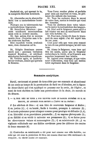 PSAUME XXX.                                                      231

  Perfecisti eis, qui sperant in te,                    Vous l'avez rendue pleine et parfaite
in conspectu filiorum hominum.                       pour ceux qui espèrent en vous, en pré-
                                                     sence des enfants des hommes.
   21. Abscondes eos in abscondito                      21. Vous les cacherez dans le secret
faciei tuœ a conturbatione homi-                     de votre face, contre le trouble qui vient
num.                                                 des hommes.
   Protèges eos in tabernaculo tuo                      Vous les abriterez dans votre taber-
a contradictione linguarum.                          nacle contre la contradiction des langues.
   22. Benedictus Dominus : quo-                        22. Béni soit le Seigneur, parce qu'il a
niam mirifîcavit misericordiam                       fait éclater sur moi sa miséricorde dans
suam mihi in civitate munita.                        une ville fortifiée (1).
   23. Ego autem dixi in excessu                        23. Pour moi, j'avais dit dans le trans-
mentis meœ : Projectus sum à fa-                     port do mon esprit : J'ai été rejeté loin
cie oculorum tuorum.                                 de vos yeux.
  Ideo exaudisti vocem orationis                        C'est pour cela quo vous avez exaucé
meœ, dum clamareni ad te.                            la voix de ma prière lorsque j'ai crié vers
                                                     vous.
  24. DiJigite Dominum omnes                            24. Aimez le Seigneur, vous tous qui
sancti ejus : quoniam veritatem                      êtes ses saints, parce que le Seigneur
requiret Dominus , et retribuet                      recherchera la vérité, et qu'il paiera aux
abundanter facientibus superbiam.                    superbes largement leur salaire.
  25. Viriiiter agite, et conforte-                     25. Agissez avec courage, et que votre
tur cor vcstrum, omnes qui speratis                  cœur s'atfcrmisse, vous tous qui mettez
in Domino.                                           votre espérance dans le Seigneur.




                                     Sommaire analytique.

  David, environné et pressé de tous côtés p a r ses ennemis et a b a n d o n n é
de ses amis au temps de la persécution de Saûl ou d'Absalon, est la figure
de Jésus-Christ qui s'est appliqué ce p s a u m e sUr la croix, de l'Eglise, et
aussi de tout chrétien en butte aux persécutions de la chair, d u m o n d e et
du démon.

I. —   IL   ritlE   DIEU   DE V E N I R   A SON   SECOURS      DANS    LE DANGER       EXTREME        OU   IL   SE

              T R O U V E , E T A P P O R T E P O U R M O T I F S A L'APTUI D E S A P R I È R E   :

   1° Les attributs de Dieu : a) son titre de souverain Seigneur et Maître ;
b) sa justice (1) ; c) sa b o n t é , facile à écouter, p r o m p t e à exécuter (2) ;
d) sa toute-puissance pour attaquer comme pour protéger et défendre (3,4);
c) sa libéralité et sa providence paternelle ; f) sa sagesse prévoyante (5) ;
g) sa fidélité et sa vérité à exécuter ses promesses (6) ; h) sa haine p o u r
les observances vaincs et mensongères (7) ; i) sa miséricorde (8) ; j) sa
vigilante sollicitude sur ses fidèles serviteurs p o u r les délivrer des mains
de leurs ennemis (9).

  (1) C'est-à-dire sa miséricorde a été pour moi comme une ville fortifiée, car
celui qui est sous la protection de Dieu est comme dans une ville environnée de
remparts, eu sûreté contre ses ennemis.
 