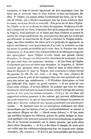 XXII                                            INTRODUCTION.

exception et d a n s la t e n e u r r i g o u r e u s e de l e u r expression, t o u s les
titres qui se t r o u v e n t d a n s le texte h é b r e u et d a n s les S e p t a n t e . En
effet, 1° l'Eglise n ' a j a m a i s défini l'authenticité des titres, car le Con-
cile de T r e n t e , q u i a d é c l a r é c a n o n i q u e s tous les livres contenus d a n s
le canon, m e t a son décret ce correctif : Tels qu'on les lit dans l'Eglise.
Or, l'Eglise ne lit ni ne c h a n t e les titres des p s a u m e s . D'ailleurs, s i l e d é -
cret c o m p r e n a i t les titres, il f a u d r a i t dire qu'il c o m p r e n d t o u s ceux de
l a Vulgate, d o n t plusieurs ne se lisent p a s d a n s l'hébreu et p o r t e n t le
c a c h e t des t e m p s p o s t é r i e u r s . Or, n o u s p o u v o n s dire q u e les motifs qui
ont d é t e r m i n é le saint Concile de Trente à d é c l a r e r la Vulgate a u t h e n -
t i q u e , sans faire m e n t i o n des titres qu'il n ' a p r é t e n d u ni a p p r o u v e r n i
rejeter a b s o l u m e n t , sont a p p a r e m m e n t , d ' u n côté, la certitude ou t o u t
a u moins la g r a n d e p r o b a b i l i t é qu'il existe d a n s le P s a u t i e r des titres
c a n o n i q u e s , et, d ' u n a u t r e côté, l'impossibilité de les distinguer t o u j o u r s
des a p o c r y p h e s . Aussi l'Eglise a-t-elle laissé u n e g r a n d e liberté
d ' o m e t t r e , de c h a n g e r ces titres ou d'en i n t r o d u i r e de n o u v e a u x , et rien
d e plus varié d a n s les anciennes versions. — 2° Les P è r e s de l'Eglise
n ' a d m e t t e n t p a s t o u s ces titres sans exception. S. Augustin, S. Ililair-e
a v o u e n t q u e q u e l q u e s titres q u i se lisent et d a n s le t e x t e h é b r e u et
d a n s les S e p t a n t e et d a n s la Vulgate sont c o n t r a i r e s à l'objet littéral
d u p s a u m e (S. Hil. Ps. LIX, LXIII. — S. A u g . Ps. LXIX, L X X X I X . ) Ils
p r e n n e n t alors le p a r t i de les e x p l i q u e r d a n s des sens spirituels q u i n e
s o n t rien m o i n s q u e satisfaisants. — 3° D'habiles théologiens ne font
p a s difficulté d'en rejeter un g r a n d n o m b r e . — 4° Au p o i n t de v u e
d ' u n e saine critique, il est fort difficile de s o u t e n i r q u e tous les titres
h é b r a ï q u e s , d a n s la forme où n o u s les lisons, soient l ' o u v r a g e des a u t e u r s
                                                                                                                 1
 sacrés, et cela p o u r les r a i s o n s suivantes : 1° 11 y a de ces titres q u
 r a p p o r t e n t certains p s a u m e s à des a u t e u r s qui p e u v e n t difficilement
 les a v o i r c o m p o s é s , vu que les circonstances historiques du p s a u m e , le
 style q u i y d o m i n e , i n d i q u e n t u n e é p o q u e p o s t é r i e u r e a u x a u t e u r s p r é -
 t e n d u s . — 2° Quelques-unes de ces inscriptions renferment des titres
 honorifiques q u e les a u t e u r s n ' o n t pu v r a i s e m b l a b l e m e n t se d o n n e r à
 e u x - m ê m e s (Moyscs vir Dci. — David servus Jehova.) — 3° Les m o t s
 q u i s e m b l e n t désigner les différents genres de poésie lyrique se t r o u -
 v e n t a p p l i q u é s à des p s a u m e s a u x q u e l s ils ne conviennent p a s , et quelque-
 fois ils se t r o u v e n t a c c u m u l é s s u r le m ê m e p s a u m e , q u i p o r t e alors
 d e u x titres d i s p a r a t e s . — 4° Il y a des litres si c h a r g é s de m o t s qu'il
 est visible q u e des additions subséquentes leur ont imposé cette c h a r g e
 é t r a n g è r e . (Ps. LXXXVII.) — 5° Il n'est pas vraisemblable q u e les parties
 