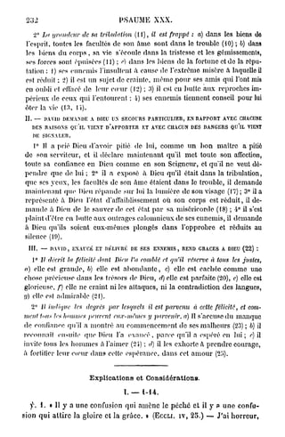 232                                     PSAUME XXX.

    2° La grandeur       de sa tribidation     (11), il est frappé : a) d a n s les biens dû
 l'esprit, toutes les facultés de son a m e sont d a n s le trouble (10) ; b) dans
 les biens d u c o r p s , sa vie s'écoule dans la tristesse et les gémissements,
 ses forces sont épuisées (11) ; e) dans les biens de la fortune et do la répu-
 tation : 1) ses ennemis l'insultent à cause de l'extrême misère à laquelle il
 est réduit ; 2) il est un sujet de crainte, m ê m e p o u r ses amis qui l'ont mis
 en oubli el effacé do leur eouir (12) ; 3) il est en butte aux reproches im-
 périeux de ceux qui l'entourent ; 4) ses ennemis tiennent conseil pour lui
 êter la vie (13. l i ) .
 II. — DAVID DEMANDE A DIEU U SECOURS PARTICULIER, EN RAPPORT AVEC C A U E
                               N                                      HCN
    DES RAISONS QU'lL VIENT D'APPORTER ET AVEC CHACUN DES DANGERS QU'lL VIENT
    DE SIGNALER.
    1° Il a prié Dieu d'avoir pitié de lui, comme u n b o n maître a pitié
 de son serviteur, et il déclare maintenant qu'il m e t toute son affection,
 toute sa confiance en Dieu comme en son Seigneur, et qu'il ne veut dé-
 pendre que de lui ; 2° il a exposé à Dieu qu'il était dans la tribulation,
 que ses yeux, les facultés de son âme étaient dans le trouble, il demande
 maintenant que Dieu répande sur lui la lumière de son visage (17) ; 3° il a
 représenté à Dieu l'état d'affaiblissement où son corps est r é d u i t , il de-
 m a n d e à Dieu de le sauver de cet état p a r sa miséricorde (18) ; 4° il s'est
 plaint d'être en butte a u x outrages calomnieux de ses ennemis, il demande
 à Dieu qu'ils soient eux-mêmes plongés dans l'opprobre et réduits au
 silence (19).
  III. — DAVID, EXAUCÉ ET DÉLIVRÉ DE SES ENNEMIS, REND GRACES A DIEU (22) t
    1° Il décrit la félicité dont Dieu l'a comblé et qu'il réserve à tous les justes,
a) elle est g r a n d e , b) elle est a b o n d a n t e , c) elle est cachée comme uno
chose précieuse dans les trésors de Dieu, d) elle est parfaite (20), c) clic est
glorieuse, f) elle ne craint ni les attaques, ni la contradiction des langues,
g) elle est admirable (21).
   2° i£ indique      les degrés par lesquels        il est parvenu     à cette félicité,   et com-
ment tous les hommes peuvent          eu.v-mêmcs y parvenir,        a) Il s'accuse d u manque
de eonfianec qu'il a montré a u commencement de ses malheurs (23) ; b) il
reconnaît ensuite que Dieu l'a e x a u c é , parce qu'il a espéré en l u i ; e)[
invile fous les h o m m e s à l'aimer (2Î-) ; d) il les exhorte â prendre courage,
à fortifier leur eomr dans cette espérance, dans cet a m o u r (2";>).


                            Explications et Considérations.

                                          I. — 1-14.
   f. 1. « Il y a u n e confusion qui amène le p é c h é e t il y                   u n o confu-
sion q u i a t t i r e la gloire et la g r â c e . » (ECCLI. I V , 2 5 . ) — J ' a i h o r r e u r ,
 