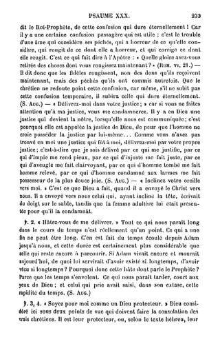 PSAUME          XXX.                                     233

dit le R o i - P r o p h è t e , de cette confusion qui d u r e é t e r n e l l e m e n t 1 Car
il y a une certaine confusion p a s s a g è r e q u i est utile : c'est le t r o u b l e
d'une â m e q u i considère ses péchés, qui a h o r r e u r de ce qu'elle c o n -
sidère, q u i r o u g i t de ce d o n t elle a h o r r e u r , et qui corrige ce d o n t
elle rougit. C'est ce q u i fait dire à l'Apôtre : « Quelle gloire avez-voua
retirée des choses dont vous rougissez m a i n t e n a n t ? » (ROM. VI, 2 1 . ) —
Il dit d o n c q u e les fidèles rougissent, n o n des dons qu'ils reçoivent
maintenant, mais des péchés qu'ils o n t commis autrelois. Que le
chrétien ne r e d o u t e p o i n t cette confusion, car m ô m e , s'il ne subit p a s
cette confusion t e m p o r a i r e , il s u b i r a celle q u i d u r e é t e r n e l l e m e n t .
(S. AUG.) — « Délivrez-moi d a n s votre j u s t i c e ; » car si vous ne faites
attention q u ' à m a j u s t i c e , vous m e c o n d a m n e r e z . Il y a en Dieu uno
justice q u i devient la n ô t r e , lorsqu'elle nous est c o m m u n i q u é e ; c'est
pourquoi elle est a p p e l é e la justice de Dieu, de p e u r q u e l ' h o m m e n e
croie posséder la j u s t i c e p a r l u i - m ê m e . . . C o m m e vous n'avez p a s
trouvé en moi u n e j u s t i c e qui fût à moi, délivrez-moi p a r votre p r o p r e
justice; c'est-à-dire q u e j e sois délivré p a r ce qui m e justifie, p a r ce
qui d'impie m e r e n d p i e u x , p a r ce qui d'injuste me fait j u s t e , p a r ce
qui d'aveugle m e fait c l a i r v o y a n t , p a r ce qui d ' h o m m e t o m b é me fait
homme relevé, p a r ce qui d ' h o m m e c o n d a m n é a u x l a r m e s me fait
possesseur de la plus douce j o i e . ( S . AUG.) — « Inclinez v o t r e oreille
vers moi. » C'est ce q u e Dieu a fait, q u a n d il a envoyé le Christ vers
nous. U a e n v o y é vers n o u s celui qui, a y a n t incliné la tête, écrivait
du doigt s u r le sable, tandis q u e la femme adultère lui était p r é s e n -
tée pour qu'il la c o n d a m n â t .

   jr. 2 . « Hâtez-vous de m e délivrer. » T o u t ce qui nous p a r a î t l o n g
dans le cours du temps n'est r é e l l e m e n t q u ' u n p o i n t . Ce q u i a u n e
fin ne p e u t ê t r e l o n g . C'en est fait du t e m p s écoulé d e p u i s Adam
jusqu'à n o u s , et cette d u r é e est c e r t a i n e m e n t plus considérable q u e
celle qui reste encore à p a r c o u r i r . Si Adam vivait encore et m o u r a i t
aujourd'hui, de quoi lui servirait d'avoir existé si l o n g t e m p s , d'avoir
vécu si l o n g t e m p s ? P o u r q u o i d o n c celle h â t e d o n t parle le P r o p h è t e ?
Parce q u e les t e m p s s'envolent. Ce qui nous p a r a î t t a r d e r , c o u r t a u x
yeux de Dieu ; et celui q u i prie avait saisi, d a n s son extase, cette
rapidité d u t e m p s . ( S . AUG.)

  f. 3, 4 . « Soyez p o u r moi c o m m e un Dieu p r o t e c t e u r . » Dieu consi-
déré ici sous d e u x p o i n t s de vue qui d o i v e n t faire la consolation des
vrais chrétiens. Il est l e u r p r o t e c t e u r , o u , selon le texte h é b r e u , leur
 
