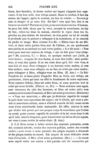 234                                      PSAUME XXX.

force, l e u r bouclier, le ferme r o c h e r s u r l e q u e l s ' a p p u i e leur espé-
r a n c e . Il est leur asile, l e u r refuge a s s u r é . Dans le c o m b a t , il faut des
a r m e s , de l ' a p p u i ; a p r è s le c o m b a t , u n lieu de r e t a i l c . — Souvent je
suis en d a n g e r et j e v e u x fuir. Où f u i r ? vers q u e l lieu fuir et m                         e
t r o u v e r en s û r e t é ? P a r t o u t où j ' i r a i , j e m e suivrai m o i - m ê m e . O homme,
t u p e u x fuir telle chose q u e t u veux, e x c e p t é t a conscience. Au lieu
de fuir, r e t i r e - t o i d a n s t a m a i s o n , c h e r c h e le r e p o s d a n s ton lit,
p é n è t r e au plus i n t i m e de toi-même ; tu n'as p o i n t en toi de retraite
si profonde q u e tu puisses y é c h a p p e r à ta conscience, si le remords
du p é c h é te r o n g e . Mais c o m m e il a dit : « H â t e z - v o u s de me déli-
v r e r , et d a n s v o t r e j u s t i c e t i r e z - m o i de l ' a b î m e , en m e pardonnant
m e s p é c h é s et en m e t t a n t en moi votre j u s t i c e , » il a dit aussi : « Yous
serez p o u r moi u n e maison de refuge, » c a r où fuir p o u r vous échap-
p e r ? (Ps. c x x x v m , 7.) — Donc, en q u e l q u e e n d r o i t q u e j'aille, je
vous t r o u v e , v e n g e u r de mes fautes, si vous êtes i r r i t é ; m o n protec-
t e u r , si vous êtes a p a i s é . 11 ne m e reste d o n c q u ' à fuir vers vous, et
n o n loin de vous. P o u r é c h a p p e r à u n h o m m e votre m a î t r e , si vous
êtes esclave, vous vous réfugiez en u n lieu où n'est p a s v o t r e maître ;
p o u r é c h a p p e r à Dieu, réfugiez-vous en Dieu. ( S . AUG.) — Le Roi-
P r o p h è t e n e se lasse p o i n t d ' a p p e l e r Dieu sa force, son refuge, son
p r o t e c t e u r , titres q u i sont en effet le f o n d e m e n t d e n o t r e espérance
Nous s o m m e s faibles, Dieu est n o t r e force, et nous p o u v o n s tout en
celui qui nous fortifie. (PHILIP, IV, 13.) — Nous s o m m e s sans appui,
sans ressource d u côté des h o m m e s , et Dieu est n o t r e a s i l e ; nous
s o m m e s e n v i r o n n é s d ' e n n e m i s , et Dieu est n o t r e p r o t e c t e u r . (BERTIIIER.)
— « Yous m e n o u r r i r e z , » afin q u e j e d e v i e n n e c a p a b l e de manger
le pain d o n t vous nourrissez les a n g e s ; car le Christ, q u i nous a pro-
 mis la n o u r r i t u r e céleste, nous a d ' a b o r d n o u r r i s de lait, u s a n t envors
 nous d ' u n e miséricorde t o u t e m a t e r n e l l e . E n effet, c o m m e la mère
 qui allaite fait passer p a r son p r o p r e corps la n o u r r i t u r e q u e l'enfant
 ne serait p o i n t encore c a p a b l e de p r e n d r e et la lui verse dans le lait
 qu'il boit, ainsi le S e i g n e u r , p o u r t r a n s f o r m e r en l a i t s a divine sagesse,
 est venu à nous revêtu de n o t r e chair. (S. AUG.)

    f. 5, G. Nous avons à l u t t e r c o n t r e des e n n e m i s p u i s s a n t s , contre
des e n n e m i s a d r o i t s , c o n t r e des e n n e m i s publics, c o n t r e des ennemis
c a c h é s ; nous avons à nous g a r a n t i r des pièges exposés à découvert
e t d e s p i è g e s t e n d u s en secreL N u l m o y e n de nous défendre contre
t a n t d ' e n n e m i s , si Dieu n'est n o t r e p r o t e c t e u r . (DUG.) — « Je remets
m o n e s p r i t e n t r e vos m a i n s . » Ces paroles o n t été consacrées par
 