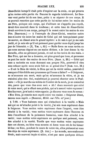PSAUME XXX.                                            235

Jésus-Christ lorsqu'il é t a i t près d ' e x p i r e r s u r la croix, ce q u i p r o u v e
qu'au moins cette p a r t i e d u P s a u m e le r e g a r d e t o t a l e m e n t . Le S a u -
veur veut p a r l e r ici de son â m e , p r ê t e à se s é p a r e r do son c o r p s . Il
ne pouvait r e m e t t r e q u e cette p a r t i e d e lui-même e n t r e les m a i n s d e
son Père, p u i s q u e son c o r p s , q u i d'ailleurs ne s'appelle pas e s p r i t ,
devait ê t r e enseveli d a n s le t o m b e a u ; et cette â m e de Jésus-Christ
devait survivre à son corps, puisqu'il la r e m e t e n t r e les mains de son
Père. (BERTIIIER.) — A l'exemple de J é s u s - C h r i s t , r e m e t t r e n o t r e
âme et n o t r e vie e n t r e les m a i n s de Celui q u i est tout-puissant p o u r
les sauver, e n d i s a n t avec le g r a n d A p ô t r e : « J e sais à q u i j e me suis
confié, et je suis s û r qu'il est puissant p o u r g a r d e r m o n d é p ô t j u s q u ' a u
jour de l ' é t e r n i t é . » (II, T I M . I , 12.) — Nulle force ne nous ravira ce
que nous a u r o n s déposé en ces m a i n s divines. « J e l e u r d o n n e la vie
éternelle, elles n e périssent j a m a i s , et nul ne les r a v i r a de m a m a i n . »
Mon P è r e , q u i m e les a d o n n é e s , est p l u s g r a n d q u e tous, et p e r s o n n e
ne peut les r a v i r des mains de mon P è r e . (JEAN, X, 29.) — Celui q u i
nous a r a c h e t é s e n n o u s d o n n a n t son p r o p r e Fils, p o u r r a i t - i l r i e n
nous refuser a p r è s n o u s avoir fait un si g r a n d d o n ? (Itoia. v m , 32.)
— Il est le Dieu de vérité, le Dieu qui est la vérité m ê m e , pourrait-il
manquer d ' ê t r e fidèle aux p r o m e s s e s qu'il nous a faites? — O S e i g n e u r ,
on m ' a n n o n c e m a m o r t , mais q u ' o n m ' a n n o n c e la vôtre, et j e n e
craindrai plus rien. Oui, m a i n t e n a n t j e p o u r r a i c h a n t e r avec le P s a l -
miste : « "Si j e m a r c h e au milieu de l ' o m b r e de la m o r t , j e ne c r a i n d r a i
rien, p a r c e q u e vous êtes avec moi. » Ah ! d o u x souvenir que celui
de votre m o r t , q u i a effacé m e s péchés, q u i m ' a assuré votre r o y a u m e I
Mon S a u v e u r , j e m ' u n i s à v o t r e agonie ; j e dis avec vous mon In manus :
i Mon Dieu, j e r e m e t s m o n esprit e n t r e vos m a i n s . » S e i g n e u r J é s u s ,
recevez m o n esprit. » (BOSSUET, Médit, sur l'Ev. u ° j o u r . )
   y. 7-10. « Vous haïsssez ceux qui s ' a t t a c h e n t à l a v a n i t é . » Mais
moi qui ne m ' a t t a c h e p o i n t à la v a n i t é , j ' a i mis m o n espérance d a n s
le Seigneur. Vous m e t t e z votre espérance d a n s l ' a r g e n t , vous êtes
attaché à la v a n i t é ; vous m e t t e z votre e s p é r a n c e d a n s l ' h o m m e e t
dans l'excellence de la puissance h u m a i n e , vous êtes a t t a c h é à la
vanité ; vous m e t t e z votre espérance en q u e l q u e a m i p u i s s a n t , vous
êtes a t t a c h é à la v a n i t é . T a n d i s que vous m e t t e z votre e s p é r a n c e
dans ces choses, ou bien vous mourez et force vous est de les laisser
ici-bas; ou b i e n , p e n d a n t le cours do votre vie, elles périssent et vous
êtes déçu d e v o t r e e s p é r a n c e . ( S . AUG.) — L e m o n d e , non-seulement
frivole, mais s o u v e n t impie et a t h é e , n'est pas s a n s q u e l q u e s d e h o r s
 