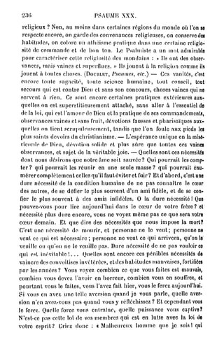 PSAUME XXX.

  religieux ? Non, a u moins d a n s certaines régions du m o n d e où l'on se
  respecte encore, on g a r d e des c o n v e n a n c e s religieuses, on conserve des
  h a b i t u d e s , on colore un a t h é i s m e p r a t i q u e d a n s u n e certaine religio-
  sité de c o m m a n d e et de bon t o n . Le Psalmiste a un m o t admirable
  p o u r c a r a c t é r i s e r cette religiosité (les m o n d a i n s : « Ils o n t des obser-
  vances, mais vaincs et superflues. » Ils j o u e n t à la religion comme ils
 j o u e n t à toutes choses. (DOUBLET, Psaumes, etc.) — Ces vanités, c'est
  encore toute s a g a c i t é , toute science h u m a i n e , t o u t conseil, tout
  secours qui est c o n t r e Dieu et sans son c o n c o u r s , choses vaines qui ne
 s e r v e n t à r i e n . Ce sont encore certaines p r a t i q u e s extérieures aux-
  quelles on est s u p e r s t i t i e u s e m e n t a t t a c h é , sans aller à l'essentiel de
  de la loi, qui est l ' a m o u r de Dieu et la p r a t i q u e de ses commandements,
  observances vaines et sans fruit, dévotions fausses et pharisaïques aux-
  quelles on tient s c r u p u l e u s e m e n t , tandis q u e l'on foule a u x pieds les
 plus saints devoirs du c h r i s t i a n i s m e . — L ' e s p é r a n c e u n i q u e en la misé-
 ricorde de Dieu, dévotion solide et plus sûre q u e toutes ces vaines
 observances, et sujet de la véritable j o i e . — Quelles sont ces nécessités
 d o n t nous désirons q u e n o t r e â m e soit sauvée ? Qui p o u r r a i t les comp-
 t e r ? qui p o u r r a i t les r é u n i r en une seule m a s s e ? q u i p o u r r a i t énu-
 m é r e r c o m p l è t e m e n t celles qu'il faut éviter et fuir? E t d ' a b o r d , c'est une
 d u r e nécessité de Ja condition h u m a i n e de n e p a s c o n n a î t r e le cœur
 des a u t r e s , de se défier le plus souvent d ' u n a m i fidèle, et de se con-
 fier le plus s o u v e n t à des amis infidèles. O la d u r e nécessité I Que
pouvez-vous p o u r lire a u j o u r d ' h u i d a n s le c œ u r de v o t r e frère? et
nécessité plus d u r e e n c o r e , vous ne voyez m ô m e pas ce q u e sera votre
c œ u r d e m a i n . E t q u e dire des nécessités q u e nous i m p o s e la mort?
C'est une nécessité de m o u r i r , et p e r s o n n e ne le v e u t ; personne ne
v e u t ce qui est nécessaire ; p e r s o n n e ne veut ce q u i a r r i v e r a , qu'on le
veuille ou q u ' o n ne le veuille p a s . Dure nécessité de ne pas vouloir ce
q u i est inévitable ! . . . Quelles sont encore ces pénibles nécessités de
vaincre des convoitises invétérées, et des h a b i t u d e s m a u v a i s e s , fortifiées
p a r les a n n é e s ? Vous voyez combien ce q u e vous faites est mauvais,
combien vous devez l'avoir en h o r r e u r , combien vous en souffrez, et
p o u r t a n t vous le faites, vous l'avez fait h i e r , vous le ferez aujourd'hui.
S i vous en avez une telle aversion q u a n d j e vous p a r l e , quelle aver-
sion n'en avez-vous pas q u a n d vous y réfléchissez? E t c e p e n d a n t vous
le ferez. Quelle force vous e n t r a î n e , quelle puissance vous captive?
N'est-ce pas celle loi de vos m e m b r e s qui est en lutte a v e c la loi de
v o i r e e s p r i t ? Criez d o n c : « M a l h e u r e u x h o m m e q u e j e suis! qui
 