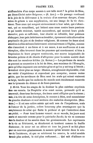 PSAUME XXX.                                                    237

m'affranchira d ' u n corps soumis à une telle m o r t ? la g r â c e d e Dieu,
par Jésus-Christ n o t r e S e i g n e u r . » ( S . Ain».) — Ce passage c o n t i n u e l
delà joie de la délivrance à la crainte d'un nouveau d a n g e r , d ' u n e
action de g r âces à u n e supplication, est u n e i m a g e de la vie c h r é -
tienne. Tous ceux qui s o n g e n t s é r i e u s e m e n t à l e u r salut, qui s ' o b s e r -
vent, qui se recueillent, q u i l u t t e n t sans cesse c o n t r e leurs passions
et qui t a n t ô t résistent, t a n t ô t s u c c o m b e n t , q u i s e n t e n t leurs p i e d s
chanceler, puis se raffermir, l e u r charité se refroidir, l e u r p a t i e n c e
s'échapper, leur paix i n t é r i e u r e se t r o u b l e r , é p r o u v e n t cette a l t e r n a t i v e
perpétuelle de j o i e et de d o u l e u r religieuse. E t c o m m e les â m e s ainsi
attentives à elles-mêmes s'intéressent n é c e s s a i r e m e n t à l'Eglise, c o m m e
elles s'associent ô ses biens et à ses m a u x , à ses souffrances et à ses
triomphes, elles t r o u v e n t d a n s les p s a u m e s q u i c o n v i e n n e n t si bien à
l'expression de leurs p r o p r e s s e n t i m e n t s , une source inépuisable d e
ferventes p r i è r e s et de c h a n t s d'allégresse p o u r la sainte société d o n t
elles sont les m e m b r e s lidèles. (A. R E N D U . ) — Les p a r t i s a n s du m o n d e
ne peuvent se s o u m e t t r e à la loi de Dieu, a u x m a x i m e s de l'Evangile,
parce qu'elles i m p o s e n t u n e certaine g ê n e et q u ' o n y est t r o p à l'étroit ;
 ils veulent vivre plus a u large : illusion, a v e u g l e m e n t d é p l o r a b l e ; c'est
 ttne vérité d ' e x p é r i e n c e et c e p e n d a n t peu c o m p r i s e , e n c o r e moins
goûtée, q u e les s e r v i t e u r s de Dieu s o n t les seuls q u i soient v r a i m e n t
 tu large, t a n d i s q u e les esclaves du m o n d e s o n t é t r o i t e m e n t resserrés
 sous la t y r a n n i e d u d é m o n et de leurs passions.
   f.   10-14..   T o u s les o r a g e s d e la d o u l e u r la plus e x t r ê m e e x p r i m é s
dans ces versets. Le P r o p h è t e n'en o m e t a u c u n , p e r s u a d é qu'il se
trouverait, d a n s tous les t e m p s , des â m e s aussi afiligôcs q u e la sienne ;
mais, à la tête de cette description, le recours à Dieu, seul c o n s o l a t e u r
des grandes d o u l e u r s et seul médecin des m a l a d i e s d e s e s p é r é e s . (BER-
TIIIER.) — Il est u n e colère sainte qui n a î t n o n de l'impatience, mais
de l'amour d e la j u s t i c e , colère b e a u c o u p plus a v a n t a g e u s e q u e la
 complaisance de celui q u i flatte le p é c h e u r et q u i l ' e n t r e t i e n t d a n s
 son péché. — P o u r t o u t h o m m e v e n a n t en ce m o n d e , les j o u r s s o n t
 courts et m a u v a i s c o m m e p o u r le p a l r i a c h c J a c o b ; la vie se c o n s u m e
 dans la d o u l e u r et les a n n é e s d a n s les g é m i s s e m e n t s . Les e s p é r a n c e s
 de la vie se        flétrissent,    se d é c o l o r e n t et t o m b e n t c o m m e la feuille
 d'automne ; le c o m r est un a b î m e où tous les j o u r s il se fait p l a c e
 pour un n o u v e a u géiinis&cinenL À m e s u r e q i t ^ n - a r a n c e d a n s le s e n -
 uor de l'existence, et q u e se m û r i s s e n t les a n n é e s , le soleil semble
 devenir plus a r d e n t , le ciel plus e n f l a m m é . . . Qui sait d'ailleurs ce
 