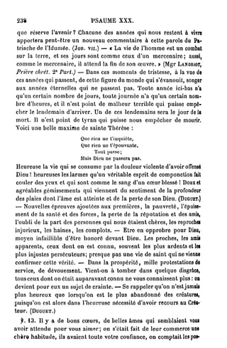 238                                       PSAUME XXX.

q u e réserve l'avenir ? C h a c u n e des a n n é e s q u i n o u s r e s t e n t à vivre
a p p o r t e r a p e u t - ê t r e u n n o u v e a u c o m m e n t a i r e à cette p a r o l e du Pa-
triache de l ' I d u m é e . (JOB. V U . ) — « L a vie de l ' h o m m e est un combat
sur la t e r r e , et ses j o u r s sont c o m m e ceux d ' u n m e r c e n a i r e ; aussi,
c o m m e le m e r c e n a i r e , il a t t e n d la fin de son œ u v r e . » (Mgr LANDRIOT,
Prière chrét. 2° Part.) — Dans ces m o m e n t s de tristesse, à la vue de
ces a n n é e s qui p a s s e n t , de cette figure du m o n d e q u i s'évanouit, songer
a u x a n n é e s éternelles q u i ne p a s s e n t p a s . T o u t e a n n é e ici-bas n'a
q u ' u n certain n o m b r e de j o u r s , t o u t e j o u r n é e n ' a q u ' u n certain nom-
b r e d ' h e u r e s , et il n'est p o i n t de m a l h e u r t e r r i b l e q u i puisse empê-
c h e r le l e n d e m a i n d ' a r r i v e r . Un de ces l e n d e m a i n s sera le j o u r de la
m o r t . Il n'est p o i n t de t y r a n qui puisse n o u s e m p ê c h e r de mourir.
Voici u n e belle m a x i m e d e s a i n t e T h é r è s e :

                                     Que rien ne t'inquiète,
                                     Que rien ne t'épouvante,
                                           Tout pusse;
                                     Mais Dieu ne passera pas.
 H e u r e u s e l a vie qui se c o n s u m e p a r la d o u l e u r violente d'avoir offensé
 Dieu ! h e u r e u s e s les l a r m e s q u ' u n véritable esprit de componction fait
 couler des y e u x et q u i sont c o m m e le s a n g d ' u n c œ u r blessé I Doux et
 a g r é a b l e s g é m i s s e m e n t s q u i v i e n n e n t du s e n t i m e n t de la profondeur
 des plaies d o n t l ' â m e est a t t e i n t e et de l a p e r t e de son Dieu. (DUGUET.)
 — Nouvelles é p r e u v e s ajoutées a u x p r e m i è r e s , la p a u v r e t é , l'épuise-
 m e n t de la s a n l é et des forces, la p e r t e de la r é p u t a t i o n et des amis,
l'oubli de la p a r t des p e r s o n n e s q u i nous é t a i e n t c h è r e s , les reproche!
injurieux, les h a i n e s , les c o m p l o t s . — E t r e en o p p r o b r e p o u r Dieu,
 m o y e n infaillible d ' ê t r e h o n o r é d e v a n t Dieu. Les p r o c h e s , les amis
 a p p a r e n t s , ceux d o n t on est c o n n u , s o u v e n t les p l u s a r d e n t s et les
p l u s injustes p e r s é c u t e u r s ; p r e s q u e p a s u n e vie d e s a i n t q u i ne vienne
confirmer cette vérité. — Dans la p r o s p é r i t é , mille protestations de
service, de d é v o u e m e n t . Vient-on à t o m b e r d a n s q u e l q u e disgrâce,
tous ceux d o n t on était a u p a r a v a n t connu ne vous connaissent plus : on
devient p o u r eux un sujet de c r a i n t e . — Se r a p p e l e r q u ' o n n'est jamais
p l u s h e u r e u x q u e l o r s q u ' o n est le plus a b a n d o n n é des créatures,
p u i s q u ' o n est alors d a n s l ' h e u r e u s e nécessité d'avoir recours au Créa-
t e u r . (DUGUET.)

    f. 1 3 . Il y a d e b o n s c œ u r s , d e belles â m e s q u i s e m b l a i e n t vous
a v o i r a t t e n d u p o u r vous a i m e r ; on s'était fait d e l e u r commerce une
c h è r e h a b i t u d e , ils a v a i e n t t o u t e v o t r e confiance, o n c o m p t a i t les pos»
 