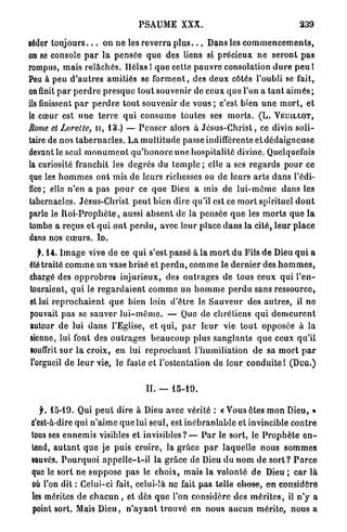 PSAUME XXX.                                                239

séder t o u j o u r s . . . on n e les r e v e r r a p l u s . . . Dans les c o m m e n c e m e n t s ,
on se console p a r l a p e n s é e q u e des liens si précieux n e s e r o n t p a s
rompus, m a i s r e l â c h é s . Hélas 1 q u e cette p a u v r e consolation d u r e p e u l
Peu à peu d ' a u t r e s a m i t i é s se f o r m e n t , des d e u x côtés l'oubli se fait,
on finit p a r p e r d r e p r e s q u e tout souvenir de ceux q u e l'on a t a n t a i m é s ;
ils finissent p a r p e r d r e t o u t souvenir d e v o u s ; c'est bien u n e m o r t , et
le cœur est u n e t e r r e q u i c o n s u m e toutes ses m o r t s . ( L . VEUILLOT,
Rome etLorelte, ir, 1 3 . ) — P e n s e r alors à J é s u s - C h r i s t , ce divin s o l i -
taire de n o s t a b e r n a c l e s . L a m u l t i t u d e passe indifférente e t d é d a i g n e u s e
devant le seul m o n u m e n t q u ' h o n o r e u n e h o s p i t a l i t é divine. Quelquefois
la curiosité franchit les d e g r é s du t e m p l e ; elle a ses r e g a r d s p o u r ce
que les h o m m e s o n t mis d e l e u r s richesses ou de leurs a r t s d a n s l'édi-
fice; elle n'en a p a s p o u r ce q u e Dieu a mis d e l u i - m ê m e dans les
tabernacles. Jésus-Christ p e u t bien dire qu'il est ce m o r t spirituel d o n t
parle le R o i - P r o p h è t e , aussi a b s e n t de la p e n s é e q u e les m o r t s q u e l a
tombe a r e ç u s et q u i o n t p e r d u , avec leur place d a n s l a cité, l e u r p l a c e
dans nos c œ u r s . I D .
  f. 1 4 . I m a g e vive d e ce q u i s'est passé à la m o r t d u Fils d e Dieu q u i a
été traité c o m m e u n vase brisé et p e r d u , c o m m e le d e r n i e r des h o m m e s ,
chargé des o p p r o b r e s i n j u r i e u x , des o u t r a g e s d e tous ceux qui l ' e n -
touraient, q u i le r e g a r d a i e n t c o m m e u n h o m m e p e r d u sans ressource,
et lui r e p r o c h a i e n t q u e bien loin d ' ê t r e le S a u v e u r des a u t r e s , il n e
pouvait p a s se sauver l u i - m ê m e . — Que de c h r é t i e n s q u i d e m e u r e n t
autour de lui d a n s l'Eglise, et q u i , p a r l e u r vie t o u t opposée à la
sienne, lui font des o u t r a g e s b e a u c o u p plus s a n g l a n t s q u e ceux q u ' i l
souffrit s u r l a croix, en lui r e p r o c h a n t l ' h u m i l i a t i o n d e sa m o r t p a r
l'orgueil de l e u r vie, le faste et l'ostentation de l e u r c o n d u i t e ! ( D U G . )


                                           II. —     15-19.


   f. 1 5 - 1 9 . Qui p e u t dire à Dieu avec vérité : « V o u s êtes m o n Dieu, »
 c'est-à-dire q u i n ' a i m e q u e lui seul, est i n é b r a n l a b l e et invincible c o n t r e
 tousses e n n e m i s visibles et i n v i s i b l e s ? — P a r le sort, le P r o p h è t e e n -
 tend, a u t a n t q u e j e puis croire, la g r â c e p a r l a q u e l l e nous s o m m e s
 sauvés. P o u r q u o i a p p e l l e - t - i l la grâce de Dieu du nom d e s o r t ? P a r c e
 que le s o r t n e s u p p o s e pas le choix, m a i s la v o l o n t é de Dieu ; c a r l à
 où l'on dit : Celui-ci fait, celui-îà ne fait p a s telle ^ h e s e , o n considère
 les mérites d e c h a c u n , et dès q u e l'on considère des m é r i t e s , il n ' y a
 point sort. Mais D i e u , n ' a y a n t t r o u v é e n n o u s a u c u n m é r i t e , nous a
 