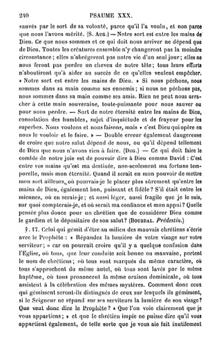 210                                      PSAUME X X X .

sauvés p a r le sort d e sa v o l o n t é , p a r c e qu'il l'a v o u l u , et non parce
q u e nous l'avons m é r i t é . (S. AUG.) — N o t r e sort est e n t r e les mains de'
Dieu. Ce q u e n o u s s o m m e s et ce qui doit nous a r r i v e r n e dépend quo
de Dieu. T o u t e s les c r é a t u r e s ensemble n ' y c h a n g e r o n t p a s la moindro
c i r c o n s t a n c e ; elles n ' a b r é g e r o n t p a s n o t r e vie d ' u n seul j o u r ; elles no
nous feront p a s p e r d r e un cheveu d e n o t r e tête ; tous leurs efforts
n ' a b o u t i r o n t q u ' à aider a u succès de ce qu'elles v e u l e n t empocher.
« Notre s o r t est e n t r e les m a i n s d e Dieu. » Si nous p é c h o n s , nous
s o m m e s d a n s sa m a i n c o m m e ses e n n e m i s ; si n o u s n e péchons pas,
nous s o m m e s d a n s sa m a i n c o m m e ses a m i s . Rien n e p e u t nous arra-
c h e r à c e t t e m a i n s o u v e r a i n e , toute-puissante p o u r nous sauver ou
p o u r nous p e r d r e . — S o r t d e n o t r e éternité e n t r e les m a i n s de Dieu,
consolalion des h u m b l e s , sujet d ' i n q u i é t u d e et d e frayeur p o u r les
s u p e r b e s . Nous voulons et nous faisons, mais « c'est Dieu q u i opère en
nous le vouloir et le faire. » — Double e r r e u r é g a l e m e n t dangereuse
de croire q u e n o t r e salut d é p e n d de n o u s , ou qu'il d é p e n d tellement
de Dieu q u e nous n ' a v o n s rien à faire. (DUG.) — Ce q u i doit faire lo
comble d e n o t r e j o i e est de pouvoir dire à Dieu c o m m e David : C'est
e n t r e vos m a i n s q u ' e s t m a destinée, n o n - s e u l e m e n t m a fortune tem-
porelle, mais m o n é t e r n i t é . Q u a n d il serait en m o n p o u v o i r d e mettro
m o n sort ailleurs,,où pourrais-jc le p l a c e r plus s û r e m e n t q u ' e n l r e les
m a i n s de Dieu, é g a l e m e n t b o n , p u i s s a n t et fidèle? S'il était entre les
m i e n n e s , où en serais-jc ; et aussi léger, aussi fragile q u e j e le suis,
sur quoi compterais-je, et où serait m a confiance et m o n a p p u i ? Quelle
p e n s é e plus douce p o u r u n c h r é t i e n q u e d e considérer Dieu comme
le g a r d i e n et le d é p o s i t a i r e d e son s a l u t ? (BOURDAL.         Prédestin.)

    f. 17. Celui q u i g é m i t d ' ê t r e a u milieu des mauvais c h r é t i e n s s'écrio
avec le P r o p h è t e : « R é p a n d e z la l u m i è r e d e v o t r e visage sur votre
s e r v i t e u r ; » car on p o u r r a i t croire qu'il y a q u e l q u e confusion dans
l'Eglise, où tous, (pie leur conduite soit b o n n e ou m a u v a i s e , portent
le n o m d e chrétiens ; où tous sont m a r q u é s d u m ê m e caractère, où
tous s ' a p p r o c h e n t du même a u t e l , où tous sont lavés p a r le même
b a p t ê m e , où tous p r o n o n c e n t la m ê m e oraison d o m i n i c a l e , où tous
assistent à la célébration des m ê m e s m y s t è r e s . C o m m e n t donc ceux
q u i gémissent seront-ils distingués de ceux s u r lesquels ils gémissent,
si lo S e i g n e u r ne r é p a n d sur ses serviteurs la l u m i è r e d e son visage?
Q u e v e u t d o n c d i r e l e P r o p h è t e ? « Que l'on voie c l a i r e m e n t quo jo
vous a p p a r t i e n s ; » et q u e le chrétien impie ne puisse d i r e qu'il vous
a p p a r t i e n t é g a l e m e n t , d e telle sorte q u e j e vous aie fait inutilement
 