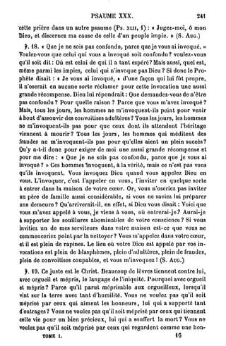 PSAUME XXX.                                                 241

cette p r i è r e
             d a n s u n a u t r e p s a u m e ( P s . XLII, 1) : « J u g e z - m o i , ô m o n
Dieu, et discernez m a cause de celle d ' u n p e u p l e i m p i e . » (S. AUG.)

    f. 18. « Que j e n e sois p a s confondu, p a r c e q u e j e vous ai i n v o q u é . »
Voulez-vous q u e celui q u i vous a i n v o q u é soit c o n f o n d u ? v o u l e z - v o u s
qu'il soit dit : Où est celui de q u i il a t a n t e s p é r é ? Mais aussi, q u e l est,
même p a r m i les impies, celui qui n ' i n v o q u e p a s Dieu ? Si d o n c le P r o -
phète disait : « J e vous ai i n v o q u é , » d ' u n e façon q u i lui fût p r o p r e ,
il n'oserait en a u c u n e sorte r é c l a m e r p o u r cette invocation u n e aussi
grande r é c o m p e n s e . Dieu lui r é p o n d r a i t : Que demandez-vous de n ' ê t r e
pas confondu ? P o u r quelle raison ? P a r c e q u e vous m'avez invoqué ?
Mais, tous les j o u r s , les h o m m e s n e m ' i n v o q u e n t - i l s p o i n t p o u r v e n i r
à bout d'assouvir des convoitises a d u l t è r e s ? T o u s les j o u r s , les h o m m e s
ne m ' i n v o q u e n t - i l s p a s p o u r q u e ceux d o n t ils a t t e n d e n t l ' h é r i t a g e
viennent à m o u r i r ? T o u s les j o u r s , les h o m m e s q u i m é d i t e n t d e s
fraudes n e m ' i n v o q u e n t - i l s p a s p o u r qu'elles a i e n t u n plein succès?
Qu'y a-t-il d o n c p o u r exiger de moi u n e aussi g r a n d e r é c o m p e n s e e t
pour m e dire : « Que j e n e sois p a s confondu, p a r c e q u e j e vous a i
i n v o q u é ? » Ces h o m m e s I n v o q u e n t , à la v é r i t é , mais ce n'est pas vous
qu'ils i n v o q u e n t . Vous invoquez Dieu q u a n d vous a p p e l e z Dieu e n
vous. L ' i n v o q u e r , c'est l ' a p p e l e r en v o u s , l'inviter en q u e l q u e s o r t e
à entrer d a n s la maison d e v o t r e c œ u r . Or, vous n'oseriez p a s i n v i t e r
un père de famille aussi c o n s i d é r a b l e , si vous ne saviez lui p r é p a r e r
une d e m e u r e ? Q u ' a r r i v e r a i t - i l , en effet, si Dieu vous disait : Voici q u e
vous m'avez a p p e l é à vous, j e viens à vous, où e n t r e r a i - j e ? A u r a i - j e
à s u p p o r t e r les souillures a b o m i n a b l e s de votre conscience ? Si vous
invitiez u n de m e s serviteurs d a n s v o t r e maison est-ce q u e vous ne
commenceriez p o i n t p a r la n e t t o y e r ? Vous m ' a p p e l e z d a n s v o t r e c œ u r ,
et il est plein d e r a p i n e s . L e lieu où v o t r e Dieu est a p p e l é p a r vos i n -
vocations est p l e i n de b l a s p h è m e s , plein d ' a d u l t è r e s , plein d e fraudes,
plein de convoitises c o u p a b l e s , e t vous m'invoquez l (S. A U G . )

  jr. 19. Ce j u s t e est le Christ. B e a u c o u p de lèvres t i e n n e n t c o n t r e l u i ,
avec orgueil et m é p r i s , le l a n g a g e de l'iniquité. P o u r q u o i avec orgueil
et m é p r i s ? P a r c e qu'il p a r u t méprisable a u x o r g u e i l l e u x , lorsqu'il
vint sur la t e r r e avec t a n t d ' h u m i l i t é . Vous n e voulez pas qu'il soit
méprisé p a r ceux q u i a i m e n t les h o n n e u r s , lui q u i a s u p p o r t é t a n t
d'outrages? Vous n e voulez pas qu'il soit m é p r i s é p a r ceux q u i t i e n n e n t
cette vie p o u r u n bien p r é c i e u x , lui qui a souffert l a m o r t ? Vous n e
voulez p a s q u ' i l soit m é p r i s é p a r ceux q u i r e g a r d e n t c o m m e u n e h o n -
             TOME i.                                                                      10
 
