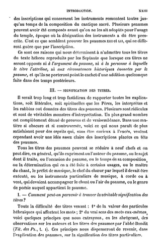 INTRODUCTION.                                            XXIII

'   des inscriptions q u i concernent les i n s t r u m e n t s r e m o n t e n t toutes j u s -
    q u ' a u t e m p s de la composition du cantique sacré. Plusieurs p s a u m e s
    peuvent avoir été composés a v a n t q u ' o n ne les ait a d o p t é s p o u r l'usage
    du temple, é p o q u e où l a désignation des i n s t r u m e n t s a d û être p r e s -
    crite. C'est ce q u e semblent p r o u v e r les p s a u m e s x m et L U , q u i ne diffè-
    r e n t g u è r e q u e p a r l'inscription.
        Ce sont ces raisons q u i n o u s déterminent à n ' a d m e t t r e tous les titres
    d u texte h é b r e u r e p r o d u i t s p a r les S e p t a n t e q u e lorsque ces titres n e
    s e r o n t opposés ni à l'argument du psaume, ni à la personne à laquelle
    le titre l'attribue, ni aux circonstances historiques                         énoncées par le
    psaume, et qu'ils ne p o r t e r o n t point le cachet d ' u n e addition q u e l c o n q u e
    faite d a n s des t e m p s p o s t é r i e u r s .

                                III.   —   SIGNIFICATION D E S T I T R E S .

        Il serait t r o p long et t r o p fastidieux de r a p p o r t e r toutes les explica-
    tions, soit littérales, soit spirituelles que les Pères, les interprètes et
    les r a b b i n s o n t données des titres des p s a u m e s . Plusieurs sont ridicules
    et sont de véritables m o n s t r e s d ' i n t e r p r é t a t i o n . Un plus g r a n d n o m b r e
    est c o m p l è t e m e n t d é n u é de p r e u v e s et de v r a i s e m b l a n c e . Dans u n e m a -
    tière si o b s c u r e et si controversée, voici ce q u i n o u s p a r a î t de p l u s
    satisfaisant p o u r des esprits qui, sans être c u r i e u x à l'excès, veulent
    c e p e n d a n t avoir u n e idée assez claire des inscriptions placées en tête
    des p s a u m e s .
        T o u s les titres des p s a u m e s p e u v e n t se r é d u i r e à neuf chefs et on
    p e u t dire, en général, qu'ils e x p r i m e n t ou l ' a u t e u r du p s a u m e , ou le sujet
    d o n t il traite, o u l'occasion du p s a u m e , ou le temps de sa c o m p o s i t i o n
    ou l a d é t e r m i n a t i o n qui en a été faite à certains u s a g e s , o u le m a î t r e
    d u c h a n t , le préfet de m u s i q u e , le chef d u c h œ u r p a r lequel il devait être
    exécuté, ou les i n s t r u m e n t s particuliers de m u s i q u e , à corde ou à
    vent, qui devaient a c c o m p a g n e r le c h a n t ou l'air d u p s a u m e , ou le g e n r e
    de poésie a u q u e l a p p a r t i e n t le p s a u m e .

        I. — Comment peut-on parvenir                  à trouver la véritable signification              des
    titres ?
        T o u t e l a difficulté des titres venant : 1° de la v a l e u r des particules
    h é b r a ï q u e s qui affectent les m o t s ; 2° du vrai sens des m o t s eux-mômeSj
    voici quelques principes que nous e x t r a y o n s , en les a b r é g e a n t , des
    observations sur les a u t e u r s et les titres des p s a u m e s p a r l'abbé Bondit
    (Tit. des Ps., t. i). Ces principes n o u s dispenseront de revenir, dans
    l'explication des p s a u m e s , s u r la signification des titres particuliers.
 