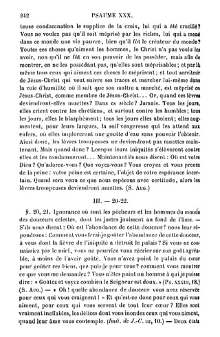 242                                     PSAUME XXX.

t e u s e c o n d a m n a t i o n le supplice de la croix, lui q u i a été crucifié?
Vous ne voulez p a s qu'il soit m é p r i s é p a r les riches, lui qui a mené
d a n s ce m o n d e u n e vie p a u v r e , bien qu'il fût le c r é a t e u r du monde?
Toutes ces choses q u ' a i m e n t les h o m m e s , le Christ n ' a pas voulu les
avoir, n o n qu'il ne fût en son p o u v o i r de les posséder, mais afin do
m o n t r e r , en ne les p o s s é d a n t p a s , qu'elles sont m é p r i s a b l e s ; et par là
m ê m e tous ceux q u i a i m e n t ces choses le m é p r i s e n t ; et tout serviteur
de J é s u s - C h r i s t q u i v e u t suivre ses traces et m a r c h e r l u i - m ê m e dans
la voie d ' h u m i l i t é où il sait q u e son m a î t r e a m a r c h é , est méprisé en
Jésus-Christ, c o m m e m e m b r e de J é s u s - G h r i s t . . . Or, q u a n d ces lèvres
d e v i e n d r o n t - e l l e s m u e l l e s ? Dans ce siècle? J a m a i s . Tous les jours,
elles crient c o n t r e les c h r é t i e n s , et s u r t o u t c o n t r e les h u m b l e s ; tous
les j o u r s , elles le b l a s p h è m e n t ; tous les j o u r s elles a b o i e n t ; elles aug-
m e n t e n t , p o u r leurs l a n g u e s , la soif vengeresse q u i les a t t e n d aux
enfers, où elles i m p l o r e r o n t u n e g o u t t e d'eau s a n s p o u v o i r l'obtenir.
Ainsi d o n c , les lèvres t r o m p e u s e s ne d e v i e n d r o n t pas m u e t t e s main-
t e n a n t . Mais q u a n d d o n c ? Lorsque leurs i n i q u i t é s s'élèveront contre
elles et les c o n d a m n e r o n t . . . M a i n t e n a n t ils n o u s disent : Où est votre
Dieu ? Q u ' a d o r e z - v o u s ? Que voyez-vous? Vous croyez et vous prenez
de la peine : votre peine est c e r t a i n e , l'objet de votre e s p é r a n c e incer-
t a i n . Quand sera venu ce q u e nous e s p é r o n s avec c e r t i t u d e , alors les
lèvres t r o m p e u s e s d e v i e n d r o n t m u e t t e s . ( S . AUG.)

                                         III. — 20-22.

     f. 20, 2 1 . I g n o r a n c e où sont les p é c h e u r s et les h o m m e s du monde
des d o u c e u r s célestes, d o n t les j u s t e s j o u i s s e n t au fond de l'âme. —
S'ils nous disent : Où est l ' a b o n d a n c e de cette d o u c e u r ? nous leur ré-
p o n d r o n s : C o m m e n t vous lerai-je g o ù l e r l ' a b o n d a n c e de celte douceur,
à vous d o n t la fièvre de l'iniquité a d é t r u i t le palais ? Si vous ne con-
naissiez pas le m i e l , vous ne pourriez vous r é c r i e r sur son g o û t agréa-
ble, à moins de l'avoir g o û t é . Vous n'avez p o i n t Je palais du cœur
p o u r g o û t e r ces biens, que puis-je p o u r v o u s ? c o m m e n t vous montrer
ce q u e vous me d e m a n d e z ? Vous n'êtes p o i n t un h o m m e à qui je puisse
dire : « Goûtez et voyez combien le S e i g n e u r est d o u x , y ( P s . x x x m , 18.)
( S . AUG.) — « O h ! quelle a b o n d a n c e de d o u c e u r vous avez réservée
p o u r ceux q u i vous c r a i g n e n t ! » E t qu'est-ce d o n c p o u r ceux qui vous
a i m e n t , p o u r ceux q u i vous servent de t o u t l e u r c œ u r ? Elles sonl
v r a i m e n t ineffables, les délices d o n t vous inondez ceux q u i vous aiment,
q u a n d l e u r â m e vous c o n t e m p l e . [Imil. de J.-C. m , 10.) — Deux états
 
