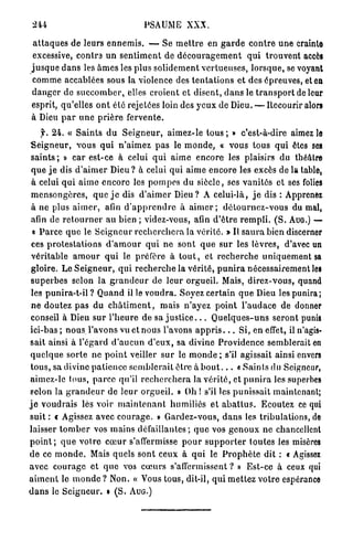 244                                    PSAUME XXX.

 a t t a q u e s de leurs e n n e m i s . — Se m e t t r e en g a r d e c o n t r e u n e crainte
 excessive, contra u n s e n t i m e n t de d é c o u r a g e m e n t q u i t r o u v e n t accès
j u s q u e d a n s les â m e s les plus solidement v e r t u e u s e s , l o r s q u e , se voyant
comme accablées sous la violence des t e n t a t i o n s et des épreuves, et en
d a n g e r de s u c c o m b e r , elles croient et disent, d a n s le t r a n s p o r t de leur
esprit, qu'elles o n t été rejetées loin des y e u x de Dieu. — Recourir alors
à Dieu p a r u n e p r i è r e f e r v e n t e .
     f. 24. « S a i n t s d u S e i g n e u r , aimez-le tous ; » c'est-à-dire aimez le
 S e i g n e u r , vous q u i n ' a i m e z p a s le m o n d e , « vous t o u s q u i êtes ses
 saints ; » car est-ce à celui q u i a i m e e n c o r e les plaisirs du théâtre
 q u e j e dis d ' a i m e r Dieu ? à celui qui aime e n c o r e les excès de la table,
 à celui q u i airne e n c o r e les p o m p e s du siècle, ses v a n i t é s et ses folies
 m e n s o n g è r e s , q u e j e dis d ' a i m e r D i e u ? A celui-là, j e dis : Apprenez
 à ne plus a i m e r , afin d ' a p p r e n d r e à a i m e r ; d é t o u r n e z - v o u s du mal,
 afin de r e t o u r n e r au bien ; videz-vous, afin d ' ê t r e r e m p l i . ( S . AUG.) —
  « P a r c e q u e le S e i g n e u r r e c h e r c h e r a la vérité. » Il s a u r a bien discerner
 ces p r o t e s t a t i o n s d ' a m o u r q u i n e sont q u e s u r les lèvres, d'avec un
 v é r i t a b l e a m o u r qui le préfère à t o u t , et r e c h e r c h e u n i q u e m e n t sa
 gloire. Le S e i g n e u r , q u i r e c h e r c h e la vérité, p u n i r a nécessairement les
 s u p e r b e s selon la g r a n d e u r de leur orgueil. Mais, d i r e z - v o u s , quand
 les punira-t-il ? Q u a n d il le v o u d r a . Soyez certain q u e Dieu les punira;
 n e doutez p a s du c h â t i m e n t , mais n'ayez p o i n t l ' a u d a c e de donner
 conseil à Dieu s u r l ' h e u r e de sa j u s t i c e . . . Q u e l q u e s - u n s seront punis
 ici-bas ; n o u s l'avons vu et nous l'avons a p p r i s . . . Si, en effet, il n'agis-
 sait ainsi à l'égard d ' a u c u n d ' e u x , sa divine Providence semblerait en
 q u e l q u e s o r t e ne p o i n t veiller s u r le m o n d e ; s'il agissait ainsi envers
 t o u s , sa divine p a t i e n c e s e m b l e r a i t être à b o u t . . . « S a i n t s du Seigneur,
 aimez-le tous, p a r c e qu'il r e c h e r c h e r a la v é r i t é , et p u n i r a les superbes
 selon la g r a n d e u r de l e u r o r g u e i l . » Oh ! s'il les p u n i s s a i t maintenant;
j e v o u d r a i s lés voir m a i n t e n a n t h u m i l i é s e t a b a t t u s . Ecoutez ce qui
suit : c Agissez avec c o u r a g e . » Gardez-vous, d a n s les tribulations, de
laisser t o m b e r vos m a i n s d é f a i l l a n t e s ; q u e vos g e n o u x n e chancellent
p o i n t ; q u e votre c œ u r s'affermisse p o u r s u p p o r t e r t o u t e s les misères
d e ce m o n d e . Mais quels sont ceux à q u i le P r o p h è t e dit : « Agissez
avec courage et q u e vos c œ u r s s'affermissent ? » E s t - c e à ceux qui
a i m e n t le m o n d e ? Non. « Vous tous, dit-il, q u i m e t t e z v o t r e espérance
d a n s le S e i g n e u r . » ( S . A U G . )
 