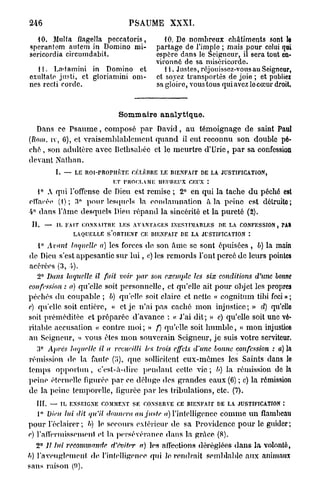 246                                             PSAUME        XXXI.

  10. Milita flagella peccatoris,                           10. De nombreux châtiments sont le
sperantem autem in Domino mi-                            partage de l'impie ; mais pour celui qui
sericordia circumdabit.                                  espère dans le Seigneur, ii sera tout en-
                                                         vironné de sa miséricorde.
  11. Ladamini in Domino et                                 1 i. Justes, réjouissez-vous au Seigneur,
oxultate justi, et gloriamini om-                        et soyez transportés de joie ; et publiez
nes rccti corde.                                         sa gloire, vous tous qui avez locœur droit.



                                            Sommaire analytique.
    Dans ce P s a u m e , composé p a r David, a u témoignage de saint Paul
(liom. iv, 6), et vraisemblablement q u a n d il eut reconnu son double pé-
c h é , son adultère avec Bcthsabéc et le meurtre d'Urie, p a r sa confession
devant Nathan.
                    I.    —   LE ROI-PROPHÈTE CÉLÈBRE LE BIENFAIT DE L A JUSTIFICATION,

                          i;r iNioc.f.AMi; HEUREUX CEUX :
   t° A qui l'offense de Dieu est remise ; 2° en qui la tache d u péché est
clïaoée (1); 3° p o u r lesquels la condamnation à la peine est détruito;
4° dans l'âme desquels Dieu répand la sincérité et la pureté (2).
 II.        —       IL FAIT CONNAITRE       L E S AVANTAGES INESTIMABLES      DE LA CONFESSION,      M»

                              LAQUELLE S'OBTIENT    CE BIENFAIT D E L A JUSTIFICATION   :

  1° Avant laquelle a) les forces de son â m e se sont épuisées , b) la main
de Dieu s'est appesantie sur l u i , c) les remords l'ont percé de leurs pointes
acérées (3, 4).
       2° Dans laquelle il fait voir par son exemple les six conditions                     d'une bonne
confession : a) qu'elle soit personnelle, et qu'elle ait pour objet les propres
péchés d u coupable ; 6) qu'elle soit claire et nette « cognitum tibi feci » ;
e) qu'elle, soit entière, « et je n'ai p a s caché m o n injustice; » d) qu'elle
soit préméditée et préparée d'avance : « J'ai d i t ; » e) qu'elle soit une vé-
ritable accusation « contre m o i ; » f) qu'elle soit h u m b l e , « m o n injustice
au Seigneur, » vous êtes m o n souverain Seigneur, j e suis votre serviteur.
        e
   3        Après laquelle il a recueilli            les trois effets d'une bonne confession     : a) la
rémission de la faute            que sollicitent eux-mêmes les Saints dans lo
temps o p p o r t u n , c'est-à-dire pendant celte v i e ; b) la rémission d e l à
peine éternelle figurée p a r ce déluge des grandes eaux (6) ; c) la rémission
de la peine temporelle, liguréc p a r les tribulations, etc. (7).
   III.         —        I L E N S E I G N E COMMENT S E CONSERVE CE BIENFAIT D E L A JUSTIFICATION :

       1° Dieu lui dit qu'il donnera au juste a) l'intelligence c o m m e u n flambeau
pour l'éclairer; b) le secours extérieur de sa Providence p o u r le guider;
e) l'affermissement et la persévérance dans la grâce (8).
   2° Jt lui recommanda d'éviter a) les affections déréglées d a n s l a volonté,
b) l'aveuglement de l'intelligence qid le rendrait semblable aux animaux
sans raison (ïi).
 