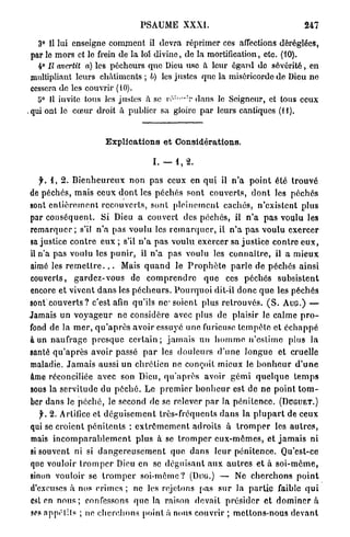 PSAUME         XXXI.                                    247

   3° Il lui enseigne comment il devra réprimer ces affections déréglées,
 par le mors et le frein de la loi divine, de la mortification, etc. (10).
   4° II avertit a) les pécheurs quo Dieu use à leur égard de sévérité, en
 multipliant leurs châtiments ; 6) les justes que la miséricorde de Dieu ne
 cessera de les couvrir (10).
   !j° 11 invite tous les justes à se I V ; " " T dans le Seigneur, et tous ceux
.qui ont le cœur droit â publier sa gloire par leurs cantiques (H).


                         Explications et Considérations.

                                         1.-1,2.

    y. 1, 2. B i e n h e u r e u x non pas ceux en q u i il n ' a p o i n t été t r o u v é
de péchés, m a i s ceux d o n t les p é c h é s sont couverts, d o n t les péchés
sont e n t i è r e m e n t recouverts, sont p l e i n e m e n t cachés, n'existent p l u s
par c o n s é q u e n t . Si Dieu a couvert des p é c h é s , il n ' a p a s voulu les
r e m a r q u e r ; s'il n'a pas voulu les r e m a r q u e r , il n ' a p a s voulu exercer
sa justice c o n t r e eux ; s'il n ' a p a s voulu exercer sa j u s t i c e contre e u x ,
il n'a pas voulu les p u n i r , il n ' a pas voulu les c o n n a î t r e , il a m i e u x
aimé les r e m e t t r e . . . Mais q u a n d le P r o p h è t e p a r l e de péchés ainsi
couverts, g a r d e z - v o u s de c o m p r e n d r e q u e ces péchés subsistent
encore et vivent d a n s les p é c h e u r s . P o u r q u o i dit-il donc q u e les péchés
sont couverts ? c'est afin qu'ils n e soient plus r e t r o u v é s . ( S . A U G . ) —
Jamais un v o y a g e u r ne considère avec plus de plaisir le calme p r o -
fond de la m e r , q u ' a p r è s avoir essuyé u n e furieuse t e m p ê t e et é c h a p p é
à un naufrage p r e s q u e c e r t a i n ; j a m a i s un h o m m e n'estime plus la
santé q u ' a p r è s avoir passé p a r les d o u l e u r s d ' u n e l o n g u e et cruelle
maladie. J a m a i s aussi u n chrétien ne conçoit mieux Je b o n h e u r d ' u n e
âme réconciliée avec son Dieu, q u ' a p r è s avoir g é m i q u e l q u e t e m p s
sous la servitude du p é c h é . Le p r e m i e r b o n h e u r est de ne point t o m -
ber dans le p é c h é , le second de se relever p a r la p é n i t e n c e . ( D U G U E T . )
   f. 2. Artifice et d é g u i s e m e n t très-fréquents d a n s la p l u p a r t de ceux
qui se croient p é n i t e n t s : e x t r ê m e m e n t adroits à t r o m p e r les a u t r e s ,
mais i n c o m p a r a b l e m e n t plus à se t r o m p e r e u x - m ê m e s , et j a m a i s ni
si souvent ni si d a n g e r e u s e m e n t que d a n s leur pénitence. Qu'est-ce
que vouloir t r o m p e r Dieu en se d é g u i s a n t a u x a u t r e s et à s o i - m ê m e ,
sinon vouloir se t r o m p e r s o i - m ê m e ? (DUG.) — Ne c h e r c h o n s p o i n t
d'excuses à nos crimes ; ne les rejetons pas s u r la p a r t i e faible q u i
est en n o u s ; confessons q u e la raison devait p r é s i d e r et d o m i n e r a
ses nppélils ; ne c h e r c h o n s point à nous couvrir ; m e t t o n s - n o u s d e v a n t
 