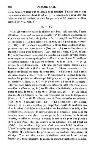 248                                    PSAUME XXXI.

Dieu, peut-être alors q u e sa b o n t é n o u s c o u v r i r a d'elle-même et quo
n o u s serons de ceux d o n t il est écrit : « B i e n h e u r e u x ceux dont les
iniquités o n t été remises, et d o n t les p é c h é s o n t été c o u v e r t s . » (BOS-
S U E T , Elév. vi y . v i n . E.)

                                            II.   -   3-7.

    y. 3. Différentes espèces de silence, soit b o n , soit m a u v a i s , d'après
l'Ecriture. I . — Silence bon et louable : 1° Un silence d'obéissance :
«Le silence sera le fruit de la j u s t i c e . » ( I S A I . X X X I I , 17.) — 2° Un silence
de p r u d e n c e : « Le fou m ê m e , s'il se t a i t , passe p o u r sage. » (PROV.
X V I I , 28.) — 3° Un silence de patience : c C'est d a n s le silence et l'es-
p é r a n c e q u e sera v o t r e force. » ( I S A I . X X X , 15.) — 4° Un silence de
sagesse : « Son P è r e considérait t o u t ceci en silence. » ( G E N . XXXVII,
U . ) — o° Un silence d e respect : « Ecoutez en silence, et v o t r e réserve
vous a c q u e r r a b e a u c o u p de g r â c e . » ( E C C L I . X X X I I , 9.) — 6° Un silence,
de c o n t e m p l a t i o n : « Il s'assiéra solitaire, et il se t a i r a . » — 7° Un,
silence de c o n d e s c e n d a n c e : < J e n ' a i p u vous p a r l e r c o m m e à des
                                                  x
h o m m e s spirituels. » (I COR. I I I , 1.) — IL Silence mauvais : 1° Un
filence p a r l e q u e l on cesse de louer Dieu : « M a l h e u r à moi à cause
 de m o n silence. » ( I S A I . I V , 5.) — 2° Un silence à l'égard de la con-
 fession des p é c h é s , u n silence q u i fait q u ' o n se t a i t q u a n d on devrait,
 se c o r r i g e r . (I Rois, m , 13.) — 3° U n silence à l ' é g a r d de l a prière :
 « Si vous vous taisez m a i n t e n a n t , les Juifs s e r o n t délivrés d ' u n e autrei
 m a n i è r e . » ( E S T I I E R . I V , 14.) — Un silence de flatterie : « L e riche a
 p a r l é et t o u t le m o n d e s'est t u . » ( E C C L I . X I I I , 28.) — 5° Un silence,
 d'infidélité : « Silence, ne vous souvenez plus d u n o m d u Seigneur. »
 (AMOS. V I , 11.) — 6° Un silence v e n a n t d ' u n e m a u v a i s e conscience. :
 « E t il se t u t . » ( M A T T I I . X X U , 12.) — 7° Le silence d o n t il est ici ques-
 tion est u n silence c o u p a b l e q u i e m p ê c h a i t David de confesser son
 double crime d ' a d u l t è r e et d ' h o m i c i d e . — L e p é c h e u r « se tait, » l'in-
 sensibilité est c o m p l è t e , le silence profond et universel, rien dans cet
 h o m m e ne se r e m u e p l u s , rien ne p a r l e ; l a confession de la foi est
 m u e t t e , le p r i è r e est é t e i n t e ; l'enfant d é n a t u r é n ' a plus u n e parole à
 dire à son P è r e , plus u n s o u r i r e à lui adresser. T e l est l'état du
 p é c h é ; c'est u n silence i n j u r i e u x , c'est u n e i m m o b i l i t é s a c r i l è g e . . .
 L ' é t a t du p é c h é est m a r q u é d ' u n a u t r e signe e n c o r e , c'est un état de
 vieillesse et d'infirmité. Le pécheur est u n vieillard languissant et
d é c r é p i l , T o u t est a b a l l u d a n s lo vieillard, t o u t est brisé, t o u t est
i m p u i s s a n t , t o u t chancelle ; le r e g a r d é e m e u r t , l'intelligence s'amoin-
 