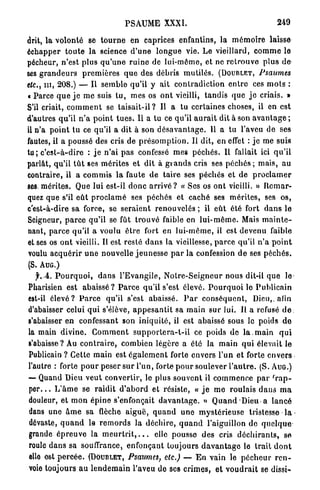 PSAUME XXXI.                                                249

drit, la volonté se t o u r n e en caprices enfantins, la m é m o i r e laisse
échapper t o u t e la science d ' u n e l o n g u e vie. Le vieillard, c o m m e le
pécheur, n'est plus q u ' u n e r u i n e de lui-môme, et ne r e t r o u v e p l u s d e
ses g r a n d e u r s p r e m i è r e s q u e des débris m u t i l é s . (DOUBLET, Psaumes
etc., n i , 208.) — Il semble qu'il y ait c o n t r a d i c t i o n e n t r e ces m o t s :
« Parce q u e j e m e suis t u , m e s os o n t vieilli, t a n d i s que j e criais. »
S'il criait, c o m m e n t se t a i s a i t - i l ? Il a tu certaines choses, il en est
d'autres qu'il n ' a p o i n t t u e s . Il a tu ce qu'il a u r a i t dit à son a v a n t a g e ;
il n'a p o i n t tu ce qu'il a dit à son d é s a v a n t a g e . U a tu l'aveu de ses
fautes, il a poussé des cris de p r é s o m p t i o n . Il dit, en effet : j e me suis
tu; c ' e s t - à - d i r e : j e n'ai p a s confessé mes p é c h é s . Il fallait ici q u ' i l
parlât, qu'il t û t ses mérites et dît à g r a n d s cris ses péchés ; mais, au
contraire, il a c o m m i s la faute d e t a i r e ses p é c h é s et d e p r o c l a m e r
ses. mérites. Que lui est-il d o n c a r r i v é ? « Ses os ont vieilli. » R e m a r -
quez que s'il e û t p r o c l a m é ses péchés et caché ses m é r i t e s , ses o s ,
c'est-à-dire sa force, se seraient renouvelés ; il e û t été fort d a n s le
Seigneur, p a r c e qu'il se fût t r o u v é faible en l u i - m ê m e . Mais m a i n t e -
nant, p a r c e qu'il a voulu ê t r e fort en l u i - m ê m e , il est devenu faible
et ses os o n t vieilli. Il est resté d a n s la vieillesse, p a r c e qu'il n ' a p o i n t
voulu a c q u é r i r u n e nouvelle j e u n e s s e p a r la confession d e ses p é c h é s .
(S. A U G . )
   jr./4. P o u r q u o i , d a n s l ' E v a n g i l e , N o t r e - S e i g n e u r nous dit-il q u e le
Pharisien est a b a i s s é ? P a r c e qu'il s'est élevé. P o u r q u o i le P u b l i c a i n
est-il é l e v é ? P a r c e qu'il s'est abaissé. P a r c o n s é q u e n t , Dieu,, afin
d'abaisser celui q u i s'élève, a p p e s a n t i t sa m a i n s u r lui. Il a refusé d e :
s'abaisser en confessant son i n i q u i t é , il est abaissé sous le poids d e
la main d i v i n e . C o m m e n t s u p p o r t e r a - t - i l ce poids de l a . m a i n q u i
s'abaisse? Au c o n t r a i r e , combien légère a été la m a i n q u i élevait le
Publicain ? Cette m a i n est é g a l e m e n t forte envers l'un et forte e n v e r s
l'autre : forte p o u r peser s u r l'un, forte p o u r soulever l ' a u t r e . ( S . A U G . )
— Quand Dieu v e u t convertir, le plus souvent il c o m m e n c e p a r ' r a p -
p e r . . . L ' â m e se r a i d i t d ' a b o r d et résiste, « j e m e r o u l a i s d a n s m a
douleur, et m o n é p i n e s'enfonçait d a v a n t a g e . » Q u a n d Dieu a l a n c é
                                                                              >
dans une â m e sa flèche a i g u ë , q u a n d u n e m y s t é r i e u s e tristesse l a -
dévaste, q u a n d le r e m o r d s la d é c h i r e , q u a n d l'aiguillon de q u e l q u e
grande é p r e u v e la m e u r t r i t , . . . elle pousse des cris d é c h i r a n t s , se
roule d a n s sa souffrance, enfonçant toujours d a v a n t a g e le trait d o n t
elle est p e r c é e . (DOUBLET, Psaumes, etc.) — E n vain le p é c h e u r r e n -
voie toujours a u l e n d e m a i n l'aveu de ses c r i m e s , et v o u d r a i t se dissi-
 