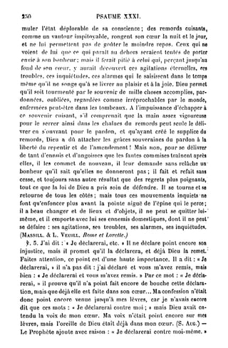 PSAUME XXXÏ.

  m u l e r l'état d é p l o r a b l e d e sa conscience ; d e s r e m o r d s cuisants,
  c o m m e un v a u t o u r i m p i t o y a b l e , r o n g e n t son c œ u r la n u i t et le jour,
  et ne lui p e r m e t t e n t p a s de g o û t e r le m o i n d r e r e p o s . Ceux qui ne
  voient de lui q u e ce qui parait au d e h o r s seraient tentés de porter
 envie à son b o n h e u r ; mais il forait pitié à celui q u i , p e r ç a n t jusqu'au
 fond de son c œ u r , y aurait d é c o u v e r t ces a g i t a t i o n s éternelles, ces
 troubles, ces i n q u i é t u d e s , ces a l a r m e s q u i le saisissent d a n s le temps
 m ê m e qu'il n e songe q u ' à se livrer au plaisir et à la j o i e . Dieu permet
qu'il soit t o u r m e n t é p a r Je souvenir de mille choses accomplies, par-
d o n n é e s , oubliées, r e g a r d é e s c o m m e i r r é p r o c h a b l e s p a r le monde,
enfermées peut-être d a n s les t o m b e a u x . A l'impuissance d'échapper à
ce souvenir c u i s a n t , s'il c o m p r e n a i t q u e la main assez, vigoureuse
p o u r le s e r r e r ainsi d a n s les chaînes du r e m o r d s p e u t seule le déli-
v r e r en s ' o u v r a n t p o u r le p a r d o n , et q u ' a y a n t créé le supplice du
r e m o r d s , Dieu a d û a t t a c h e r les grâces s o u v e r a i n e s du p a r d o n à la
liberté du r e p e n t i r et de l ' a m e n d e m e n t ! Mais n o n , pour se délivrer
de t a n t d ' e n n u i s et d'angoisses q u e les fautes commises t r a î n e n t après
elles, il les c o m m e t de n o u v e a u , il l e u r d e m a n d e s a n s relâche un*
b o n h e u r qu'il sait qu'elles ne d o n n e r o n t p a s ; il fait et refait sans
cesse, et t o u j o u r s sans a u t r e r é s u l t a t q u e des r e g r e t s plus poignants,
t o u t ce q u e la loi de Dieu a pris soin de d é f e n d r e . Il se t o u r n e et se
r e t o u r n e d e tous les c ô t é s ; mais tous ces m o u v e m e n t s inquiets*ne
font q u ' e n f o n c e r plus a v a n t la p o i n t e aiguë de l'épine q u i le perce;
il a b e a u c h a n g e r et de lieux et d'objets, il n e p e u t se q u i t t e r lui-'
m ê m e , et il e m p o r t e avec lui ses e n n e m i s d o m e s t i q u e s , d o n t il ne peut'
se défaire : ses a g i t a t i o n s , ses t r o u b l e s , ses a l a r m e s , ses inquiétudes.
(MASSILL. « e L . VEUJLL. Borne et
          S                                        Lorette.)
     f. 5. J ' a i dit : « J e d é c l a r e r a i , e t c . » Il n e déclare p o i n t encore son
injustice, m a i s il p r o m e t qu'il Ja d é c l a r e r a , et déjà Dieu la remet.'
F a i t e s a t t e n t i o n , ce p o i n t est d ' u n e h a u t e i m p o r t a n c e . Il a dit : « Je
d é c l a r e r a i , » il n ' a p a s d i t : j ' a i d é c l a r é et vous m'avez r e m i s , mais
bien : « J e d é c l a r e r a i et vous m'avez r e m i s . » P a r ce m o t : (f J e décla-
r e r a i , » il p r o u v e qu'il n ' a p o i n t fait encore de b o u c h e cette déclara-
t i o n , mais q u e déjà elle est faite d a n s son c œ u r . . . Ma confession n'était
d o n c p o i n t encore v e n u e j u s q u ' à m e s lèvres, c a r j e n'avais encore
d i t q u e ces m o t s : « J e d é c l a r e r a i c o n t r e moi ; » mais Dieu avait en-
t e n d u la voix d e m o n c œ u r . Ma voix n'était point encore sur mes
l è v r e s , m a i s l'oreille d e Dieu était déjà d a n s m o n c œ u r . ( S . AUG.) —
L e P r o p h è t e a j o u t e avec raison : « J e d é c l a r e r a i contre moi-même. »
 