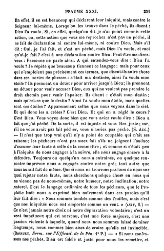 PSAUME XXXI.                                                251

 En effet, il en est b e a u c o u p qui d é c l a r e n t l e u r iniquité, m a i s c o n t r e le
 Seigneur l u i - m ê m e . L o r s q u ' o n les trouve d a n s le p é c h é , ils disent :
 Dieu l'a voulu. Si, en effet, q u e l q u ' u n dit j e n'ai point commis c e t t e
 action, ou, cette action q u e vous m e r e p r o c h e z n'est p a s u n p é c h é , il
 ne fait de d é c l a r a t i o n ni c o n t r e l u i - m ê m e , ni c o n t r e Dieu. Mais s'il
 dit : Oui, j e l'ai fait, et c'est un p é c h é , mais Dieu l'a voulu, et moi
 qu'ai-je fait ? c'est à u n e déclaration c o n t r e Dieu. P e u t - ê t r e me direz-
 vous : P e r s o n n e ne p a r l e ainsi. A q u i e n t e n d e z - v o u s dire : Dieu l'a
 voulu ? J e r é p è t e q u e b e a u c o u p t i e n n e n t ce l a n g a g e ; mais p o u r c e u x
 qui n ' e m p l o i e n t p a s p r é c i s é m e n t ces t e r m e s , q u e disent-ils a u t r e chose
 dans ces sortes de p h r a s e s : c'était m a d e s t i n é e , ainsi l'a voulu m o n
étoile ? Ils p r e n n e n t u n d é t o u r p o u r a r r i v e r j u s q u ' à Dieu; ils p r e n n e n t
un d é t o u r p o u r venir accuser Dieu, e u x qui n e v e u l e n t pas p r e n d r e le
droit c h e m i n p o u r venir l'apaiser. Us disent : c'était m o n destin ;
mais qu'est-ce q u e le destin ? Ainsi l'a voulu m o n étoile, mais quelles
sont ces é t o i l e s ? A p p a r e m m e n t celles q u e n o u s voyons d a n s lé ciel.
Et qui d o n c les a c r é é e s ? C'est Dieu. E t qui en a réglé le c o u r s ?
C'est Dieu. Vous voyez d o n c bien q u e vous aviez voulu dire : Dieu a
fait que j ' a i p é c h é . De la s o r t e , il est injuste et vous êtes j u s t e ; c a r ,
s'il ne vous avait p a s fait p é c h e r , vous n'auriez pas péché. ( S . A U G . )
r— Il n'est q u e t r o p vrai qu'il n'y a p o i n t de coupable qui n'ait ses
raisons; les p é c h e u r s n ' o n t pas assez fait s'ils ne j o i g n e n t l'audace
d'excuser l e u r faute à celle de la c o m m e t t r e ; et c o m m e si c'était peu
à l'iniquité de n o u s e n g a g e r à la suivre, elle nous e n g a g e encore à la
défendre. T o u j o u r s ou q u e l q u ' u n nous a e n t r a î n é s , ou q u e l q u e r e n -
contre i m p r é v u e n o u s a e n g a g é s contre n o t r e g r é ; t o u t a u t r e q u e
nous a u r a i t fait de m ê m e . Que si nous ne trouvons pas h o r s d e nous s u r
quoi rejeter n o t r e faute, nous c h e r c h o n s q u e l q u e chose en nous q u i
ne vienne pas de n o u s - m ê m e s , n o t r e h u m e u r , n o t r e inclination, n o t r e
naturel. C'est le l a n g a g e o r d i n a i r e de tous les p é c h e u r s , q u e le P r o -
phète Isaïe nous a e x p r i m é bien n a ï v e m e n t d a n s ces paroles qu'il
leur fait dire : « Nous s o m m e s t o m b é s c o m m e des feuilles, mais c'est
que nos iniquités nous o n t e m p o r t é s c o m m e un v e n t . » (LXIV, G.) —
Ce n'est j a m a i s n o t r e choix ni notre d é p r a v a t i o n v o l o n t a i r e ; c'est u n
vent i m p é t u e u x q u i est s u r v e n u , c'est u n e force m a j e u r e , c'est u n e
passion violente à laquelle, q u a n d nous nous s o m m e s laissé d o m i n e r
longtemps, n o u s s o m m e s b i e n aises de c r o i r e q u ' e l l e est invincible.
(BOSSUET, Serm.            sur VEfficaci. de la Pén. i° P . ) — « Si n o u s confes-
sons nos p é c h é s , Dieu est fidèle et j u s t e p o u r nous les r e m e t t r e , et
 