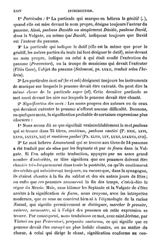 XXIV                                     INTRODUCTION.

    1° Particules : 1° La particule q u i m a r q u e en h é b r e u le génitif (. ),
q u a n d elle est mise d e v a n t le n o m p r o p r e , désigne t o u j o u r s l ' a u t e u r d u
p s a u m e . Ainsi, psalmus Davidis ou simplement Dividis, psalmus David,
d a n s la Vulgate, ou m ê m e ipsiDavidi,                indiquent t o u j o u r s q u e David
est l ' a u t e u r d u p s a u m e .
    â° La p a r t i c u l e qui i n d i q u e le datif (elle est la m ê m e q u e p o u r le
génitif, les a u t r e s p a r t i e s du texte lui font désigner le datif), mise devant
un n o m p r o p r e , indique ou celui à qui était confié l'exécution d u
p s a u m e (Prxcentori),           o u la t r o u p e de musiciens q u i devait l'exécuter
(Filiis Gorc), l'objet d u p s a u m e (Salomoni, p s . L X X I I , traduit selon l'hé-
breu).
    3° Les particules in et ad (be et esh) désignent t o u j o u r s les i n s t r u m e n t s
de m u s i q u e s u r lesquels le p s a u m e devait être e x é c u t é . On p e u t dire l a
m ê m e chose de. la p a r t i c u l e super (al). Cette dernière particule se
m e t aussi d e v a n t les airs s u r lesquels le p s a u m e devait être c h a n t é .
   2° Signification des mots : Les n o m s p r o p r e s des a u t e u r s o u de c e u x
q u i devaient exécuter le p s a u m e n'offrent a u c u n e difficulté. Donnons,
en q u e l q u e s m o t s , la signification p r o b a b l e de certaines expressions p l u s
obscures :
    1° Nous a v o n s dit ce q u e signifiait v r a i s e m b l a b l e m e n t le motpsalmus
qui se t r o u v e d a n s 75 titres, canlicum, psalmus cantici ( P . xxix, LXVI,
LXVII, LXXXVI, xci) cl canlicumpsalmi               (Ps. XLVIÏ, LXV, L X X H , LXXXVII, CVII).
    2° Le m o t h é b r e u Lamnatseak qui se t r o u v e a u x litres de 54 p s a u m e s
a été t r a d u i t p a r etV r é W p a r les S e p t a n t e et p a r in finem d a n s la Vul-
g a t e . Si l'on a d o p t e cette t r a d u c t i o n , a p p u y é e p a r u n assez g r a n d
n o m b r e d ' a u t o r i t é s , ce titre signifiera q u e ces p s a u m e s doivent être
chantés très-fréquemment d a n s toute la postérité, ou qu'ils contiennent
des vérités qui subsisteront t o u j o u r s , ou encore q u e , d a n s la s y n a g o g u e ,
ils étaient chantés à la fin d u s a b b a t et des six a u t r e s j o u r s de fêtes;
ou enfin q u e ces p s a u m e s a n n o n c e n t la fin des t e m p s , c'est-à-dire le
r è g n e du Messie. Mais, sans b l â m e r les S e p t a n t e et la Vulgate de s'être
arrêtés à la signification in finem, n o u s c r o y o n s , avec les interprètes
m o d e r n e s , q u e ce sens ne convient bien ni à l'ôtymologic de la racine
Natsah, q u i signifie p r e m i è r e m e n t se distinguer, marcher le premier,
vaincre, surmonter, ni à l'objet des p s a u m e s où cette expression se
trouve. P a r conséquent, n o u s traduisons ce m o t , avec saint J é r ô m e , p a r
 Victori ou p a r Prxecnlori, prteposilo cantorum, ce qui signifie que ce
p s a u m e devait être envoyé au plus habile c h a n t r e , ou a u m a î t r e d u
c h œ u r , à celui q u i dirige le c h a n t , signification conforme au con-
 