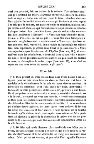 PSAUME XXXI.                                                253

Cruel q u e p u i s s a n t , fait ses délices de la r e c h u t e d'un p é c h e u r p é n i -
tent qu'il p r é t e n d lui avoir été a r r a c h é p a r force, et m e t t r a en œ u v r e
toute sa r a g e et t o u t e son adresse p o u r le faire r e t o m b e r d a n s ses
filets. Ajoutez les sollicitations du m o n d e q u i l ' e n t o u r e et avec l e q u e l
il ne fait q u e de r o m p r e , ses passions q u i sont affaiblies, mais ne s o n t
pas e n t i è r e m e n t é t e i n t e s , q u i fument encore et q u i p e u v e n t r e p r e n d r e
à chaque i n s t a n t leur p r e m i è r e force, q u e de r e d o u t a b l e s e n n e m i s
dont il est e n v i r o n n é I (DUGUET.) — « Vous êtes m o n t r i o m p h e , r a c h e -
tez-moi. » J ' e n t e n d s u n cri de joie : « Vous êtes m o n t r i o m p h e ; »
j'entends u n g é m i s s e m e n t : « r a c h e t e z - m o i . » Vous vous réjouissez et
vous gémissez. Oui, répondit-il, j e m e réjouis et j e gémis ; j e me réjouis
dans m o n e s p é r a n c e , j e gémis d a n s l'état où j e suis e n c o r e . « Nous
nous réjouissons p a r l ' e s p é r a n c e , dit l'Apôtre (ROM. XII, I I . ) , et n o u s
souffrons d a n s les t r i b u l a t i o n s . » P o u r q u o i d o n c ajouta-t-il : « r a c h e -
tez-moi, » p a r c e q u e nous a t t e n d o n s e n c o r e , en g é m i s s a n t a u - d e d a n s
de nous, la r é d e m p t i o n de n o t r e corps (ROM. v n r , 2 3 ) , « car c'est e n
espérance que n o u s avons été s a u v é s . » ( S . A U G . )


                                           III. -     8-11.

   f. 8. Dieu p r o m e t ici trois choses d o n t nous a v o n s besoin : l ' i n t e l -
ligence p o u r n e p a s nous t r o m p e r d a n s le choix d u v r a i b i e n ; l a
conduite ou la connaissance de la voie où n o u s devons m a r c h e r ; l a
protection du S e i g n e u r , d o n t l'œil veille s u r n o u s . (UERTniER.) —
La voie de la vraie p é n i t e n c e si difficile à tenir, qu'il n ' y a q u e J é s u s -
Christ qui puisse nous en i n s t r u i r e et n o u s y c o n d u i r e s û r e m e n t . —
i Je fixerai, j ' a r r ê t e r a i sur vous mes r e g a r d s . » P r o v i d e n c e p a t e r n e l l e
de Dieu p o u r les p é c h e u r s n o u v e l l e m e n t convertis, m a n i è r e douce e t
charitable d o n t Dieu t r a i t e ses ennemis réconciliés; il n e se c o n t e n t e
pas d'effacer leurs t a c h e s et de laver toutes l e u r s o r d u r e s , il d e v i e n t
lui-même l e u r d i r e c t e u r et l e u r Maître, il leur a p p r e n d de sa b o u c h e
le chemin qu'ils doivent t e n i r p o u r e x p i e r leurs crimes et faire p é n i -
tence ; il ajoute à la g r â c e de la conversion la g r â c e n o n moins p r é -
cieuse de la d i r e c t i o n , q u i nous fait a t t e i n d r e le b i e n h e u r e u x t e r m e d e
la voie du salut.

  f. 9, 10. Rien qui r e n d e l ' h o m m e plus s e m b l a b l e aux bêtes q u e le
péché, p a r t i c u l i è r e m e n t celui de l ' i m p u r e t é , q u i ôte le sens et la r a i -
son, a b r u t i t P h o m m e et le fait descendre au r a n g des a n i m a u x s a n s
raison. Celui q u i en est esclave, et que s a i n t P a u l a p p e l l e l'homrnc
 