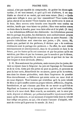 254                                      PSAUME XXXI.

a n i m a l , n'est pas c a p a b l e de c o m p r e n d r e , de g o û t e r les cboses spiri-
tuelles ; il est t o u t sensuel, et quel qu'il soit d ' a i l l e u r s , il est sem-
blable au cheval et au m u l e t , qui s o n t sans r a i s o n . (DUG.) — Quelle
 peine sera infligée à ceux q u i l e u r r e s s e m b l e n t ? Vous voulez n'être
q u ' u n c h e v a l et u n m u l e t ? Votre b o u c h e sera s e r r é e avec le mors et
le frein. Dieu s e r r e r a cette b o u c h e avec l a q u e l l e vous exaltez vos
mérites, t a n d i s q u e vous taisez vos péchés ; Dieu vous m e t t r a comme
un frein d a n s la b o u c h e , p o u r vous faire aller où il lui plaît. ( S . AUG.)
— Les t r i b u l a t i o n s diffèrent d e s c h â t i m e n t s : les t r i b u l a t i o n s peuvent
être le p a r t a g e des j u s t e s , les c h â t i m e n t s sont e x c l u s i v e m e n t propres
a u x p é c h e u r s . Le R o i - P r o p h è t e nous dit d a n s un a u t r e P s a u m e : « De
g r a n d e s t r i b u l a t i o n s s o n t réservées a u x j u s t e s , » ( P s . x x x i n , 20),
t a n d i s q u e , p a r l a n t ici des p é c h e u r s , il d é c l a r e q u e K de nombreux
c h â t i m e n t s s o n t le p a r t a g e des p é c h e u r s . » E n effet, ils sont châtiés
e x t é r i e u r e m e n t et i n t é r i e u r e m e n t , d a n s la vie p r é s e n t e et d a n s la vio
future, p a r les fautes qu'ils o n t commises et p a r les peines qu'ils ont
m é r i t é e s , p a r Dieu et p a r les h o m m e s , p a r le m o n d e et p a r le démon,
p a r les passions a u x q u e l l e s ils sont assujettis et q u i font de leur vio
u n e l o n g u e et d u r e s e r v i t u d e . ( I N N O C . )
    f. I I . N o n - s e u l e m e n t les p é n i t e n t s , mais encore plus les justes, doi-
v e n t se réjouir d a n s le S e i g n e u r . La joie est l ' a p a n a g e de l'innocence
et de la v e r t u . Celte j o i e des j u s t e s ne p e u t se p e r d r e , et personne ne
p e u t la l e u r r a v i r , Jésus-Christ les en a s s u r e , p a r c e qu'ils la mettent,-
n o n d a n s les choses périssables, mais d a n s l ' e s p é r a n c e de posséder
Dieu é t e r n e l l e m e n t . — Différence qui existe e n t r e un c œ u r droit et
u n c œ u r d é p r a v é . T o u t h o m m e qui n ' a t t r i b u e q u ' à la j u s t e volonté
de Dieu ce qu'il souffre c o n t r e sa p r o p r e v o l o n t é , afflictions, chagrins,
h u m i l i a t i o n s , et q u i n'accuse p a s Dieu de n e savoir co qu'il fait en
flagellant un h o m m e et en é p a r g n a n t ceux qui lui sont semblables,
celui-là a le c œ u r droit. Mais ceux-là, au c o n t r a i r e , o n t le c œ u r per-
v e r t i , d é p r a v é et déformé, qui p r é t e n d e n t souffrir injustement tous les
m a u x qu'ils e n d u r e n t , et qui accusent d ' i n i q u i t é Celui d o n t la volonté
l e u r inflige ces peines, ou qui, s'ils n ' o s e n t l'accuser d'iniquité, refu-
s e n t de croire qu'il g o u v e r n e le m o n d e . (S. A U G . )
 