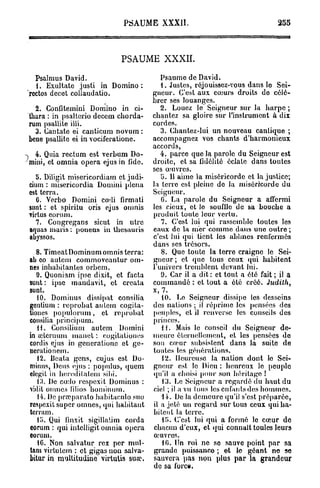 PSAUME XXXII.                                      255



                            PSAUME XXXII.

  Psalmus David.                          Psaume de David.
  1. Exultate justi in Domino :           1. Justes, réjouissez-vous dans le Sei-
rectos decet collaudatio.              gneur. C'est aux caiurs droits do célé-
                                       brer ses louanges.
  2. Confitemini Domino in ci-            2. Louez le Seigneur sur la harpe ;
thara : in psaltcrio deeem chorda-     chantez sa gloire sur l'instrument à dix
rum psallite illi.                     cordes.
  3. Cantate ei canticum novum :          3. Chantez-lui un nouveau cantique ;
bene psallite ei in vociferatione.     accompagnez vos chants d'harmonieux
                                       accords,
% 4. Quia rectum est verbum Do-           4. parce que la parole du Seigneur est
mini, et omnia opéra ejus in fide.     droite, et sa fidélité éclate dans toutes
                                       ses œuvres.
  b. Diligit misericordiarn et judi-      t>. 11 aime la miséricorde et la justice;
cium : misericordia Domini plena       la terre est pleine de Ja miséricorde du
est terra.                             Seigneur.
   0. Verbo Domini codi firmati           G. La parole du Seigneur a affermi
sunt : et spiritu oris ejus omnis      les cieux, et le soufilo de sa bouche a
virtus eorum.                          produit toute leur vertu.
  7. Congregans sicut in utre             7. C'est lui qui rassemble toutes les
aquas maris : ponens in thesauris      eaux de la mer comme dans uno outre ;
abyssos.                               c'est lui qui tient les abîmes renfermés
                                       dans ses trésors.
   8. Timeat Dominum omnis terra:         8. Que toute la terre craigne le Sei-
ab co autem commoveantur om-           gneur ; et que tous ceux qui habitent
nes inbabilantes orbem.                l'univers tremblent devant lui.
   9. Quoniam ipse dixit, et facta        9. Car il a dit : et tout a été fait ; il a
sunt : ipse mandavit, et creata        commandé : et tout a été créé. Judith,
sunt.                                  x, 7.
   10. Dominus dissipât consilia           10. Le Seigneur dissipe les desseins
gentium : reprobat autem cogita-       des nations ; il réprime les pensées des
tiones ()opulorum, et ropi'obat        peuples, et il renverse les conseils des
consilia prineipurn.                   princes.
   H. Consiliurn autem Domini             11. Mais le conseil du Seigneur de-
in «clcruum manet : eo^ilalionos       meure éternellement, et les pensées do
cordis ejus in gencrationc et ge-      son cœur subsistent dans la suite de
nerationem.                            toutes les générations.
   12. Beata gens, cujus est Do-           12. Heureuse la nation dont lo Sei-
minus, Deus ejus : populus, quem       gneur est le Dieu : heureux le peuple
elegit in heredilatem sibi.            qu'il a choisi pour son héritage !
   13. De cœlo respexit Dominus :          13. Le Seigneur a regardé du haut du
vidil omnes filios bominuin.           ciel ; il a vu tous les enfants des hommes.
   14. De praîparato babitaoulo suo       14. De la demeure qu'il s'est préparée,
respexit super omnes, qui habitant     il a jeté un regard sur tous ceux qui ha-
terram.                                bitent la terre.
   Ci. Qui finxit sigillatim corda         D>. C'est lui qui a formé le cœur de
eorum : qui intclligit omnia opéra     chacun d'eux, et qui connaît toules leurs
eorum.                                 œuvres.
   16. Non salvatur rex per mul-           10. Un roi ne se sauve point par sa
tam virtutem : et gigasnon salva-      grande puissance ; et le géant ne se
bitur in multitudine virtutis sua?.    sauvera pas non plus par la grandeur
                                       de sa fore».
 