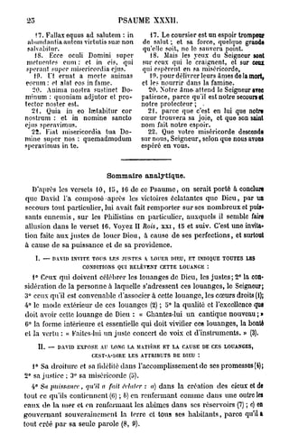 25                               PSAUME XXXII.

    17. Fallax equus ad salutem : in            17. Le coursier est un espoir t o p u
                                                                              rm e r
 abundantia autem virtutis sua?, non         de salut ; et sa force, quelque g a drn s
 salvabitur.                                 qu'elle soit, no le sauvera point.
    18. Ecee oculi Domini super                 18. Mais les yeux du Seigneur s n   ot
 nietuentes cum : et in ois, qui            sur ceux qui le craignent, et sur c u   ex
 sperant super misericordia ejus.           qui espèrent en sa miséricorde,
    19. Ut eruat a morte animas                 19. pour délivrer leurs âmes de la m r,
                                                                                    ot
eorum : et alat eos in famé.                et les nourrir dans la famine.
   20. Anima nostra sustinet Do-               20. Notre âme- attend le Seigneur a evc
minum : quoniam adjutor et pro-             patience, parce qu'il est notre secours et
tector noster est.                          notre protecteur ; .
   2 t . Quia in eo lœtabitur cor              21. parce que c'est en lui que n t e or
nostrum : et in nomine sancto               cœur trouvera sa joie, et que son s i t an
pjus speravimus.                            nom fait notre espoir.
   22. Fiat misericordia tua Do-               22. Que votre miséricorde descende
mine super nos : quemadmodum                sur nous, Seigneur, selon que nous a o s
                                                                                   vn
speravimus in te.                           espéré en vous.



                              Sommaire analytique.
   D'après les versets 10, 15, 16 de ce P s a u m e , on serait porté à conclure
que David l'a composé après les victoires éclatantes q u e Dieu, par un
secours tout particulier, lui avait fait remporter s u r ses n o m b r e u x et puis-
sants e n n e m i s , sur les Philistins en particulier, auxquels il semble faire
allusion d a n s le verset 16. Voyez II Rois, x x i , 15 et suiv. C'est une invita-
tion faite a u x justes de louer Dieu, à cause d e ses perfections, et surtout
à cause de sa puissance et de sa providence.
      I. — n.win   INVITE TOUS LES JUSTES Y LOUER DIEU, ET INDIQUE TOUTES LES
                      CONDITIONS QUI RELÈVENT CETTE LOUANGE :

   i° Ceux qui doivent célébrer les louanges de Dieu, les j u s t e s ; 2° la con-
sidération de la personne à laquelle s'adressent ces louanges, le Seigneur;
3° ceux qu'il est convenable d'associer à cette louange, les cœurs droits (1);
4° le mode extérieur d e ces louanges (2) ; 5° la qualité et l'excellence que
doit avoir cette louange de Dieu : « Chantez-lui u n cantique nouveau ; »
6° la forme intérieure et essentielle qui doit vivifier ces louanges, la bonté
et la vertu : « Kaitcs-hu u n juste concert de voix et d'instruments. » (3).

      IL — DAVID EXPOSE AU LONG LA MATIÈRE ET LA CAUSE DE CES LOUANGES,
                         CEST-A-DIRE LES ATTRIBUTS DE DIEU

   1° Sa droiture et sa fidélité dans l'accomplissement de ses promesses (4);
2° sa justice ; 3° sa miséricorde (i>).
  4° Sa puissance,     qu'il a fait Mater    : a) d a n s la création des cieux et de
tout ce qu'ils contiennent (6) ; b) en renfermant comme dans une outre les
eaux d e la m e r et en renfermant les abîmes dans ses réservoirs (7) ; c) en
gouvernant souverainement l a terre et tous ses h a b i t a n t s , parco qu'ils
tout créé p a r sa seule parole (8, 9).
 