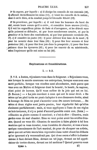 PSAUME XXXII.                                                 257

   tî° Sa sagesse, par laquelle : a) il dissipe les conseils de ses ennemis (18),
b) affermit éternellement les siens ( i l ) , c) bénit les conseils de la n a t i o n ,
dont il est le Dieu, et la conduit j u s q u ' à l'éternelle félicité (12).
   6° Sa providence, par laquelle : a) il voit tous les hommes du h a u t d u
ciel, scrute leurs cœurs qu'il a créés , et considère leurs œuvres (13-15) ;
ô) il voit les orgueilleux pleins de faste et d'arrogance, et les détruit sans
qu'ils puissent se défendre, ni p a r leurs nombreuses a r m é e s , ni p a r la
grandeur et la force des combattants, ni p a r leur puissante cavalerie (16,
17). c)îl considère les justes (18): i) pour délivrer leur âme de la mort ; 2)
pour les nourrir dans leur faim (19) ; 3) pour être leur secours et leur
protecteur (20) ; 4) pour être leur joie dans la prospérité ; 5) pour être leur
patience dans les épreuves (21) ; 6) pour les couvrir de sa miséricorde,
scion l'espérance qu'ils ont mise en lui (22).




                            Explications et Considérations.

                                              I. — 1-3.

   f. 1-3. « J u s t e s , réjouissez-vous d a n s le S e i g n e u r . » rtéjouissez-vous,
non lorsque le succès c o u r o n n e vos e n t r e p r i s e s , l o r s q u e vous avez u n e
ganté parfaite, l o r s q u e vos récoltes s o n t a b o n d a n t e s , mais p a r c e q u e
vous avez u n Maître et S e i g n e u r d o n t la b e a u t é , la b o n t é , la sagesse,
n'ont point de b o r n e s . Qu'il vous suflise de la joio q u i est en lui.
(S. B A S I L E . ) — « L a j o i e convient à ceux qui o n t le ca3ur droit. » De
môme q u ' u n pied t o r t u n e p e u t s ' a d a p t e r à u n e c h a u s s u r e d r o i t e , ainsi
la louange de Dieu n e p e u t s'accorder avec dfcs c œ u r s t o r t u e u x . . . De
môme si d e u x règles s o n t j u x t a - p o s é e s , leur r é g u l a r i t é fait qu'elles
s'unissent p a r f a i t e m e n t ; m a i s , si vous a p p l i q u e z à l ' u n e d e ces règles
an bois t o r t u e u x , il n ' y a p o i n t d'accord possible e n t r e e u x . (IDEM.) —
€ Chantez sa gloire c o m m e il c o n v i e n t ; » c ' e s t - à - d i r e : C h a n t e z , m a i s
gardez-vous d e m a l c h a n t e r . Dieu ne veut point avoir les oreilles bles-
sées. Quand on vous dit : C h a n t e z de m a n i è r e à faire plaisir à tel b o n
musicien q u i va vous é c o u t e r , vous tremblez de c h a n t e r , si vous n'avez
quelque connaissance de l ' a r t musical, de p e u r d e c h o q u e r u n a r t i s t e ,
parce que cet artiste s a u r a bien r e p r e n d r e d a n s votre c h a n t les défauts
qu'un i g n o r a n t n ' y r e c o n n a î t r a i t p a s . Qui d o n c o s e r a s'offrir à c h a n t e r
comme il f a u t d e v a n t Dieu, d e v a n t un tel j u g e , d e v a n t un tel a p p r é -
ciateur d e t o u t e s choses, d e v a n t u n tel a u d i t e u r ? Q u a n d pourrez-vous
             TQMfl i.                                                                        17
 