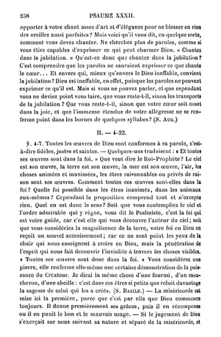 258                                     PSAUME XXXII.

a p p o r t e r à votre c h a n t assez d ' a r t et d'élégance p o u r ne blesser en rien
des oreilles aussi p a r f a i t e s ? Mais voici qu'il vous dit, en q u e l q u e sorte,
comment vous devez c h a n t e r . Ne cherchez plus de p a r o l e s , comme si
vous étiez c a p a b l e s d ' e x p r i m e r ce q u i p e u t c h a r m e r Dieu. « Chantez
d a n s la j u b i l a t i o n . » Qu'est-ce d o n c q u e c h a n t e r d a n s la j u b i l a t i o n ?
C'est c o m p r e n d r e q u e les p a r o l e s ne s a u r a i e n t e x p r i m e r ce que chanto
le c œ u r . . . E t envers qui, m i e u x q u ' e n v e r s le Dieu ineffable, convient
la j u b i l a t i o n ? Dieu est ineffable, en effet, p u i s q u e les p a r o l e s ne peuvent
e x p r i m e r ce qu'il est. Mais si vous ne pouvez p a r l e r , et q u e cependant
vous ne deviez p o i n t vous t a i r e , q u e vous resle-t-il, sinon les transports
de la j u b i l a t i o n ? Que vous reste-t-il, sinon q u e v o t r e c œ u r soit muet
d a n s la j o i e , et q u e l ' i m m e n s e é t e n d u e de votre allégresse ne se ren-
ferme p o i n t d a n s les b o r n e s de q u e l q u e s s y l l a b e s ? ( S . A U G . )

                                            II. — 4-22.

      f. 4-7. T o u t e s les œ u v r e s de Dieu sont conformes à sa p a r o l e , c'est-
à-dire lidèles, justes et saintes. — Q u e l q u e s - u n s t r a d u i s e n t : « Et toutes
ses œ u v r e s sont d a n s la foi. » Que veut dire le R o i - P r o p h è t e ? Le ciel
est son œ u v r e , l a t e r r e est son œ u v r e , la nier est son œ u v r e , l'air, les
choses a n i m é e s et i n a n i m é e s , les êtres r a i s o n n a b l e s ou privés de rai-
son sont ses œ u v r e s . C o m m e n t toutes ces œ u v r e s sont-elles dans la
foi? Quelle foi possible d a n s les êtres i n a n i m é s , d a n s les animaux
e u x - m ê m e s ? C e p e n d a n t la p r o p o s i t i o n c o m p r e n d t o u t et n'excepte
r i e n . Quel en est d o n c le s e n s ? Soit q u e vous contempliez le ciel et
l'ordre a d m i r a b l e q u i y r è y n e , vous dit le P s a l m i s t e , c'est la loi qui
est v o t r e g u i d e , c a r c'est elle q u i vous d é c o u v r e l ' a u t e u r du ciel; soit
q u e vous considériez la magnificence de la t e r r e , v o t r e foi en Dieu en
reçoit u n nouvel a c c r o i s s e m e n t ; car ce ne sont p o i n t les yeux d e l à
c h a i r q u i nous e n s e i g n e n t à croire en Dieu, m a i s la pénétration do
l'esprit q u i nous fait d é c o u v r i r l'invisible à t r a v e r s les choses visibles.
« T o u t e s ses œ u v r e s sont d o n c d a n s la foi. » Vous considérez uno
p i e r r e , elle renferme elle-même u n e c e r t a i n e d é m o n s t r a t i o n de la puis-
sance du C r é a t e u r . J e dirai la m ê m e chose d ' u n e f o u r m i , d'un mou-
c h e r o n , d ' u n e abeille : c'est d a n s ces ê t r e s si petits q u e reluit davantage
la sagesse de celui q u i les a créés. ( S . B A S I L E . ) — L a miséricorde est
mise ici la p r e m i è r e , p a r c e q u e c'est p a r elle q u e Dieu commence
t o u j o u r s . Il d o n n e p r e m i è r e m e n t ses g r â c e s , puis il en récompense
ou il en p u n i t le bon et le m a u v a i s u s a g e . — Si le j u g e m e n t de Dieu
s'exerçait s u r n o u s s u i v a n t sa n a t u r e et s é p a r é de la miséricorde, et
 