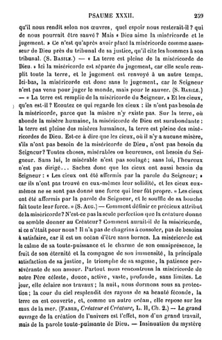 PSAUME XXXII.

   qu'il nous r e n d i t selon nos œ u v r e s , quel espoir nous rcslerait-il ? q u i
   de nous p o u r r a i t ê t r e s a u v é ? Mais « Dieu aime la m i s é r i c o r d e et le
  j u g e m e n t . » (Je n'est q u ' a p r è s avoir placé la miséricorde c o m m e asses-
  seur de Dieu près du t r i b u n a l d e sa j u s t i c e , qu'il cite les h o m m e s à son
  tribunal. ( S . B A S I L E . ) — « La t e r r e est pleine de la m i s é r i c o r d e d e
  Dieu. » Ici la miséricorde est s é p a r é e du j u g e m e n t , car elle seule r e m -
  plit t o u t e la t e r r e , et le j u g e m e n t est renvoyé à u n a u t r e t e m p s .
  Ici-bas, l a miséricorde est d o n c sans le j u g e m e n t , car Je S e i g n e u r
  n'est pas venu p o u r j u g e r le m o n d e , mais p o u r le sauver. (S. B A S I L E . )
  — « L a t e r r e est r e m p l i e de la miséricorde du S e i g n e u r . » E t les cieux,
) qu'en est-il ? Ecoulez ce q u i r e g a r d e les cieux : ils n ' o n t pas besoin de
  la miséricorde, p a r c e q u e la misère n ' y existe p a s . S u r la t e r r e , où
  abonde la misère h u m a i n e , la miséricorde de Dieu est s u r a b o n d a n t e :
  la terre est pleine des misères h u m a i n e s , la t e r r e est pleine des m i s é -
  ricordes de Dieu. Est-ce à dire q u e les cieux, où il n'y a a u c u n e m i s è r e ,
  s'ils n ' o n t p a s besoin de la miséricorde de D i e u , n ' o n t p a s besoin d u
  S e i g n e u r ? T o u t e s choses, misérables ou h e u r e u s e s , o n t besoin du Sei-
  gneur. S a n s lui, le misérable n'est pas s o u l a g é ; sans lui, l ' h e u r e u x
  n'est pas d i r i g é . . . Sachez d o n c q u e les cieux o n t aussi besoin d u
  Seigneur : « Les cieux o n t été affermis p a r la parole du S e i g n e u r ; »
  car ils n ' o n t pas t r o u v é en e u x - m ê m e s leur solidité, et les cieux e u x -
  mêmes ne se sont pas d o n n é u n e force q u i leur fût p r o p r e . « Les cieux
  ont été affermis p a r la p a r o l e du S e i g n e u r , et le souille do sa b o u c h e
  fait toute l e u r force. » (S. AUG.) — C o m m e n t définir ce précieux a t t r i b u t
  delà miséricorde? N'est-ce pas la seule perfection q u e la c r é a t u r e d o n n e
  ou semble d o n n e r au C r é a t e u r ? C o m m e n t aurait-il de la m i s é r i c o r d e ,
  si ce n ' é t a i t p o u r n o u s ? Il n ' a p a s de c h a g r i n s à consoler, pas de besoins
  à satisfaire, car il est u n océan d'être s a n s b o r n e s . L a miséricorde est
  le calme d e sa t o u t e - p u i s s a n c e et le c h a r m e de son o m n i p r é s e n c e , le
  fruit de son é t e r n i t é e t la c o m p a g n e de son i m m e n s i t é , la p r i n c i p a l e
  satisfaction de sa j u s t i c e , le t r i o m p h e de sa s a g e s s e , la patience p e r -
  sévérante de son a m o u r . P a r t o u t nous r e n c o n t r o n s la miséricorde de
  notre P è r e c é l e s t e , d o u c e , a c t i v e , v a s t e , p r o f o n d e , s a n s limites. Le
  jour, elle éclaire nos t r a v a u x ; la n u i t , n o u s d o r m o n s sous sa p r o t e c -
  tion; la c o u r d u ciel r e s p l e n d i t des r a y o n s de sa b e a u t é f é c o n d e , la
  lerre en est c o u v e r t e , et, c o m m e un a u t r e o c é a n , elle repose s u r les
  eaux de la m e r . ( F A B E R , Créateur cl Créature, L. I I , Ch. 2.) — Le g r a n d
  ouvrage de la création de l'univers est l'effet, n o n d'un g r a n d travail,
  mais de la p a r o l e t o u t e - p u i s s a n t e de Dieu. — I n s i n u a t i o n du mystère
 