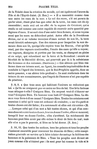260                                    PSAUME XXXII.

de la Trinité d a n s l a création du m o n d e , qui est é g a l e m e n t l'œuvre du
Fils et de l ' E s p r i t - S a i n t . ( S . B A S . ) — « Il a r a s s e m b l é comme dans
u n e outre les e a u x de la m e r . » Le sol des m e r s , s'il est permis de
p a r l e r a i n s i , é t a n t p l u s bas q u e celui de la t e r r e , les eaux o n t dû s'y
r a s s e m b l e r ; mais ceci est un ell'et de la sagesse du C r é a t e u r , q u i a
r e n d u ce sol c o m m e u n e o u t r e c a p a b l e de recevoir cette q u a n t i t é pro-
digieuse d ' e a u x . Il ne s o r t rien d'une o u t r e bien fermée, et nous voyons
aussi q u e les m e r s ne d é b o r d e n t p o i n t . Autre effet de la Providence
d i v i n e , c a r si ce v o l u m e i m m e n s e d'eaux s o r t a i t de son l i t , la terre
serait b i e n t ô t s u b m e r g é e . U n e des raisons p o u r lesquelles la mer de-
m e u r e d a n s son lit, quoiqu'elle reçoive t o u s les fleuves, c'est qu'elle
r e n d , p a r des v a p e u r s continuelles, l'excès des e a u x q u ' e l l e a reçues;
ces v a p e u r s , dissipées et p o r t é e s p a r les v e n t s , se c h a n g e n t en pluies
et en neige, q u i r e t o m b e n t s u r la t e r r e et la fécondent : encore un
bienfait de la libéralité divine, qui p o u r v o i t p a r l à à la subsistance
des h o m m e s et des a n i m a u x . (BEKTUIEU.) — C e s a b î m e s q u e Dieu ren-
ferme d a n s ses trésors sont, a u figuré, les conseils i m p é n é t r a b l e s de sa
c o n d u i t e à l'égard des h o m m e s , q u e le R o i - P r o p h è t e a p p e l l e , dans un
a u t r e p s a u m e , « u n a b î m e t r è s - p r o f o n d ». Ils sont renfermés dans les
trésors de ses connaissances, q u e l'esprit de l ' h o m m e n'est p a s capable
de p é n é t r e r .

     y. 8, 9. « Que t o u s ceux q u i h a b i t e n t l'univers ne r e d o u t e n t quo
lui. » Qu'ils ne c r a i g n e n t pas un a u t r e au lieu de lui. Une b ê t e furieuse
vous a t t a q u e - t - e l l e ? Craignez Dieu. Un s e r p e n t veut-il s'élancer sur
v o u s ? Craignez Dieu. Un h o m m e vous h a i t - i l ? Craignez Dieu. Le dé-
m o n vous livre-t-il u n a s s a u t ? Craignez Dieu. T o u t e s les c r é a t u r e s sont
soumises à celui qu'il vous est o r d o n n é de c r a i n d r e ; « c a r il a parlé et
t o u t e s choses o n t été faites ; il a c o m m a n d é et elles o n t élé créées » (9).
 . . . L o r s q u e celui q u i d ' u n m o t a fait toutes choses, et q u i d'un com-
m a n d e m e n t a créé toutes choses, leur en d o n n e l ' o r d r e , elles se meuvent;
lorsqu'il l e u r en d o n n e l ' o r d r e , elles s ' a r r ê t e n t . L a m é c h a n c e t é des
h o m m e s p e u t bien avoir p a r e l l e - m ê m e le désir de faire d u mal ; mais
elle n'en a p a s le p o u v o i r , si Dieu ne le lui d o n n e . ( S . A U G . )

     f. 10, 1 1 . Que toutes les n a t i o n s , tous les princes et tous les peuples
s'unissent ensemble p o u r r e n v e r s e r les desseins de D i e u ; cette conspi-
r a t i o n g é n é r a l e ne servira q u ' à faire éclater d a v a n t a g e la faiblesse des
h o m m e s et la puissance de Dieu. « T o u s les p e u p l e s sont devant ses
y e u x c o m m e s'ils n ' é t a i e n t p a s ; ils sont p o u r lui c o m m e le vide et le
 