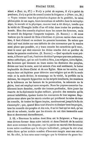 PSAUME XXXII.                                                 261

 néant. » ( I S A I . X L , 1 7 . ) « Il n ' y a point de sagesse, il n ' y a p o i n t d e
 prudence, il n ' y a p o i n t do conseil c o n t r e le S e i g n e u r . » ( P R O V . X X I , 30.)
 — Voyez c o m m e tous les p r é t e n d u s d o g m e s do la g e n t i l i t é , la vaine
 philosophie de ses sages, leurs inventions si subtiles d a n s la m é t a p h y -
 sique, la m o r a l e et la p h y s i q u e , c o m m e tout a élé dissipé, t a n d i s q u e
 la vérité de l'Evangile brille d ' u n vif éclat d a n s toutes les p a r t i e s d u
 monde. Bien des conseils s'agitent d a n s les c œ u r s des h o m m e s , mais
 le conseil d u S e i g n e u r l ' e m p o r t e t o u j o u r s . ( S . B A S I L E . ) — Si n o u s
voulons q u e le conseil de Dieu s'établisse et p r e n n e racine d a n s n o t r e
âme, il faut d ' a b o r d en exclure les pensées h u m a i n e s . De m ê m e q u e
celui q u i v e u t écrire s u r u n e tablette de cire c o m m e n c e p a r la r e n d r e
aussi p l a n e q u e possible, et y t r a c e ensuite les c a r a c t è r e s qu'il v e u t ,
ainsi le c œ u r q u i doit recevoir les divins oracles doit se purifier d e
toutes les pensées c o n t r a i r e s . ( S . B A S I L E . ) — Quel spectacle n o u s p r é -
sente, à l ' h e u r e qu'il est, l'univers c h r é t i e n ? p r e s q u e pas u n e p u i s s a n c e ,
môme c a t h o l i q u e , qui ne soit hostile à Dieu, à sa religion, à son Eglise.
Des h o m m e s q u i t i e n n e n t en leurs m a i n s les destinées des p e u p l e s ,
divisés s u r t o u t le reste, sont ici a n i m é s d ' u n seul s e n t i m e n t , l a h a i n e
implacable de J é s u s - C h r i s t et de son Eglise. Rien n e les a r r ê t e , t o u t
moyen l e u r est légitime p o u r d é t r u i r e u n e religion qui se dit l a seule
vraie et la seule d i v i n e ; le m e n s o n g e ou la v é r i t é , la perfidie o u la
violence, les r e s p e c t s h y p o c r i t e s ou les m é p r i s i n s u l t a n t s , les m a x i m e s
de la t o l é r a n c e ou les fureurs d e la p e r s é c u t i o n , la c a l o m n i e ou le
glaive, t o u t est e m p l o y é sans s c r u p u l e . Nous les v o y o n s c o n c e r t e r h a -
bilement leurs d e s s e i n s , o u r d i r des t r a m e s p r o f o n d e s , faire j o u e r les
ressorts d e la d i p l o m a t i e la p l u s raffinée, p r e n d r e des m e s u r e s qu'ils
croient infaillibles, épuiser toutes les ressources de l e u r sagesse. R a p -
pelons-nous a l o r s q u e les sacrés oracles q u i p r é d i s e n t la r u i n e de tous
les conseils, de t o u t e s les ligues impies, c o n t i n u e r o n t j u s q u ' à l a fin d e
s'accomplir; q u e , q u a n d Dieu veut d é t r u i r e et dissiper tous les p r o j e t s ,
tous les conseils des peuples et des rois, il ne lui faut q u ' u n m o t , q u ' u n
acte de sa v o l o n t é , t a n d i s q u e les décrets d e cet ê t r e i m m u a b l e s o n t
fixes et d e m e u r e n t é t e r n e l l e m e n t .
   y. 12. « H e u r e u s e la nation d o n t Dieu est le S e i g n e u r . » Vœu q u e
nous d e v o n s former d a n s n o t r e intérêt et d a n s l ' i n t é r ê t de la société
dont nous s o m m e s les c i t o y e n s ; car la p a t r i e n e s a u r a i t ê t r e h e u r e u s e
à une a n t r e condition q u e le citoyen i n d i v i d u e l , p u i s q u e la cité n'est
antre chose q u ' u n certain n o m b r e d ' h o m m e s r a n g é s sous u n e m ê m e
loi. En effet, le bon sens nous enseigne (pic le C r é a t e u r d u genre b u -
 