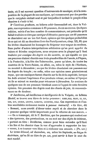 INTRODUCTION.                                            XXV

texte, où il est souvent question d ' i n s t r u m e n t s de m u s i q u e , et à la c o m -
position de la p l u p a r t de ces cantiques, q u i c o m m e n c e n t p a r des p a r o l e s
que le c o r y p h é e récitait seul et p a r lesquelles il invitait le p e u p l e et les
chantres à s'unir à lui.
   3° Canticum graduum, en h é b r e u schîr hammaaloth est, d a n s la V u l -
gate, u n e expression c o m m u n e à 15 p s a u m e s , d u c i x a u c x x x u i . Quelques
rabbins, suivis d ' u n b o n n o m b r e de c o m m e n t a t e u r s , o n t prétendu q u ' i l
fallait t r a d u i r e ce titre p a r cantique d'élévation p a r c e q u e ces 15 p s a u m e s
se c h a n t a i e n t s u r u n ton fort h a u t , opinion q u i tire q u e l q u e p r o b a b i l i t é
de ce qui est dit a u d e u x i è m e livre des P a r a l i p o m è n c s , c h a p . XX, 19, q u e
les lévites c h a n t a i e n t les l o u a n g e s du S e i g n e u r voce magna in excelsum.
Sans p a r l e r d ' a u t r e s interprétations a r b i t r a i r e s q u ' o n p e u t a p p e l e r do
vaines et frivoles conjectures, nous c r o y o n s avec la p l u p a r t qu'il faut
tracluirc p a r cantique des degrés ou des montées, ce q u i signifie ou q u e
ces p s a u m e s étaient chantés a u x trois g r a n d e s fêtes de l'année, à P â q u e s ,
à la Pentecôte, à la fête des T a b e r n a c l e s , p a r c e q u ' a l o r s , de toutes les
contrées de la T e r r e - S a i n t e , on allait, ou, selon le style de l'Ecriture,
on m o n t a i t à J é r u s a l e m ; ou q u e les lévites c h a n t a i e n t ces p s a u m e s s u r
les degrés d u t e m p l e ; ou enfin, selon u n e opinion assez g é n é r a l e m e n t
reçue, q u e ces cantiques furent chantés sur la fin d e l à captivité, l o r s q u e
les Juifs a v a i e n t l'espérance d'un p r o c h a i n r e t o u r , ou m ê m e à l'époque
où ils se m i r e n t en m a r c h e p o u r r e t o u r n e r à J é r u s a l e m . Le contenu de
quelques-uns de ces p s a u m e s viendrait assez à l ' a p p u i de cette dernière
opinion. Ces p s a u m e s des degrés sont des c h a n t s de joie, de reconnais-
sance ou de d o u l e u r .
   4° Jntelleclus, ad intellectum et inlelligenlve de la Vulgate, en h é b r e u
Mas/cil, se t r o u v e a u x titres de treize p s a u m e s : X X X I , X L I , X L I H , U, LU,
un, L I V , L X X U I , LXXVII, LXXXVIF, Lxxxviu, CXLI. Ces expressions et d ' a u -
tres semblables reviennent toutes à psaume instructif. « Ce titre, dit
» Bossuet, n o u s avertit d'élever n o t r e esprit et de c h e r c h e r dans le
» p s a u m e q u e l q u e vérité i m p o r t a n t e p o u r la réforme de nos m œ u r s . »
—« On a r e m a r q u é , dit le P . Bcrthier, q u e les p s a u m e s q u i r o u l e n t s u r
» des épreuves, des persécutions, en u n m o t sur des objets de tristesse,
» p o r t e n t en titre : Intellectus, c o m m e p o u r faire e n t e n d r e qu'il faut
» les lire e t les c h a n t e r d a n s la vue d ' a p p r e n d r e à s u p p o r t e r les t r a -
» verses, à se t o u r n e r vers Dieu et à r é c l a m e r son secours. » (Ps. LIV.)
   Le t e r m e lelamal, ad docendum, ou, selon les S e p t a n t e , ua titàyjnv in
doctrinam, q u ' o n lit au titre d u p s . LIX, p e u t servir à fixer le sens d u
m o t maskil.
 