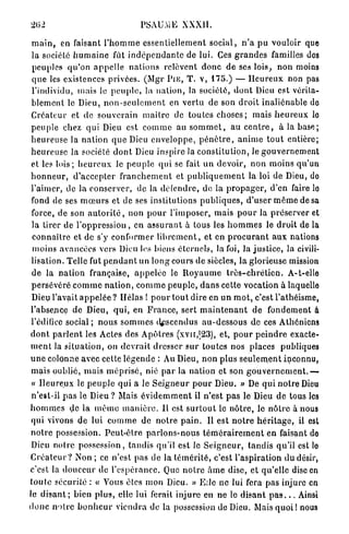 202                                     PSAUME XXXII.

 m a i n , en faisant l ' h o m m e essentiellement social, n ' a pu vouloir que
 la société h u m a i n e fût i n d é p e n d a n t e de lui. Ces g r a n d e s familles des
 peuples qu'on a p p e l l e n a t i o n s relèvent d o n c de ses lois, non moins
 q u e les existences privées. (Mgr P I E , T. v, 175.) — H e u r e u x non pas
 l'individu, mais le p e u p l e , la n a t i o n , la société, d o n t Dieu est vérita-
 b l e m e n t le Dieu, n o n - s e u l e m e n t en v e r t u de son d r o i t inaliénable de
 Créateur et de souverain m a î t r e de toutes choses ; mais h e u r e u x le
 p e u p l e chez qui Dieu est c o m m e au s o m m e t , au c e n t r e , à la b a s e ;
 h e u r e u s e la n a t i o n q u e Dieu e n v e l o p p e , p é n è t r e , a n i m e t o u t entière;
 h e u r e u s e la société d o n t Dieu inspire la c o n s t i t u t i o n , le g o u v e r n e m e n t
 et les l o i s ; h e u r e u x le p e u p l e qui se fait un devoir, non moins qu'un
h o n n e u r , d'accepter f r a n c h e m e n t et p u b l i q u e m e n t la loi de Dieu, do
l'aimer, de la conserver, de la défendre, de la p r o p a g e r , d'en faire lo
 fond de ses m œ u r s et de ses institutions p u b l i q u e s , d'user m ê m e de sa
 force, de son a u t o r i t é , non p o u r l'imposer, m a i s p o u r la p r é s e r v e r et
 la tirer de l ' o p p r e s s i o n , en a s s u r a n t à tous les h o m m e s le d r o i t de la
 c o n n a i t r e et de s'y conformer l i b r e m e n t , et en p r o c u r a n t a u x nations
 moins avancées vers Dieu les biens éternels, la foi, la j u s t i c e , la civili-
 lisation. Telle fut p e n d a n t un long cours de siècles, la glorieuse mission
 de la n a t i o n française, a p p e l é e le R o y a u m e t r è s - c h r é t i e n . A-t-elle
 p e r s é v é r é c o m m e n a t i o n , c o m m e p e u p l e , d a n s cette vocation à laquelle
 Dieu l'avait a p p e l é e ? Hélas ! p o u r tout dire en u n m o t , c'est l'athéisme,
l'absence de Dieu, q u i , en F r a n c e , sert m a i n t e n a n t de fondement à
 l'édifice s o c i a l ; n o u s s o m m e s descendus a u - d e s s o u s de ces Athéniens
d o n t p a r l e n t les Actes des Apôtres (xvn,|23), et, p o u r p e i n d r e exacte-
m e n t la s i t u a t i o n , on d e v r a i t dresser s u r toutes nos places publiques
u n e colonne avec cette l é g e n d e : Au Dieu, non plus s e u l e m e n t inconnu,
 mais oublié, mais m é p r i s é , nié p a r la nation et son gouvernement.-—
 « H e u r e u x le p e u p l e qui a le S e i g n e u r p o u r Dieu. » De qui n o t r e Dieu
 n'est-il p a s le Dieu ? Mais é v i d e m m e n t il n'est p a s le Dieu d e tous les
h o m m e s de la m ê m e m a n i è r e . Il est s u r t o u t le n ô t r e , le n ô t r e à nous
 qui vivons de lui c o m m e de n o t r e p a i n . Il est n o t r e h é r i t a g e , il est
n o t r e possession. P e u t - ê t r e p a r l o n s - n o u s t é m é r a i r e m e n t en faisant do
 Dieu notre possession, tandis qu'il est le S e i g n e u r , t a n d i s qu'il est lo
C r é a t e u r ? Non ; ce n'est pas de la t é m é r i t é , c'est l'aspiration du désir,
c'est la d o u c e u r de l'espérance. Que n o t r e â m e dise, et qu'elle dise en
t o u t e sécurité : « Vous êtes mon Dieu. » E d e ne lui fera pas injure en
le d i s a n t ; bien plus, elle lut ferait injure en ne le d i s a n t p a s . . . Ainsi
d o n c n o t r e b o n h e u r viendra de la possession de Dieu. Mais q u o i ! nous
 