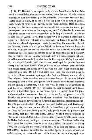 PSAUME XXXII.

      f. 16, 17. Il e n t r e d a n s le p l a n de la divine P r o v i d e n c e de tout faire
  p a r l'intermédiaire des causes secondes, h o r s les cas où elle veut so
  manifester plus c l a i r e m e n t p a r des m i r a c l e s . Ces causes secondes sont
  toutes d a n s sa m a i n , et a u c u n e d'elles ne p e u t rien c o n t r e sa volonté
  souveraine, ni p o u r n o u s s a u v e r , ni pour n o u s p e r d r e . Mais elles sont
  les m o y e n s , les i n s t r u m e n t s ordinaires de ses desseins s u r n o u s ; par
  conséquent, n o u s d e v o n s les e m p l o y e r , sauf à n ' a t t e n d r e le succès de
  nos e n t r e p r i s e s q u e de la p r o t e c t i o n et de la puissance d u Maître de
  toutes choses. Ainsi, le roi doit s ' e n t o u r e r d ' u n e a r m é e n o m b r e u s e et
  a g u e r r i e ; l ' h o m m e r o b u s t e doit d é p l o y e r sa f o r c e ; le cavalier doit
 m o n t e r u n cheval v i g o u r e u x ; mais le cavalier, l ' h o m m e fort, le roi,
 ne doivent j a m a i s oublier q u ' e n définitive Dieu seul d o n n e l'accrois-
 s e m e n t . Négliger les causes secondes serait t e n t e r D i e u ; c o m p t e r uni-
 q u e m e n t s u r les causes secondes serait le m é c o n n a î t r e et l'offenser.
  Si ces v é r i t é s s o n t c e r t a i n e s , lorsqu'il s'agit de choses p u r e m e n t tem-
 p o r e l l e s , c o m b i e n ont-elles plus lieu de l'être q u a n d il s'agit du salut,
  d e la vraie p i é t é , de la j u s t i c e i n t é r i e u r e ! — Ce q u i fait q u e les hommes
  c o m p t e n t s u r leurs forces, c'est qu'ils ne se c o n n a i s s e n t p a s ; et ce qui
  fait qu'ils c o m p t e n t si peu s u r le secours de Dieu, c'est qu'ils ne con-
  naissent pas Dieu. On dit d ' o r d i n a i r e q u e Dieu est t o u j o u r s p o u r les
  g r o s b a t a i l l o n s , m a x i m e q u i a p p r o c h e fort du d é i s m e , e n n e m i de la
 P r o v i d e n c e . Cette m a x i m e est d é m o n t r é e fausse, 1° p a r u n e infinité
 d ' e x e m p l e s : on citerait p r e s q u e a u t a n t d'occasions où de petites armées
 en o n t vaincu d e g r a n d e s , q u ' o n p o u r r a i t en citer où d e g r a n d e s en
 o n t b a t t u de p e t i t e s ; 2° p a r l ' e x p é r i e n c e , q u i a p p r e n d q u ' à forces
 égales, à i n d u s t r i e égale, à b r a v o u r e é g a l e , il a r r i v e tous les jours
 q u ' u n e des d e u x a r m é e s est b a t t u e , ce q u i ne d e v r a i t p a s a r r i v e r si la
 Providence ne se m ê l a i t p a s des choses h u m a i n e s ; c a r des forces par-
 faitement égales d e v r a i e n t se d é t r u i r e m u t u e l l e m e n t , s a n s a u c u n a v a n -
 t a g e de p a r t ni d ' a u t r e ; 3° q u a n d les g r o s b a t a i l l o n s o n t l'avantage
 s u r les p e l i t s , c'est encore un effet de la P r o v i d e n c e q u i a d o n n é plus
 d e force à l'une des d e u x p a r t i e s , soit q u e la cause du p l u s fort fût
p l u s j u s t e , soit q u e , sans êlre j u s t e , Dieu ait voulu h u m i l i e r de plus en
p l u s ceux qui sont déjà faibles, c o m m e il a r r i v a a u x Israélites du temps
d e N a b u c h o d o n o s o r ; soit q u e , d a n s u n e occasion, Dieu favorise les plus
forts p o u r les a b a t t r e ensuite avec plus d'éclat. ( B E R T I I I E R . ) — C e ne
s o n t , dit David, dit S a l o m o n , ce ne sont ni de b o n n e s a r m e s , ni un
bon cheval, ce n'est ni n o i r e a r c , ni n o t r e ô p é e , n i n o t r e cuirasse, ni
n o t r e v a l e u r , ni n o i r e a d r e s s e , ni la force de nos m a i n s , qui nous
 