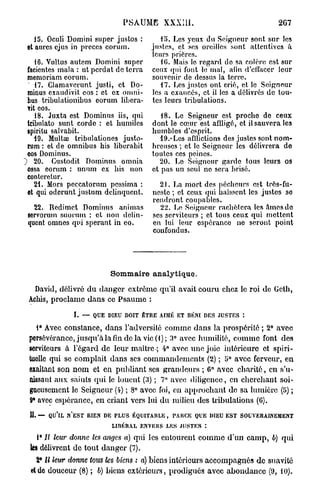 PSAUME XXXîII.                                     2G7

    15. Oculi Domini super justos :        15. Les yeux du Seigneur sont sur les
 et aures ejus in procès oorum.         justes, et ses oreilles sont attentives a
                                        leurs prières.
     16. Vultus autem Domini super         10. Mais le regard de sa colère est sur
  facicntes mala : ut pcrdat de terra   ceux qui fout le mal, afin d'eilaccr leur
  memoriam eorum.                       souvenir de dessus la terre.
  " 17. Clamavcrunt justi, et Do-          17. bes justes ont crié, et le Seigneur
  minus exaudivit eos : et ex omni-     les a exaucés, et il les a délivrés do tou-
  bus tribulationibus eorum libcra-     tes leurs tribulations.
  vit eos.
     18. Juxta est Dominus iis, qui         18. Le Seigneur est procho de ceux
  tribulato sunt corde : et humiles      dont le cœur est affligé, et il sauvera les
  spiritu salvabit.                      humbles d'esprit.
     19. Multos tribulationes justo-        19.* Les afllictions des justes sont nom-
  rum : et de omnibus his liberabit      breuses ; et le Seigneur les délivrera de
  eos Dominus.                           toutes ces peines.
~) 20. Gustodit Dominus omnia               20. Le Seigneur garde tous leurs os
  ossa eorum : unum ex his non           et pas un seul ne sera brisé.
  conteretur.
     21. Mors peccatorum pessima :         21. La mort des pécheurs est très-fu-
  et qui oderunt justum delinqucnt.      neste ; et ceux qui haïssent les justes so
                                         rendront coupables.
   22. Redimet Dominus animas              22. Lo Seigneur rachètera les âmes de
 sorvorum suorum : et non delin-         ses serviteurs ; et tous ceux qui mettent
 qucnt omnes qui sperant in eo.          en lui leur espérance ne seront point
                                         confondus.




                           Sommaire analytique.

  David, délivré du danger extrême qu'il avait couru chez le roi de Geth,
 Achis, proclame d a n s ce P s a u m e :

               I. — QUE DIEU DOIT ÊTRE AM ET BÉNI DES JUSTES :
                                        I É
   1° Avec constance, dans l'adversité comme dans la prospérité ; 2° avec
 persévérance, j u s q u ' à la fin de la vie (1); 3° avec humilité, c o m m e font des
 serviteurs à l'égard de leur maître ; 4° avec une joie intérieure et spiri-
 tuelle qui se complaît dans ses commandements (2) ; 5° avec ferveur, en
 exaltant son n o m et en publiant ses grandeurs ; 6° avec c h a r i t é , en s'u-
 aUsaut aux saints qui le louent (3) ; 7" avec diligence, en cherchant soi-
 gneusement le Seigneur (4) ; 8° avec foi, en approchant de sa lumière (5) ;
 9° avec espérance, en criant vers lui du milieu des tribulations (6).

 11. — QU'IL N'EST RIEN DE TLUS ÉQUITABLE, rAUCK Q E DIEU EST SOUVERAINEMENT
                                                     U
                          LIBÉRAL ENVICliS LES JUSTES :
     P II leur donne les anges a) qui les entourent c o m m e d'un c a m p , b) qui
  les délivrent de tout danger (7).
    2° U leur donne tous les biens : a) biens intérieurs accompagnés de suavité
  et do douceur (8) ; b) biens extérieurs, prodigués avec abondance (9, 10).
 