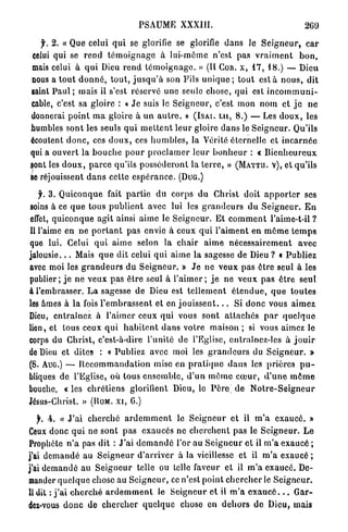 PSAUME         XXXIII.                                       269

    f. 2. « Que celui q u i se glorifie se glorifie d a n s Je S e i g n e u r , c a r
  celui qui se r e n d t é m o i g n a g e à lui-môme n'est pas v r a i m e n t b o n ,
  mais celui à q u i Dieu r e n d t é m o i g n a g e . » ( I I COR. X , 1 7 , 1 8 . ) — Dieu
 nous a t o u t d o n n é , t o u t , j u s q u ' à son Fils u n i q u e ; tout e s t a n o u s , dit
 saint P a u l ; mais il s'est réservé une seule chose, q u i est i n c o m m u n i -
 cable, c'est sa gloire : « J e suis le S e i g n e u r , c'est m o n nom et j e n e
 donnerai p o i n t m a gloire à u n a u t r e . » ( I S A I . L U , 8 . ) — Les d o u x , les
 humbles s o n t les seuls q u i m e t t e n t l e u r gloire d a n s le Seigneur. Qu'ils
 écoutent d o n c , ces d o u x , ces h u m b l e s , la Vérité éternelle et i n c a r n é e
 qui a ouvert la b o u c h e p o u r p r o c l a m e r l e u r b o n h e u r : « B i e n h e u r e u x
.sont les d o u x , p a r c e qu'ils p o s s é d e r o n t la t e r r e , » ( M A T T U . V ) , et qu'ils
 se réjouissent d a n s cette e s p é r a n c e . ( D U G . )

     j. 3. Q u i c o n q u e fait p a r t i e d u corps d u Christ doit a p p o r t e r ses
soins à ce q u e tous p u b l i e n t avec lui les g r a n d e u r s du S e i g n e u r . E n
effet, q u i c o n q u e a g i t ainsi a i m e le S e i g n e u r . Et c o m m e n t l'aime-t-il ?
Il l'aime en ne p o r t a n t pas envie à ceux q u i l'aiment en m ô m e t e m p s
que lui. Celui q u i aime selon la chair a i m e n é c e s s a i r e m e n t avec
j a l o u s i e . . . Mais q u e dit celui q u i a i m e la sagesse de Dieu ? t Publiez
avec moi les g r a n d e u r s du S e i g n e u r . » J e ne v e u x pas être seul à les
publier; j e ne v e u x p a s ê t r e seul à l ' a i m e r ; j e ne v e u x pas ê t r e seul
à l'embrasser. L a sagesse de Dieu est t e l l e m e n t é t e n d u e , q u e t o u t e s
les âmes à la fois l ' e m b r a s s e n t et en j o u i s s e n t . . . Si d o n c vous aimez
Dieu, entraînez à l'aimer ceux qui vous sont a t t a c h é s p a r q u e l q u e
lien, et tous ceux q u i h a b i t e n t d a n s votre maison ; si vous aimez le
corps du Christ, c'est-à-dire l'unité de l'Eglise, entraînez-les à j o u i r
de Dieu et dites : « Publiez avec moi les g r a n d e u r s du S e i g n e u r . »
( S . AUG.) — R e c o m m a n d a t i o n mise en p r a t i q u e d a n s les prières p u -
bliques de l'Eglise, où tous e n s e m b l e , d ' u n m ê m e c œ u r , d ' u n e m ô m e
bouche, « les c h r é t i e n s glorifient Dieu, lo Père^ d e N o t r e - S e i g n e u r
Jésus-Christ. » (ROM. X I , G.)

   f, h. « J ' a i c h e r c h é a r d e m m e n t le S e i g n e u r et il m ' a e x a u c é . »
Ceux donc q u i ne sont p a s exaucés ne c h e r c h e n t pas le S e i g n e u r . L e
Prophète n ' a pas dit : J'ai d e m a n d é l'or au S e i g n e u r et il m ' a exaucé ;
j'ai d e m a n d é au S e i g n e u r d ' a r r i v e r à la vieillesse et il m ' a exaucé ;
j'ai d e m a n d é au S e i g n e u r telle ou telle faveur et il m ' a e x a u c é . De-
mander q u e l q u e chose au S e i g n e u r , ce n'est point c h e r c h e r le S e i g n e u r .
Il dit : j ' a i c h e r c h é a r d e m m e n t le S e i g n e u r e t il m ' a e x a u c é . . . G a r -
dez-vous d o n c de c h e r c h e r quelque chose en d e h o r s d e Dieu, mais
 