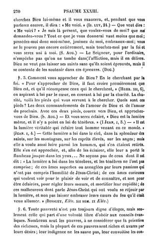270                                    PSAUME XXXIII.

c h e r c h e z Dieu lui-môme et il vous e x a u c e r a , et, p e n d a n t que vous
parlerez e n c o r e , il d i r a : « Me voici. » (Is. LXV, M.) — Que veut dire :
« M e voici? » Je suis là p r é s e n t , q u e v o u l e z - v o u s de m o i ? que mé
d e m a n d e z - v o u s ? T o u t ce q u e j e vous d o n n e r a i v a u t moins que m o i ;
possédez-moi d o n c m o i - m ê m e , jouissez de moi, e m b r a s s e z - m o i ; vous
ne le pouvez pas e n c o r e e n t i è r e m e n t , mais touchez-moi p a r la foi et
vous serez u n i à moi. (S. A U G . ) — Le S e i g n e u r , p o u r l'ordinaire,
n ' e m p ê c h e p a s q u ' o n n e t o m b e dans]l'affliction, mais il en délivre.
Dieu ne v e u t pas laisser ses saints sans qu'ils soient é p r o u v é s , mais il
se c o n t e n t e de les s o u t e n i r d a n s ces é p r e u v e s . ( D U G . )

      f. 5. C o m m e n t vous a p p r o c h e r de D i e u ? E n le c h e r c h a n t p a r la
foi. « P o u r s ' a p p r o c h e r d e Dieu, il faut croire p r e m i è r e m e n t quo
Dieu est, et qu'il r é c o m p e n s e ceux q u i le c h e r c h e n t , » ( H E H R . XII, G),
en a s p i r a n t à lui p a r le c œ u r , en c o u r a n t à lui p a r la c h a r i t é . La cha-
r i t é , voilà les pieds qui vous s e r v e n t à le c h e r c h e r . Quels sont ces
p i e d s ? Les d e u x c o m m a n d e m e n t s de l ' a m o u r d e Dieu et de l'amour
du p r o c h a i n . Avec ces d e u x pieds, courez vers Dieu, et approchez-
vous de Dieu. (S. A U G . ) — E t vous serez éclairé, « Dieu est la lumiôro
m ê m e , et il n'y a p o i n t en lui de t é n è b r e s . » (I J E A N , I , S.) — « U est
la l u m i è r e véritable q u i éclaire tout h o m m e v e n a n t en ce monde. »
( J E A N , I , .) — Cette l u m i è r e a lui d a n s le ciel, d a n s la splendeur des
saints, s u r les m o n t a g n e s , s u r les esprits élevés, s u r les a n g e s ; mais
elle a voulu aussi luire p a r m i les h o m m e s , q u i s'en é t a i e n t retirés.
Elle s'en est a p p r o c h é e , et, afin de les éclairer, elle l e u r a porté lo
flambeau j u s q u e d a n s les y e u x . . . Ne soyons p a s de ceux d o n t il est
dit : « L a l u m i è r e a lui d a n s les t é n è b r e s , et les t é n è b r e s ne l'ont pas
c o m p r i s e ; de ces â m e s s u p e r b e s ou aveuglées p a r leurs passions qui
n ' o n t p a s c o m p r i s l ' h u m i l i t é de J é s u s - C h r i s t ; de ces â m e s curieuses
qui v e u l e n t voir p o u r le plaisir de voir et de c o n n a î t r e , et non pour
ê t r e éclairées, p o u r r é g l e r leurs m œ u r s , et mortifier leur cupidité; dû
ces m a l h e u r e u x d o n t p a r l e Jésus-Christ q u i o n t voulu se réjouir par
la l u m i è r e , et n o n pas laisser e m b r a s e r l e u r s c œ u r s du feu qu'il était
venu a l l u m e r , n ( D O S S U E T , Elév. x n S E M . IX Elév.)

    y . 6. T o u l c p a u v r e t é n'est pas toujours d i g n e d'éloges, mais seu-
l e m e n t celle q u i p a r t d ' u n e volonté libre d'obéir a u x conseils évan-
liques. N o m b r e u x s o n t les p a u v r e s , à ne considérer q u e la privation
des richesses, m a i s la p l u p a r t de ces p a u v r e s sont riches et avares paf
leurs désirs ; leur i n d i g e n c e n e les sauve p a s , l e u r convoitise les con-
 