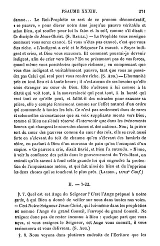 PSAUME          XXXIII.                                    271

d a m n e . . . L e R o i - P r o p h è t e se sert de ce p r o n o m d é m o n s t r a t i f ,
« ce p a u v r e , » p o u r élever n o t r e â m e j u s q u ' a u p a u v r e véritable et
scion Dieu, q u i souffre p o u r lui la faim et la soif, c o m m e s'il d i s a i t :
Ce disciple de Jésus-Ghrist. (S. B A S I L E . ) — Le P r o p h è t e vous e n s e i g n e
comment vous serez e x a u c é . Si vous n'êtes pas exaucé, c'est q u e v o u s
êtes riche. « L ' i n d i g e n t a crié et le S e i g n e u r l'a exaucé. » Soyez i n d i -
gent et criez, et Dieu vous e x a u c e r a . Et c o m m e n t p o u r r a i - j e d e v e n i r
indigent, afin de crier vers Dieu ? E n ne p r é s u m a n t pas de vos forces,
quand m ê m e vous posséderiez q u e l q u e richesse ; en c o m p r e n a n t q u e
vous êtes i n d i g e n t et v é r i t a b l e m e n t p a u v r e , t a n t q u e vous ne p o s s é -
dez pas Celui q u i seul p e u t vous r e n d r e riche. ( S . A U G . ) — L ' h u m a n i t é
prie en t o u t lieu et à t o u t e h e u r e ; il n'est a u c u n de ses besoins qu'elle
croie é t r a n g e r au c œ u r de Dieu. Elle s'adresse à lui c o m m e à la
clarté qui voit t o u t , à la s o u v e r a i n e t é q u i p e u t t o u t , à la b o n t é q u i
veut tout ce qu'elle p e u t , et fallut-il des miracles p o u r e x a u c e r sa
prière, elle y c o m p t e f e r m e m e n t c o m m e s u r l'effet n a t u r e l d ' u n o r d r e
qui c o m m a n d e à t o u t e s les lois. Ce n'est p a s s e u l e m e n t d a n s de r a r e s
et solennelles circonstances q u e sa voix s u p p l i a n t e m o n t e vers Dieu,
comme si Dieu ne s'était réservé d'intervenir q u e d a n s les é v é n e m e n t s
fameux q u i c h a n g e n t le cours des choses et des n a t i o n s . Non ; la p r i è r e
sort du c œ u r des p a u v r e s c o m m e du c œ u r des rois, elle se croit aussi
forte en s'élevant du toit de c h a u m e q u ' e n s'élevant des l a m b r i s d e
cèdre, e n p a r l a n t à Dieu d ' u n m o r c e a u de pain qu'en l'occupant d ' u n
empire. « Ce p a u v r e a crié, disait David, et Dieu l'a e n t e n d u . » Même,
à voir la confiance des petits d a n s le g o u v e r n e m e n t du T r è s - H a u t , on
 croirait qu'ils s a v e n t à fond cette g r a n d e loi q u i e n g e n d r e la p r o t e c -
 tion de l'impuissance m ô m e , et qui fait ainsi de Dieu et d e l ' o p p r i m é
 les deux choses q u i se t o u c h e n t le plus p r è s . ( L A C O R D . , L X V I I C o n f . )
                                                                                        0




                                          II. —     7-22.


   f. 7 . Quel est cet A n g e d u S e i g n e u r ? C'est l'Ange p r é p o s é à n o t r e
garde, à q u i Dieu a d o n n é d e veiller sur n o u s d a n s t o u t e s nos voies.
« C'est N o t r e - S c i g n e u r Jésus-Christ, q u i l u i - m ê m e d a n s les p r o p h é t i e s
—
 est n o m m é l'Ange du g r a n d Conseil, l'envoyé d u g r a n d Conseil. Ne
 craignez d o n c p a s de r e s t e r i n c o n n u à Dieu : q u e l q u e p a r t q u e v o u s
 soyez, si vous craignez le S e i g n e u r , cet A n g e v o u s c o n n a î t , il vous
 environnera et vous délivrera. (S. A U G . )
   f. 8. Nous v o y o n s d a n s plusieurs e n d r o i t s de l ' E c r i t u r e que les
 