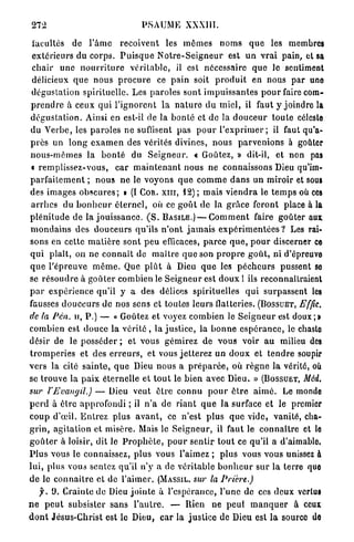 272                                    PSAUME         XXXIII.

 facultés de l ' â m e r e ç o i v e n t les m ô m e s n o m s q u e les membres
 extérieurs du c o r p s . P u i s q u e N o t r e - S e i g n e u r est u n v r a i pain, et sa
 c h a i r u n e n o u r r i t u r e v é r i t a b l e , il est nécessaire q u e le sentiment
 délicieux q u e n o u s p r o c u r e ce p a i n soit p r o d u i t en nous p a r une
 dégustation s p i r i t u e l l e . Les paroles s o n t i m p u i s s a n t e s p o u r faire com-
 p r e n d r e à ceux q u i l ' i g n o r e n t l a n a t u r e d u m i e l , il faut y joindre la
 d é g u s t a t i o n . Ainsi en est-il de la b o n t é et de la d o u c e u r t o u t e céleste
 du V e r b e , les p a r o l e s ne suffisent pas p o u r l ' e x p r i m e r ; il faut qu'a-
 p r è s un l o n g e x a m e n des vérités divines, n o u s p a r v e n i o n s à goûter
 n o u s - m ê m e s la b o n t é du S e i g n e u r . « Goûtez, » dit-il, et non pas
 • r e m p l i s s e z - v o u s , c a r m a i n t e n a n t nous ne connaissons Dieu qu'im-
p a r f a i t e m e n t ; n o u s ne le v o y o n s q u e c o m m e d a n s u n miroir et sous
des i m a g e s o b s c u r e s ; • (I COR. X I I I , 1 2 ) ; m a i s v i e n d r a le t e m p s où ces
 a r r h e s du b o n h e u r é t e r n e l , où ce g o û t de la g r â c e feront place à la
p l é n i t u d e de la j o u i s s a n c e . ( S . B A S I L E . ) — C o m m e n t faire goûter aux
 m o n d a i n s des d o u c e u r s qu'ils n ' o n t j a m a i s e x p é r i m e n t é e s ? Les rai-
sons en celte m a t i è r e sont p e u efficaces, p a r c e q u e , p o u r discerner ce
q u i plaît, on ne c o n n a î t de m a î t r e q u e son p r o p r e g o û t , ni d'épreuve
q u e l'épreuve m ê m e . Que p l û t à Dieu q u e les p é c h e u r s pussent se
se r é s o u d r e à g o û t e r combien le S e i g n e u r est d o u x 1 ils reconnaîtraient
p a r expérience qu'il y a des délices spirituelles q u i surpassent les
fausses d o u c e u r s d e nos sens et toutes leurs flatteries. ( B O S S U E T , Effic.
de la Peu. u, P.) — « Goûtez et voyez combien le S e i g n e u r est doux;»
combien est douce la v é r i t é , la j u s t i c e , la b o n n e e s p é r a n c e , le chaslo
désir de le p o s s é d e r ; et vous gémirez de vous voir a u milieu des
t r o m p e r i e s et des e r r e u r s , et vous j e t t e r e z u n d o u x et t e n d r e soupir
vers la cité s a i n t e , q u e Dieu n o u s a p r é p a r é e , où r è g n e l a vérité, où
se trouve la p a i x éternelle et t o u t le bien avec Dieu. » ( B O S S U E T , Mèil.
su?* l'Evangil.) — Dieu veut ê t r e c o n n u p o u r ê t r e a i m é . Le monde
p e r d à être approfondi ; il n ' a de r i a n t q u e la surface et le premier
c o u p d'œil. E n t r e z plus a v a n t , ce n'est p l u s q u e vide, vanité, cha-
g r i n , a g i t a t i o n et misère. Mais le S e i g n e u r , il faut le c o n n a î t r e et le
g o û t e r à loisir, dit le P r o p h è t e , p o u r s e n t i r t o u t ce qu'il a d'aimable.
P l u s vous le connaissez, plus vous l'aimez ; plus vous vous unissez à
l u i , plus vous sentez qu'il n'y a de véritable b o n h e u r s u r la terre que
d e le c o n n a i t r e et d e l'aimer. (MASSIL. sur la Prière.)
    y. D. C r a i n t e de Dieu j o i n t e à l'espérance, l'une de ces d e u x vertus
n e p e u t subsister sans l ' a u t r e . — Rien ne peut m a n q u e r à ceux
d o n t Jésus-Christ est le Dieu, c a r la j u s t i c e de Dieu est l a source de
 
