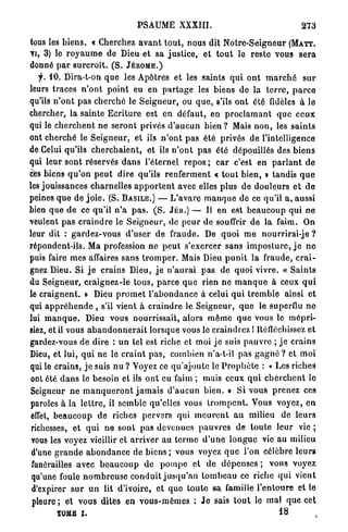 PSAUME XXXIII.                                           273

tous les b i e n s . « Cherchez a v a n t t o u t , nous dit N o t r e - S e i g n e u r ( M A T T .
VI, 3 ) le r o y a u m e de Dieu et sa j u s t i c e , et t o u t le r e s t e vous s e r a
donné p a r s u r c r o î t . ( S . J É R Ô M E . )
    f. 10. Dira-t-on q u e les Apôtres et les saints q u i o n t m a r c h é s u r
leurs traces n ' o n t p o i n t eu en p a r t a g e les biens de la t e r r e , p a r c e
qu'ils n ' o n t p a s cherché le S e i g n e u r , ou q u e , s'ils o n t été fidèles à le
chercher, la sainte E c r i t u r e est en défaut, en p r o c l a m a n t q u e c e u x
qui le c h e r c h e n t n e s e r o n t privés d ' a u c u n b i e n ? Mais n o n , les s a i n t s
ont c h e r c h é le S e i g n e u r , et ils n ' o n t p a s été privés de l'intelligence
de Celui qu'ils c h e r c h a i e n t , et ils n ' o n t p a s été dépouillés des b i e n s
qui leur sont réservés d a n s l'éternel repos ; c a r c'est en p a r l a n t d e
ces biens q u ' o n p e u t dire qu'ils r e n f e r m e n t « tout bien, t tandis q u e
les jouissances charnelles a p p o r t e n t avec elles plus de d o u l e u r s et d e
peines que de j o i e . (S. B A S I L E . ) — L ' a v a r e m a n q u e d e ce qu'il a, aussi
bien q u e d e ce q u ' i l n ' a p a s . ( S . JÉH.) — Il en est b e a u c o u p qui n e
veulent p a s c r a i n d r e le Seigneur, de p e u r de souffrir d e la faim. On
leur dit : g a r d e z - v o u s d'user d e fraude. De q u o i m e nourrirai-je ?
répondent-ils. Ma profession ne p e u t s'exercer s a n s i m p o s t u r e , j e n e
puis faire m e s affaires sans t r o m p e r . Mais Dieu p u n i t la fraude, c r a i -
gnez Dieu. Si j e crains Dieu, j e n ' a u r a i p a s de q u o i vivre. « S a i n t s
du Seigneur, c r a i g n e z - l e tous, p a r c e q u e rien n e m a n q u e à ceux q u i
le c r a i g n e n t . » Dieu p r o m e t l ' a b o n d a n c e à celui q u i t r e m b l e ainsi e t
qui a p p r é h e n d e , s'il vient à c r a i n d r e le Seigneur, q u e le superflu n e
lui m a n q u e . Dieu vous nourrissait, alors m ê m e q u e vous le m é p r i -
siez, et il vous a b a n d o n n e r a i t l o r s q u e vous le craindrez ! Réfléchissez et
gardez-vous de dire : u n tel est riche et moi j e suis p a u v r e ; j e c r a i n s
Dieu, et lui, q u i n e lé c r a i n t p a s , combien n'a-t-il pas g a g n é ? et itioi
qui le crains, j e suis nu ? Voyez ce qu'ajoute le P r o p h è t e : « Les riches
 ont été d a n s le besoin et ils o n t eu faim ; mais ceux q u i c h e r c h e n t le
 Seigneur n e m a n q u e r o n t j a m a i s d ' a u c u n b i e n . » S i vous p r e n e z ces
 paroles à la l e t t r e , il semble qu'elles vous t r o m p e n t . Vous voyez, e n
 effet, b e a u c o u p de riches pervers qui m e u r e n t a u milieu d e l e u r s
 richesses, et q u i n e s o n t pas devenues p a u v r e s de t o u t e leur vie ;
 vous les voyez vieillir et a r r i v e r a u t e r m e d ' u n e l o n g u e vie au milieu
 d'une g r a n d e a b o n d a n c e de b i e n s ; vous voyez q u e l'on célèbre l e u r s
 funérailles avec b e a u c o u p d e p o m p e et d e d é p e n s e s ; vous voyez
 qu'une foule n o m b r e u s e c o n d u i t j u s q u ' a u t o m b e a u ce riche q u i vient
 d'expirer s u r u n lit d'ivoire, e t q u e t o u t e sa famille l ' e n t o u r e et le
 p l e u r e ; et vous dites en v o u s - m ê m e s : J e sais t o u t le m a l que cet
         TOME I .                                                                      18            (
 