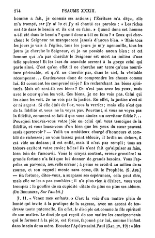 274                                 PSAUME XXXIII.

  h o m m e a fait, j e connais ses a c t i o n s ; l'Écriture m ' a d é ç u , elle
  m ' a t r o m p é , car j ' y ai lu et j ' y ai c h a n t é ces paroles : « Les riches
  o n t été dans le besoin et ils o n t eu faim. » Q u a n d d o n c cet h o m m e
  a-t-il été d a n s le besoin ? q u a n d donc a-t-il eu faim ? « Ceux qui cher-
  chent le S e i g n e u r n e m a n q u e r o n t j a m a i s d ' a u c u n b i e n . » Mais tous
  les j o u r s j e vais à l'église, tous les j o u i s j e m ' y a g e n o u i l l e , tous les
 j o u r s j e c h e r c h e le S e i g n e u r , et j e ne possède a u c u n bien ; et cet
 h o m m e q u i n ' a p a s c h e r c h é le S e i g n e u r est m o r t au milieu d'une
 telle o p u l e n c e ! Et les lacs du scandale s e r r e n t à la g o r g e celui qui
 p a r l e ainsi. C'est q u ' e n effet il ne c h e r c h e s u r t e r r e q u ' u n e nourri-
 t u r e périssable, et qu'il ne c h e r c h e p a s , d a n s le ciel, la véritable
 r é c o m p e n s e . . . Gardez-vous d o n c de c o m p r e n d r e les choses comme
 lui. Et c o m m e n t les c o m p r e n d r a i - j c ? En r e c h e r c h a n t les biens spiri-
 tuels. Mais où sont-ils ces b i e n s ? Ce n'est p a s avec les y e u x , mais
 avec le c œ u r q u ' o n les voit. Ces b i e n s , j e ne les vois p a s . Celui qui
 les aime les voit. J e n e vois p a s la j u s t i c e . E n effet, la j u s t i c e n'est ni
 o r ni a r g e n t . Si elle é t a i t de l'or, vous la verriez ; mais elle n'est que
 de la fidélité et vous ne la voyez p a s . P o u r t a n t , si vous n e voyez pas
 la fidélité, c o m m e n t se fait-il que vous aimiez u n serviteur fidèle ? . . .
P o u r q u o i t r o u v e z - v o u s votre j o i e en celui q u i vous t é m o i g n e de la
fidélité, et vous louez-vous d ' u n bien q u e les y e u x d u c œ u r peuvent
seuls apercevoir ? — Voilà u n a m b i t i e u x c h a r g é d ' h o n n e u r s et com-
b l é de richesses ; ne vous laissez p o i n t éblouir, il brille a u dehors, il
est vide au d e d a n s ; il est enflé, mais il n ' e s t pas r e m p l i ; tous ses
trésors e x c i t e n t votre envie ; h é l a s ! ils n ' o n t fait q u ' a i g u i s e r sa faim,
bien loin de l'assouvir. Vous le croyez c o n t e n t , e r r e u r grossière I sa
g r a n d e fortune n ' a fait q u e lui d o n n e r de g r a n d s b e s o i n s . Vous l'ap-
pelez un p a r v e n u , nouvelle e r r e u r ; à peine se croit-il au milieu de sa
course, et son o r g u e i l m o n t e sans cesse, dit le P r o p h è t e . (S. AUG.)
— S a fortune, d i t e s - v o u s , a surpassé ses e s p é r a n c e s , cela p e u t être,
m a i s elle ne les a pas comblées ; il n ' a plus rien à d é s i r e r , vous vous
t r o m p e z : le gouffre de sa cupidité dilate de plus en plus ses abîmes.
( D E B O U L O G N E , Sur        l'ambit.)

     y. I I . « Venez mes enfants. » C'est la voix d ' u n m a î t r e plein de
b o n t é qui invite à la p r a t i q u e de la sagesse, avec u n accent de ten-
d r e s s e toute p a t e r n e l l e . En effet, le disciple est c o m m e le fils spirituel
de son m a î t r e . Le disciple qui reçoit de son m a î t r e les enseignements
q u i le f o r m e n t à la piété, est formé, façonné p a r lui, c o m m e l'enfant
d a n s le sein de sa m è r e . Ecoutez l'Apôtre s a i n t P a u l (GAL. I V , 1 9 ) : « Mes
 