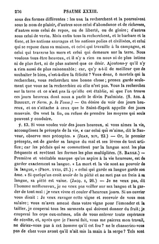 276                                    PSAUME XXXIII.

 sous des formes différentes : les uns. l a r e c h e r c h e n t et l a poursuivent
sous le nom de plaisir, d ' a u t r e s sous celui d ' a b o n d a n c e et de richesses,
d'autres sous celui de r e p o s , ou de l i b e r t é , ou de g l o i r e ; d'autres
sous celui de v e r t u . Mais enfin tous la r e c h e r c h e n t , et le b a r b a r e et lo
Grec, et les n a t i o n s sauvages et les nations polies et civilisées, et celui
qui se repose d a n s sa m a i s o n , et celui qui travaille à la c a m p a g n e , et
celui qui t r a v e r s e les m e r s e t celui q u i d e m e u r e sur l a t e r r e . Nous
voulons tous être h e u r e u x , et il n'y a rien en nous ni de plus intimo
ni de plus fort, ni de plus n a t u r e l q u e ce désir. Ajoutons-y qu'il n'y
a rien aussi de plus r a i s o n n a b l e ; car, q u ' y a-t-il d e meilleur que do
s o u h a i t e r le b i e n , c'est-à-dire la félicité ? Vous d o n c , ô m o r t e l s qui la
r e c h e r c h e z , vous r e c h e r c h e z u n e b o n n e chose ; p r e n e z g a r d e seule-
m e n t q u e vous n e la r e c h e r c h i e z où elle n'est p a s . Vous l a recherchez
sur la t e r r e e t ce n ' e s t pas là qu'elle est é t a b l i e , n i q u e l'on trouve
ces j o u r s h e u r e u x d o n t nous a p a r l é le divin P s a l m i s t e . ( S . AUG. &
B O S S U E T , IV Servi, p. la J^ouss.) — On désire de voir des j o u r s heu-
r e u x , et on s ' a t t a c h e à ceux q u e le S a i n t - E s p r i t a p p e l l e des jours
m a u v a i s . On v e u t la fin, on refuse de p r e n d r e les m o y e n s qui seuls
peuvent y conduire.
      f. 1 3 . Si vous voulez voir des j o u r s h e u r e u x , si vous aimez la vie,
 accomplissez le p r é c e p t e de la vie, « c a r celui q u i m ' a i m e , dit le Sau-
 v e u r , observe m e s p r é c e p t e s . » ( J E A N , X I V , 2 3 . ) — Or, le premier
 p r é c e p t e , est de g a r d e r sa l a n g u e d u m a l et ses lèvres de tout arti-
 fice; car les p é c h é s qui se c o m m e t t e n t p a r l a l a n g u e sont les plus
 fréquents et r e v ê t e n t les formes les plus multipliées. ( S . B A S I L E . ) —•
 P r e m i è r e et v é r i t a b l e m a r q u e q u ' o n a s p i r e à la vie h e u r e u s e , est de
 g a r d e r e x a c t e m e n t sa l a n g u e . « L a m o r t et la vie s o n t au pouvoir de
 la l a n g u e , » ( P R O V . X V I I I , 2 1 . ) ; « celui qui g a r d e sa l a n g u e garde son
 â m e . » Si q u e l q u ' u n croit avoir de la piété et n e m e t pas un frein à sa
 l a n g u e , sa piété est v a i n e . ( J A C Q . I , 2 6 . ) — J e ne v e u x pas, dit
 l ' h o m m e m a l h e u r e u x , j e ne veux pas veiller s u r m a l a n g u e et la gar-
 der de t o u t mal : j e veux vivre et couler d ' h e u r e u x j o u r s . Si un ouvrier
vous disait : J e veux r a v a g e r cette vigne et recevoir d e vous mon
salaire ; vous m'avez a m e n é d a n s v o t r e vigne p o u r l'émonder et la
tailler, j e c o u p e r a i tous les s a r m e n t s q u i d o i v e n t d o n n e r du fruit; je
c o u p e r a i les ceps e u x - m ê m e s , afin de vous enlever t o u t e espérance
d e r é c o l t e , et, a p r è s q u e je l'aurai fait, vous m e paierez m o n travail,
n e d i r i e z - v o u s p a s à cet h o m m e qu'il est fou ? ne le chasseriez-vous
p a s d e chez vous a v a n t qu'il n ' a i t mis l a m a i n à l a s e r p e ? Tels sont
 