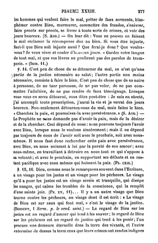 PSAUME           XXXIII.                                      277

les h o m m e s q u i v e u l e n t faire le m a l , p r ê t e r de faux s e r m e n t s , b l a s -
p h é m e r c o n t r e Dieu, m u r m u r e r , c o m m e t t r e des fraudes, s'enivrer,
faire procès s u r procès, se livrer à t o u t e sorte de crimes, et v o i r des
jours h e u r e u x . ( S . AUG.) — On leur dit : Vous ne pouvez en faisant
le m a l r é c l a m e r la r é c o m p e n s e duc a u b i e n . Si vous êtes i n j u s t e ,
faut-il q u e Dieu soit injuste a u s s i ? Que ferai-je donc ? Que v o u l e z -
vous? J e veux vivre et couler d ' h e u r e u x j o u r s . « Gardez votre l a n g u e
de t o u t m a l , et q u e vos lèvres n e p r o f è r e n t pas des paroles de t r o m -
perie. » ( I B I D . 1 1 . )
      f. 1 4 . C'est p e u de chose d e se d é t o u r n e r d u m a l , ce n'est q u ' u n e
 partie de la justice nécessaire au s a l u t ; l ' a u t r e partie n o n m o i n s
nécessaire, consiste à faire le b i e n . C'est peu de chose q u e de ne n u i r e
à p e r s o n n e , de n e t u e r p e r s o n n e , de ne p a s voler, de ne pas c o m -
m e t t r e l ' a d u l t è r e , de ne p a s r e n d r e de faux t é m o i g n a g e . L o r s q u e
vous vous en serez d é t o u r n é , vous dites pcul-ôlro : J e suis en s û r e t é ,
j ' a i accompli t o u t e p r e s c r i p t i o n , j ' a u r a i la vie et j e v e r r a i des j o u r s
heureux. N o n - s e u l e m e n t détournez-vous du m a l , mais faites le b i e n .
 « Cherchez la p a i x , et poursuivez-la avec p e r s é v é r a n c e . » (S. A U G . ) —
Le P r o p h è t e ne ROUS d e m a n d e p a s d'avoir la p a i x , mais d e la désirer
et de la c h e r c h e r . Ceci d é p e n d de nous : nous p o u v o n s toujours l'avoir
avec Dieu, l o r s q u e nous le voulons s i n c è r e m e n t ; mais il n e d é p e n d
pas toujours de nous de l'avoir soit avec le p r o c h a i n , soit avec n o u s -
mêmes. Il n o u s faut d o n c r e c h e r c h e r cette paix avec p e r s é v é r a n c e ,
avec Dieu, en n o u s unissant à lui p a r la p u r e t é de son a m o u r ; avec
nous-même, en t r a v a i l l a n t à d é t r u i r e en n o u s tout ce qui s'oppose à
sa v o l o n t é ; et avec le p r o c h a i n , en s u p p o r t a n t ses défauts et en r e s -
tant pacifique avec ceux m ô m e s qui haïssent la paix. (Ps. exix.)
   f. 1 5 , 1 6 . Dieu, c o m m e nous le r e m a r q u o n s s o u v e n t d a n s l ' E c r i t u r e ,
a un visage p o u r les j u s t e s et un visage p o u r les p é c h e u r s . L e visage
qu'il a p o u r les j u s t e s est un visage serein et t r a n q u i l l e , q u i dissipe
les n u a g e s , q u i c a l m e les troubles d e la conscience, q u i la r e m p l i t
d'une sainte j o i e . (Ps. x v , H ) . . . Il y a u n a u t r e visage q u e Dieu
tourne c o n t r e les p é c h e u r s , un visage d o n t il est écrit : « L e visage
de Dieu est s u r ceux q u i font mal, » c'est le visage de la j u s t i c e .
(BOSSUFT, t Serm. p. le vend, saint.) — Le r e g a r d de Dieu sur les
justes est un r e g a r d d ' a m o u r qui tend à les s a u v e r ; le r e g a r d de Dieu
sur les p é c h e u r s est un r e g a r d de justice q u i t e n d à les p u n i r ; l ' u n
procure u n e d e m e u r e é t e r n e l l e dans la t e r r e des v i v a n t s , et l'autre
extermine do dessus la t e r r e ceux que leurs crimes o n t r e n d u s indignes
 