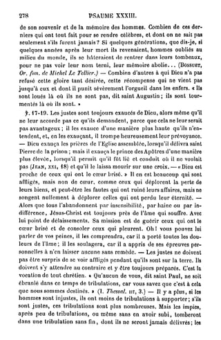 278                                     PSAUME XXXIII.

 de son souvenir et de la m é m o i r e des h o m m e s . Combien de ces d e r -
 n i e r s qui o n t t o u t fait p o u r se r e n d r e célèbres, et d o n t on ne sait pas
 seulement s'ils furent j a m a i s ? Si q u e l q u e s g é n é r a t i o n s , q u e dis-je, si
 quelques a n n é e s a p r è s l e u r m o r t ils r e v e n a i e n t , h o m m e s oubliés au
 milieu du m o n d e , ils se h â t e r a i e n t de r e n t r e r d a n s leurs tombeaux,
 p o u r ne p a s voir l e u r n o m t e r n i , l e u r m é m o i r e a b o l i e . . . (BOSSUET,
 Or. fini, de Michel Le Tellier.) — Combien d ' a u t r e s à q u i Dieu n ' a pas
refusé cette gloire t a n t désirée, cette r é c o m p e n s e q u i n e vient pas
j u s q u ' à e u x et d o n t il p u n i t s é v è r e m e n t l'orgueil d a n s les enfers. « Ils
s o n t loués l à où ils n e sont p a s , dit s a i n t Augustin ; ils s o n t t o u r -
m e n t é s l à où ils s o n t . »
     f. 17-19. Les j u s t e s sont toujours exaucés de Dieu, alors m ê m e qu'il
ne leur a c c o r d e p a s ce qu'ils d e m a n d e n t , p a r c e q u e cela ne leur serait
p a s a v a n t a g e u x ; il les e x a u c e d ' u n e m a n i è r e plus h a u t e qu'ils n'en-
t e n d e n t , et, en les e x a u ç a n t , il t r o m p e h e u r e u s e m e n t l e u r prévoyance.
— Dieu e x a u ç a les prières de l'Eglise assemblée, lorsqu'il délivra saint
P i e r r e de la prison ; mais il e x a u ç a le prince des Apôtres d ' u n e manière
p l u s é l e v é e , lorsqu'il p e r m i t qu'il fût lié et c o n d u i t où il ne voulait
p a s ( J E A N , X X I , 18) et qu'il le laissa m o u r i r sur u n e croix. — «Dieu est
p r o c h e d e ceux qui o n t le c œ u r brisé. » Il en est b e a u c o u p qui sont
affligés, mais n o n de c œ u r , c o m m e ceux q u i d é p l o r e n t la perte de
l e u r s biens, et p e u t - ê t r e les fautes qui o n t r u i n é leurs affaires, mais no
s o n g e n t n u l l e m e n t à d é p l o r e r celles q u i ont p e r d u leur é t e r n i t é . —
Alors que tous l ' a b a n d o n n e n t p a r insensibilité, p a r haine ou par in-
différence, Jésus-Christ est toujours p r è s de l ' â m e q u i souffre. Avec
lui p o i n t de d é l a i s s e m e n t s . Sa mission est de g u é r i r ceux q u i ont le
c œ u r brisé et de consoler ceux qui p l e u r e n t . Oh ! vous pouvez lui
p a r l e r de vos p e i n e s , il les c o m p r e n d r a , c a r il a p o r t é t o u t e s les dou-
l e u r s de l'âme ; il les s o u l a g e r a , car il a a p p r i s de ses épreuves per-
sonnelles à n'en laisser a u c u n e sans r e m è d e . — Les j u s t e s n e doivent
p a s être s u r p r i s de se voir affligés p e n d a n t qu'ils sont sur la t e r r e . Ils
doivent s'y a t t e n d r e a u c o n t r a i r e et y être toujours p r é p a r é s . C'est la
vocation de t o u t c h r é t i e n . « Q u ' a u c u n de vous, dit s a i n t P a u l , ne soit
é b r a n l é d a n s ce t e m p s de t r i b u l a t i o n s , c a r vous savez q u e c'est à cela
q u e nous s o m m e s destinés. » ( I . Thessal. n i , 3.) — Il y a p l u s , si les
h o m m e s s o n t injustes, ils o n t moins de t r i b u l a t i o n s à s u p p o r t e r ; s'ils
s o n t j u s t e s , ces t r i b u l a t i o n s sont plus n o m b r e u s e s . Mais les impies,
a p r è s p e u de t r i b u l a t i o n s , ou m ê m e sans en avoir s u b i , tomberont
d a n s u n e t r i b u l a t i o n sans fin, d o n t ils ne s e r o n t j a m a i s d é l i v r é s ; les
 
