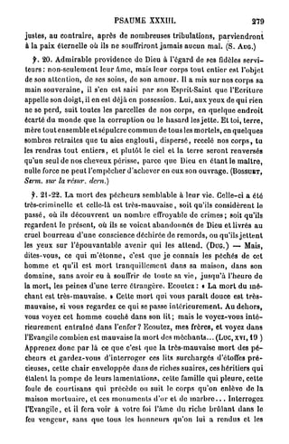PSAUME XXXIÏI.                                                    279

justes, a u c o n t r a i r e , a p r è s de n o m b r e u s e s t r i b u l a t i o n s , p a r v i e n d r o n t
à la p a i x éternelle où ils ne souffriront j a m a i s a u c u n m a l . (S. A U G . )

     f. 2 0 . A d m i r a b l e providence d e Dieu à l'égard de ses fidèles s e r v i -
 t e u r s : n o n - s e u l e m e n t l e u r â m e , mais l e u r corps tout e n t i e r est l'objet
de son a t t e n t i o n , de ses soins, de son a m o u r . Il a mis sur nos c o r p s sa
main s o u v e r a i n e , il s'en est saisi p a r son Esprit-Saint q u e l ' E c r i t u r e
appelle son doigt, il en esl déjà en possession. L u i , a u x y e u x de q u i rien
ne se p e r d , suit toutes les parcelles de nos corps, en quelque e n d r o i t
écarté d u m o n d e q u e la c o r r u p t i o n ou le h a s a r d les j e t t e . E t toi, t e r r e ,
mère t o u t e n s e m b l e et sépulcre c o m m u n de tous les m o r t e l s , en q u e l q u e s
sombres r e t r a i t e s q u e tu aies e n g l o u t i , d i s p e r s é , recelé nos c o r p s , t u
les r e n d r a s t o u t e n t i e r s , et p l u t ô t le ciel et la t e r r e s e r o n t renversés
qu'un seul de nos cheveux périsse, p a r c e q u e Dieu en é t a n t le m a î t r e ,
nulle force ne p e u t l'empocher d'achever en e u x son o u v r a g e . ( B O S S U E T ,
Serm.    sur la rcsur.          dern.)

    f. 21-22. L a m o r t des p é c h e u r s s e m b l a b l e à l e u r vie. Celle-ci a été
très-criminelle e t celle-là est t r è s - m a u v a i s e , soit qu'ils c o n s i d è r e n t le
p a s s é , où ils d é c o u v r e n t u n n o m b r e effroyable de c r i m e s ; soit qu'ils
r e g a r d e n t le p r é s e n t , où ils se voient a b a n d o n n é s de Dieu et livrés a u
cruel b o u r r e a u d ' u n e conscience déchirée de r e m o r d s , ou qu'ils j e t t e n t
les y e u x s u r l ' é p o u v a n t a b l e a v e n i r q u i les a t t e n d . ( D U G . ) — Mais,
dites-vous, ce q u i m ' é t o n n e , c'est que j e connais les p é c h é s de cet
h o m m e et qu'il est m o r t t r a n q u i l l e m e n t d a n s sa m a i s o n , d a n s son
domaine, sans avoir eu à souffrir de toute sa v i e , j u s q u ' à l ' h e u r e d e
la m o r t , les peines d ' u n e t e r r e é t r a n g è r e . Ecoulez : « L a m o r t du m é -
chant est t r è s - m a u v a i s e . » Cette m o r t qui vous p a r a î t douce est t r è s -
mauvaise, si vous r e g a r d e z ce q u i se passe i n t é r i e u r e m e n t . Au d e h o r s ,
vous voyez cet h o m m e couché d a n s son lit ; mais le voyez-vous i n t é -
rieurement e n t r a î n é d a n s l'enfer? Ecoutez, mes frères, et voyez d a n s
l'Evangile combien est mauvaise la m o r t des m é c h a n t s . . . (Luc, xvi, 1 9 )
Apprenez d o n c p a r là ce q u e c'est que la très-mauvaise m o r t des p é -
cheurs et g a r d e z - v o u s d ' i n t e r r o g e r ces lits s u r c h a r g é s d'étoffes p r é -
cieuses, cette c h a i r enveloppée d a n s de riches suaires, ces héritiers q u i
étalent la p o m p e de leurs l a m e n t a t i o n s , cette famille qui p l e u r e , cette
foule de c o u r t i s a n s qui p r é c è d e on suit le c o r p s q u ' o n enlève de l a
maison m o r t u a i r e , et ces m o n u m e n t s d ' o r et de m a r b r e . . . I n t e r r o g e z
l'Evangile, et il fera voir à votre foi l'âme d u r i c h e b r û l a n t d a n s le
 feu v e n g e u r , s a n s q u e tous les h o n n e u r s q u ' o n lui a r e n d u s et les
 
