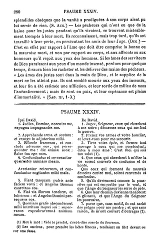 280                                    PSAUME XXXIV.

s p l e n d i d e s obsèques q u e la v a n i t é a p r o d i g u é e s à son corps aient pu
lui servir de rien. ( S . A U G . ) — Les p é c h e u r s q u i n ' o n t eu q u e de la
h a i n e p o u r les j u s t e s p e n d a n t qu'ils vivaient, se t r o u v e n t misérable-
m e n t t r o m p é s à leur m o r t . Ils r e c o n n a i s s e n t , mais t r o p t a r d , qu'ils ont
travaillé à l e u r p e r t e , en p e r s é c u t a n t les amis de l e u r J u g e . ( D U G . ) —
C'est en effet p a r r a p p o r t à 1 ' â m e que doit ê t r e c o m p r i s e la b o n n e ou
la mauvaise m o r t , et n o n p a r r a p p o r t au c o r p s , et a u x affronts ou aux
h o n n e u r s qu'il reçoit a u x y e u x des h o m m e s . Si les â m e s des serviteurs
de Dieu p a r a i s s e n t a u x y e u x d'un m o n d e i n s e n s é , p e r d u e s p o u r quelque
t e m p s , il s a u r a bien les r a c h e t e r et les délivrer des m a i n s des p é c h e u r s .
« Les âmes des j u s t e s sont d a n s la m a i n de D i e u , et le supplice de la
m o r t ne les a t t e i n t p a s . Ils o n t semblé m o u r i r a u x y e u x des insensés,
et leur fin a é t é estimée u n e affliction, et leur sortie d u milieu de nous
l ' a n é a n t i s s e m e n t ; mais ils s o n t en p a i x , et l e u r e s p é r a n c e est pleine
d ' i m m o r t a l i t é . » ( S A G . nr, 1-3.)



                                    PSAUME XXXIV.
  Ipsi David.                                        De David.
  1. Judica, Domino, noccntcsmc,                     1. Jugez, Seigneur, ceux qui cherchent
expugna impugnantes me.                           à me nuire ; désarmez ceux qui me font
                                                  la guerre.
   2. Appréhende arma et scutum :                   2. Prenez vos armes et votre bouclier,
et exurge in adjutorium mihi.                    et levez-vous pour me secourir.
   3. Eflunde frameam, et con-                      3. Tirez votre épée, et fermez tout
clude adversus eos, qui perse-                   passage à ceux qui me persécutent;
quuntur me : die animai înea; :                  dites à mon àme : C'est moi qui suis,
Sains tua ego sum.                               ton salut (1).
  4. Confundantur et revereantur                    4. Que ceux qui cherchent à m'ôter la
quserantes animam meam.                          vie soient couverts de confusion et do
                                                 honte.
  Avertantur retrorsum, et con-                     Quo ceux qui forment de mauvais
fundantur cogitantes mihi mala.                  desseins contre moi, soient renversés et
                                                 confondus.
   5. Fiant tanquam pulvis ante                     5. Qu'ils deviennent comme la pous-
faciem venti : et Angélus Domini                 sière qui est emportée par lo vent, ot
coarctaus eos.                                   quo l'Ange du Seigneur les serre de près.
  6. Fiat via illorum tenebrœ, et                   G. Que leur chemin devienne ténébreux
lubricum : et Angélus Domini per-                et glissant, et que l'Ange du Seigneur
sequens eos.                                     les poursuive,
  7. Quoniam gratis ahsconderunt                    7. parce que, sans motif, ils ont caché
mihi intention laquei sui : super-               des pièges pour me perdre ; et que sans
vacue exprobraverunt animam                      raison, ils m'ont couvert d'outrages (2).
meam.

  (1) Mot à mot : Vide le javelot, c'est-à-dire sors-le du fourreau.
  (2) Les anciens, pour prendre les bêtes féroces, tendaient un filet devant ou
sur une fosse.
 