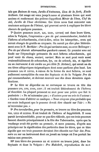 INTRODUCTION.                                           XXVII

tels que Buisson de roses, Jardin d'A némones, Lion de la forêt,                 Etoile
brillante. Cet u s a g e est venu j u s q u ' à n o u s et plusieurs livres qui sont
anciens et r e n f e r m e n t des prières s'appellent Miroir de l'âme, Clef du
ciel, Jardin de l'âme chrétienne. Ces titres n o u s font r e m o n t e r a u x
coutumes a n t i q u e s de l'Orient, q u i p e u v e n t servir à expliquer les litres
obscurs de q u e l q u e s p s a u m e s .
    7° Quatre p s a u m e s (XLIV, LIX, L X I I I , LXVXIX) o n t d a n s l e u r s titres,
selon la Vulgate, l'expression « pro iis qui commulabuntur, t r a d u i t d e
l'hébreu al schosekannim, c'est-à-dire, selon les interprètes , ceux q u i
seront changés de gentils en c r o y a n t s . On a u r a i t p u dire p l u s littérale-
m e n t avec le P . Berthier : Pro iis qui variantes sunt, ou avec Bellenger :
Pro iis qui diversis alternantibus quechoris canunt. Ce p r e m i e r sens est
fondé sur l'étymologie p r é s u m é e du m o t h é b r e u schoschannim,                      qui
peut' venir de chana, mutari, variari. Mais ce m o t p e u t venir aussi
v r a i s e m b l a b l e m e n t de schouschàn, lys, ou de schesch, six, et signifier
ou un instrument à six cordes ou pro liliis (S. J é r ô m e ) , q u i serait un d e
ces titres allégoriques é n i g m a t i q u e s d o n t n o u s p a r l i o n s plus h a u t . Les
p s a u m e s L I X et L X V I I I , à raison de la forme d u m o t h é b r e u , ne sont
n u l l e m e n t susceptibles du sens des S e p t a n t e et de la Vulgate Pro iis
qui commutabuntur,                 et doivent recevoir u n e des d e u x dernières signi-
fications.
    8° Le titre ne disperdas ou ne corrumpas se t r o u v e en tête des
p s a u m e s L V I , LVII, L V I I I , LXIV ; il est t r a d u i t littéralement de l'hébreu
al thaschket. La p l u p a r t p r e n n e n t ce m o t p o u r u n e prière q u e fait le
psalmiste : « Ne m ' e x t e r m i n e p a s ; » d ' a u t r e s p o u r un avis de l ' a u t e u r :
« Gardez-vous d ' a l t é r e r ce cantique. » Nous croyons plus p r o b a b l e q u e
ces m o t s i n d i q u e n t q u e le p s a u m e devait être c h a n t é s u r l'air : « Ne
m'extermine pas. »
    9° Pro torcularibus, pour les pressoirs, se t r o u v e a u titre des p s a u m e s
vin, LXXX et LXXXIII. Il est t r a d u i t de l ' h é b r e u al hagghithith.                    Il n o u s
p a r a î t i n v r a i s e m b l a b l e , p o u r ne p a s dire ridicule, q u e ces trois p s a u m e s
fussent c h a n t é s p r i n c i p a l e m e n t à la fête des T a b e r n a c l e s , a p r è s q u e la
v e n d a n g e avait été p o r t é e a u pressoir, et n o u s p e n s o n s , d'après n o s
principes s u r la signification des particules d a n s les titres, q u e ce titre
signifie q u e ces trois p s a u m e s devaient être c h a n t é s sur l'air des Pres-
soirs ou s u r u n i n s t r u m e n t d o n t on j o u a i t a u t e m p s où l'on p o r t a i t les
raisins a u x pressoirs.
    10° A u x titres des p s a u m e s L U et LXXXVII on t r o u v e j o i n t , dans les
S e p t a n t e et d a n s la Vulgate : Pro Mahelclh, r e p r o d u c t i o n du mot
 