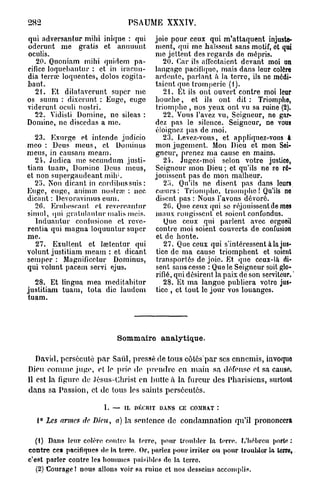 282                             PSAUME XXXIV.

qui adversantur mihi inique : qui       joie pour ceux qui m'attaquent injuste-
oderunt me gratis et annuuut            ment, qui me haïssent sans motif, et qui
oculis.                                 me jettent des regards de mépris.
   20. Quoniam mihi quidem pa-             20. Car ils affectaient devant moi un
cifiée loquehantur : et in iracun-      langage pacifique, mais dans leur colère
dia terra? loquentcs, dolos cogita-     ardente, parlant <t la terre, ils ne médi-
bant.                                   taient que tromperie (1).
   21. Et dilatavcrunt super me            21. Et ils ont ouvert contre moi leur
os suum : dixerunt : Euge, euge         bouche, et ils ont dit : Triompho,
viderunt oculi nostri.                  triomphe , nos yeux ont vu sa ruine (2).
   22. Vidisti Domine, ne sileas :         22. Vous l'avez vu, Seigneur, ne gar-
Domine, ne discedas a me.               dez pas le silence. Seigneur, ne vous
                                        éloignez pas de moi.
   23. Exurge et intende judicio           23. Levez-vous, et appliquez-vous à
meo : Deus meus, et Dominus             mon jugement. Mon Dieu et mon Soi-
meus, in causam meam.                   gneur, prenez ma cause en mains.
   21. Judica me secundum justi-           24. Jugez-moi selon votre justice,
tiam tuam, Domine Deus meus,            Seigneur mon Dieu ; et qu'ils ne se ré-
et non supergaudeant mih'.              jouissent pas de mon malheur.
   2Î>. Non dicant in cordibussuis :       2i>. Qu'ils ne disent pas dans leurs
Euge, euge, animai noslraï : nec        cumrs: Triomphe, triomphe ! Qu'ils ne
dicant : Devoravimus eum.               disent pas : Nous l'avons dévoré.
   20. Erubescant et revere.intur          20. Que ceux qui se réjouissent de mes
simul, qui grnlulanlur malis mois.      maux rougissent et soient confondus.
   Induantur confusione et reve-           Que ceux qui parlent avec orgueil
rentia qui magna loquuntur super        contre moi soient couverts de confusion
me.                                     et de honte.
   27. Exultent et Isetentur qui           27. Que ceux qui s'intéressent à la jus-
volunt justitiam meam : et dicant       tice de ma cause triomphent et soient
semper : Magnificetur Dominus,          transportés de joie. Et que ceux-là di-
qui volunt pacem servi ejus.            sent sans cesse : Que le Seigneur soit glo-
                                                                                        0
                                        rifié, qui désirent la paix de son serviteur.
  28. Et lingua mea meditabitur            28. Et ma langue publiera votre jus-
justitiam tuam, tota die laudem         tice , et tout le jour vos louanges.
tuam.




                            Sommaire analytique.

   David, persécuté p a r Saûl, pressé de tous c ô t ê s p a r ses ennemis, invoque
Dieu comme juge, et le prie de prendre en main sa défense et sa cause.
11 est la figure de Jésus-Christ en hutte à la fureur des Pharisiens, surtout
d a n s sa Passion, et de tous les saints persécutés.

                        I. —   IL DÉCRIT DANS CE COMBAT :

   i° Les artnes de Dieu,   a) la sentence de condamnation qu'il prononcera

   (1) Dans leur colère contre, la terre, pour troubler la terre. L'hébreu porto :
contre ce» pacifiques de la terre. Or, parlez pour irriter ou pour troubler la terre,
c'est parler contre les hommes paisibles de la terre.
   (2) Courage ! nous allons voir sa ruine et nos desseins accomplis.
 