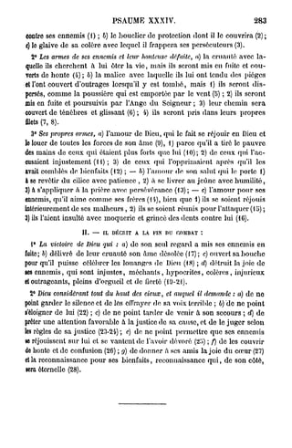 PSAUME XXXIV.                                 283

contre ses ennemis (1) ; b) le bouclier de protection dont il le couvrira (2);
c) lo glaive de sa colère avec lequel il frappera ses persécuteurs (3).
   2° Les marnes de ses ennemis et leur honteuse défaite, a) la cruauté avec la-
quelle ils cherchent à lui ôter la vie, mais ils seront mis en fuite et cou-
verts de honte (4) ; b) la malice avec laquelle ils lui ont tendu des pièges
et l'ont couvert d'outrages lorsqu'il y est t o m b é , mais 1) ils seront d i s -
persés, comme la poussière qui est emportée p a r le vent (5) ; 2) ils seront
mis en fuite et poursuivis p a r l'Ange d u Seigneur ; 3) leur chemin sera
couvert de ténèbres et glissant (6) ; 4) ils seront pris dans leurs propres
filets (7, 8).
   3° Ses propres armes, a) l'amour de Dieu, qui le fait se réjouir en Dieu et
le louer de toutes les forces de son âme (9), 1) parce qu'il a tiré le p a u v r e
des mains de ceux qui étaient plus forts que lui (10); 2) de ceux qui l'ac-
cusaient injustement (H) ; 3) de ceux qui l'opprimaient après qu'il les
avait comblés de bienfaits (12) ; — b) l'amour de son salut qui le porte 1)
à so revêtir d u cilice avec patience , 2) à se livrer au jeûne avec humilité,
3) à s'appliquer à la prière avec persévérance (13); — c) l'amour pour ses
ennemis, qu'il aime comme ses frères (14), bien que i) ils se soient réjouis
intérieurement de ses malheurs , 2) ils se soient réunis pour l'attaquer (15) ;
3) ils l'aient insulté avec moquerie et grincé des dents contre lui (16).

                   II.   —   IL DÉCRIT A LA FIN DU COMBAT

   1° La victoire de Dieu qui : a) de son seul regard a mis ses ennemis en
fuite ; b) délivré de leur cruauté son âme désolée (17) ; c) ouvert sa bouche
pour qu'il puisse célébrer les louanges de Dieu (18) ; d) détruit la joie de
ses ennemis, qui sont injustes, m é c h a n t s , hypocrites, colères, injurieux
et outrageants, pleins d'orgueil et de fierté (19-21).
 2° Dieu considérant     tout du haut des cieux,   et auquel il demande : a) de no
point garder le silence ot de lès effrayer de sa voix terri Me ; b) de ne point
s'éloigner de lui (22) ; c) de ne point tarder de venir à son secours ; d) de
prêter une attention favorable à la justice de sa cause, et de le juger selon
les règles de sa justice (23-24) ; c) de ne point permettre que ses ennemis
«e réjouissent sur lui et se vantent de l'avoir dévoré (25) ; f) de les couvrir
do honte et de confusion (26) ; g) de donner à ses amis la joie d u cœur (27)
et la reconnaissance pour ses bienfaits, reconnaissance q u i , de son côté,
 sera éternelle (28).
 