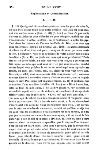 PSAUME XXXIV.

                           Explications et Considérations.

                                           I.   -    1-16.


      y. 1 - 3 . Quel g r a n d et c o n s o l a n t spectacle p o u r les y e u x de notre foi,
de voir Dieu m ê m e a r m é p o u r n o t r e défense, a Si Dieu est pour nous,
qui sera c o n t r e n o u s . » (UOM. IX, 3 1 ) ( S . AUG.) — Dieu n ' a pas besoin
d ' a r m e s e x t é r i e u r e s p o u r défendre ou p o u r a t t a q u e r , mais il veut bien
s ' a c c o m m o d e r « n o i r e faiblesse, en se c o n f o r m a n t à n o t r e langage.
                             à
C'est d a n s les t r é s o r s de l ' a m o u r ineffable de Dieu p o u r nous que
s o n t renfermées, c o m m e u n a r s e n a l t o u t divin, les a r m e s défensives
et offensives d o n t il se sert p o u r t r i o m p h e r de ceux qui nous persé-
c u t e n t . « S e i g n e u r , vous nous couvrirez de v o t r e a m o u r comme d'un
bouclier. » (Ps. v, 1 5 . ) — Quels sont ceux qui vous p e r s é c u t e n t ? Peut-
ê t r e est-ce v o t r e voisin, ou celui q u e vous avez lésé, ou à q u i vous avez
fait injure, ou celui q u i veut vous ravir ce q u e vous possédez, ou celui
c o n t r e lequel vous prêchez la vérité, ou celui à q u i vous reprochez ses
fautes, ou celui q u i , vivant m a l , est blessé de vous voir vivre bien,
Ceux-là, en effet, sont nos e n n e m i s et ils nous p o u r s u i v e n t ; mais nous
s o m m e s formés à c o n n a î t r e encore d ' a u t r e s e n n e m i s , c o n t r e lesquels
l ' a p ô t r e s a i n t P a u l nous m e t en g a r d e ( E P U E S . V I , 1 2 ) et qu'il nous faut
c o m b a t t r e d ' u n e m a n i è r e invisible. (S. AUG.) — « Dites à mon âme,
dites au fond de mon c œ u r , » c'est-à-dire g r a v e z - y , p a r l'onction de
votre divin esprit, cette p a r o l e si douce, si consolante et si capable de
c a l m e r t o u t e s mes i n q u i é t u d e s : « C'est moi q u i suis ton salut. » —
Que ceux qui c h e r c h e n t mon â m e soient confondus et r o u g i s s e n t , mon
â m e à qui vous avez dit : « J e suis v o t r e s a l u t . » J e ne demanderai
d ' a u t r e salut q u e celui q u i vient du S e i g n e u r mon Dieu. C'est en vain
q u e la c r é a t u r e m'offre de m e sauver, le salut est en Dieu, et si j e lève
les y e u x vers les m o n t a g n e s d'où le secours me sera e n v o j ' é , ce n'est
p a s que le secours m e vienne de ces m o n t a g n e s , » il me vient du Sei-
                                                                              <
g n e u r qui a fait le ciel et la t e r r e . » (Ps. cxx, 1 ) . Dieu est venu à votre
secours, d a n s vos angoisses t e m p o r e l l e s , par le m o y e n d'un homme:
c'est lui q u i est votre salut. Di^u vous a secouru, p a r le moyen d'un
a n g e : c'est lui qui est votre salut. T o u t e s choses lui sont soumises et
il p o u r v o i t a u x besoins de celle vie t e m p o r e l l e , p o u r celui-ci de Iclle
façon, p o u r celui-là d ' u n e telle a u t r e m a n i è r e ; m a i s , q u a n t à la vie
é t e r n e l l e , il ne la d o n n e q u e p a r l u i - m ê m e . Si vous êtes d a n s les an-
goisses de la d o u l e u r , vous n'avez pas toujours sous la main ce que
 